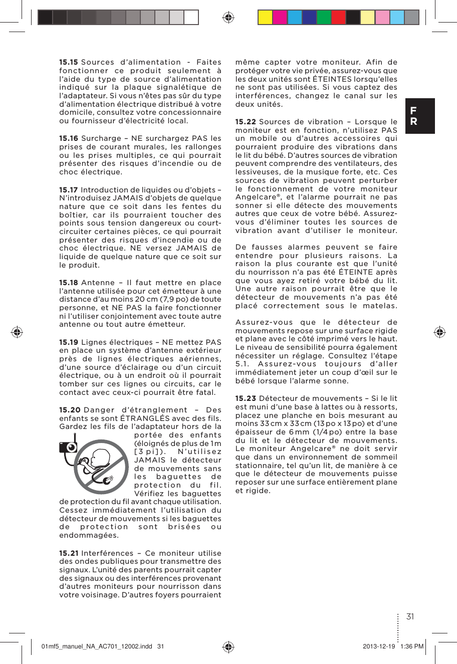 15.15 Sources d’alimentation - Faites fonctionner ce produit seulement à l’aide du type de source d’alimentation indiqué sur la plaque signalétique de l’adaptateur. Si vous n’êtes pas sûr du type d’alimentation électrique distribué à votre domicile, consultez votre concessionnaire ou fournisseur d’électricité local.15.16 Surcharge – NE surchargez PAS les prises de courant murales, les rallonges ou les prises multiples, ce qui pourrait présenter des risques d’incendie ou de choc électrique.15.17 Introduction de liquides ou d’objets – N’introduisez JAMAIS d’objets de quelque nature que ce soit dans les fentes du boîtier, car ils pourraient toucher des points sous tension dangereux ou court-circuiter certaines pièces, ce qui pourrait présenter des risques d’incendie ou de choc électrique. NE versez JAMAIS de liquide de quelque nature que ce soit sur le produit.15.18 Antenne – Il faut mettre en place l’antenne utilisée pour cet émetteur à une distance d’au moins 20 cm ( 7, 9 po) de toute personne, et NE PAS la faire fonctionner ni l’utiliser conjointement avec toute autre antenne ou tout autre émetteur.15.19 Lignes électriques – NE mettez PAS en place un système d’antenne extérieur près de lignes électriques aériennes, d’une source d’éclairage ou d’un circuit électrique, ou à un endroit où il pourrait tomber sur ces lignes ou circuits, car le contact avec ceux-ci pourrait être fatal.15.20 Danger d’étranglement – Des enfants se sont ÉTRANGLÉS avec des fils. Gardez les fils de l’adaptateur hors de la portée des enfants (éloignés de plus de 1 m [3 pi]).  N’utilisez JAMAIS le détecteur de mouvements sans les baguettes de protection du fil. Vérifiez les baguettes de protection du fil avant chaque utilisation. Cessez immédiatement l’utilisation du détecteur de mouvements si les baguettes de protection sont brisées ou endommagées.15.21 Interférences – Ce moniteur utilise des ondes publiques pour transmettre des signaux. L’unité des parents pourrait capter des signaux ou des interférences provenant d’autres moniteurs pour nourrisson dans votre voisinage. D’autres foyers pourraient même capter votre moniteur. Afin de protéger votre vie privée, assurez-vous que les deux unités sont ÉTEINTES lorsqu’elles ne sont pas utilisées. Si vous captez des interférences, changez le canal sur les deux unités.15.22 Sources de vibration – Lorsque le moniteur est en fonction, n’utilisez PAS un mobile ou d’autres accessoires qui pourraient produire des vibrations dans le lit du bébé. D’autres sources de vibration peuvent comprendre des ventilateurs, des lessiveuses, de la musique forte, etc. Ces sources de vibration peuvent perturber le fonctionnement de votre moniteur Angelcare®, et l’alarme pourrait ne pas sonner si elle détecte des mouvements autres que ceux de votre bébé. Assurez-vous d’éliminer toutes les sources de vibration avant d’utiliser le moniteur.   De fausses alarmes peuvent se faire entendre pour plusieurs raisons. La raison la plus courante est que l’unité du nourrisson n’a pas été ÉTEINTE après que vous ayez retiré votre bébé du lit. Une autre raison pourrait être que le détecteur de mouvements n’a pas été placé correctement sous le matelas.   Assurez-vous que le détecteur de mouvements repose sur une surface rigide et plane avec le côté imprimé vers le haut. Le niveau de sensibilité pourra également nécessiter un réglage. Consultez l’étape 5.1. Assurez-vous toujours d’aller immédiatement jeter un coup d’œil sur le bébé lorsque l’alarme sonne.15.23 Détecteur de mouvements – Si le lit est muni d’une base à lattes ou à ressorts, placez une planche en bois mesurant au moins 33 cm x 33 cm (13 po x 13 po) et d’une épaisseur de 6 mm (1/4 po) entre la base du lit et le détecteur de mouvements. Le moniteur Angelcare® ne doit servir que dans un environnement de sommeil stationnaire, tel qu’un lit, de manière à ce que le détecteur de mouvements puisse reposer sur une surface entièrement plane et rigide.31F R01mf5_manuel_NA_AC701_12002.indd   31 2013-12-19   1:36 PM
