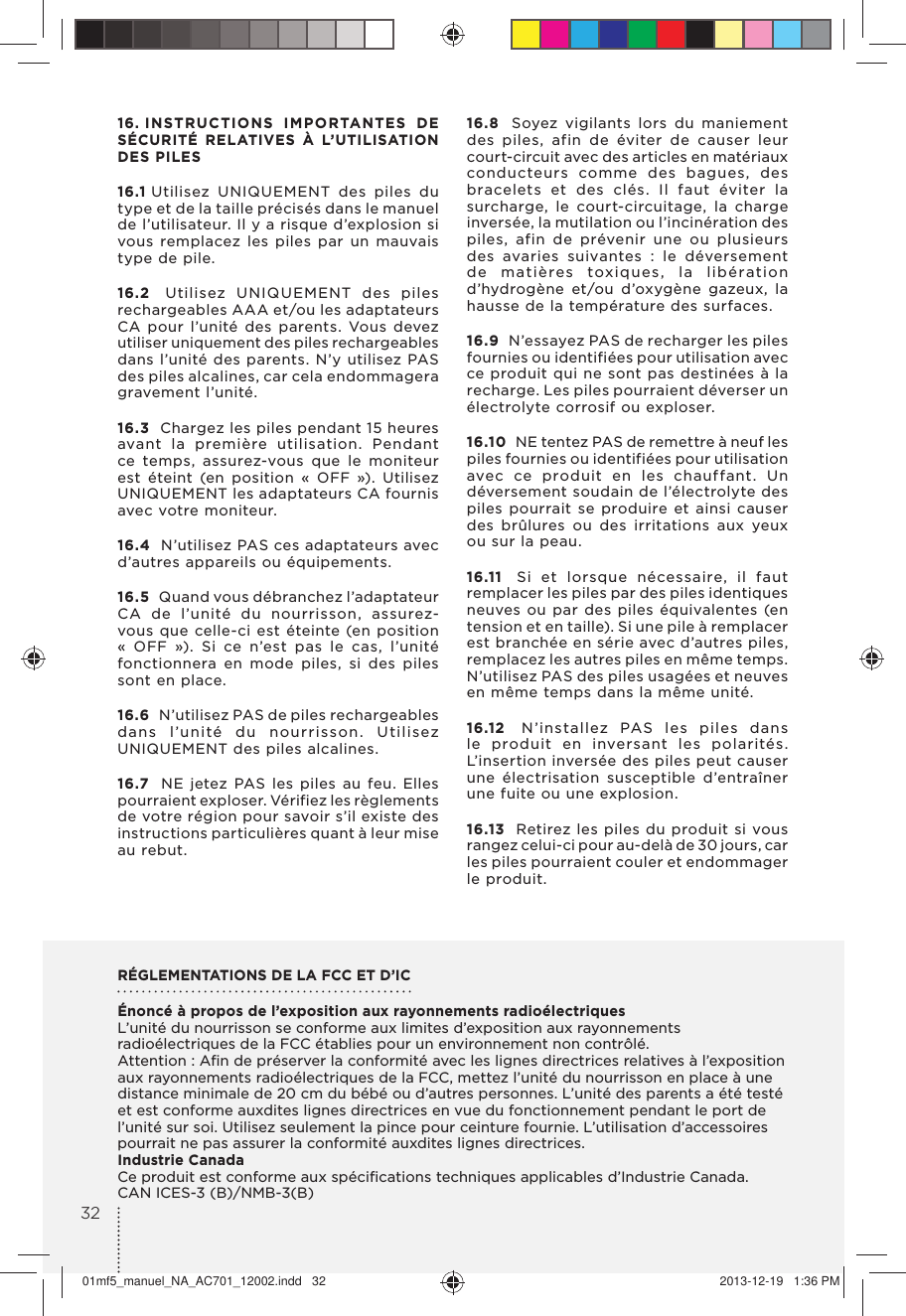 16. INSTRUCTIONS IMPORTANTES DE SÉCURITÉ RELATIVES À L’UTILISATION DES PILES 16.1 Utilisez UNIQUEMENT des piles du type et de la taille précisés dans le manuel de l’utilisateur. Il y a risque d’explosion si vous remplacez les piles par un mauvais type de pile. 16.2  Utilisez UNIQUEMENT des piles rechargeables AAA et/ou les adaptateurs CA pour l’unité des parents. Vous devez utiliser uniquement des piles rechargeables dans l’unité des parents. N’y utilisez PAS des piles alcalines, car cela endommagera gravement l’unité.16.3  Chargez les piles pendant 15 heures avant la première utilisation. Pendant ce temps, assurez-vous que le moniteur est éteint (en position « OFF »). Utilisez UNIQUEMENT les adaptateurs CA fournis avec votre moniteur. 16.4  N’utilisez PAS ces adaptateurs avec d’autres appareils ou équipements. 16.5  Quand vous débranchez l’adaptateur CA de l’unité du nourrisson, assurez-vous que celle-ci est éteinte (en position « OFF »). Si ce n’est pas le cas, l’unité fonctionnera en mode piles, si des piles sont en place. 16.6  N’utilisez PAS de piles rechargeables dans l’unité du nourrisson. Utilisez UNIQUEMENT des piles alcalines. 16.7  NE jetez PAS les piles au feu. Elles pourraient exploser. Vérifiez les règlements de votre région pour savoir s’il existe des instructions particulières quant à leur mise au rebut. 16.8  Soyez vigilants lors du maniement des piles, afin de éviter de causer leur court-circuit avec des articles en matériaux conducteurs comme des bagues, des bracelets et des clés. Il faut éviter la surcharge, le court-circuitage, la charge inversée, la mutilation ou l’incinération des piles, afin de prévenir une ou plusieurs des avaries suivantes : le déversement de matières toxiques, la libération d’hydrogène et/ou d’oxygène gazeux, la hausse de la température des surfaces. 16.9  N’essayez PAS de recharger les piles fournies ou identifiées pour utilisation avec ce produit qui ne sont pas destinées à la recharge. Les piles pourraient déverser un électrolyte corrosif ou exploser. 16.10  NE tentez PAS de remettre à neuf les piles fournies ou identifiées pour utilisation avec ce produit en les chauffant. Un déversement soudain de l’électrolyte des piles pourrait se produire et ainsi causer des brûlures ou des irritations aux yeux ou sur la peau. 16.11  Si et lorsque nécessaire, il faut remplacer les piles par des piles identiques neuves ou par des piles équivalentes (en tension et en taille). Si une pile à remplacer est branchée en série avec d’autres piles, remplacez les autres piles en même temps. N’utilisez PAS des piles usagées et neuves en même temps dans la même unité. 16.12  N’installez PAS les piles dans le produit en inversant les polarités. L’insertion inversée des piles peut causer une électrisation susceptible d’entraîner une fuite ou une explosion. 16.13  Retirez les piles du produit si vous rangez celui-ci pour au-delà de 30 jours, car les piles pourraient couler et endommager le produit.RÉGLEMENTATIONS DE LA FCC ET D’IC Énoncé à propos de l’exposition aux rayonnements radioélectriquesL’unité du nourrisson se conforme aux limites d’exposition aux rayonnements radioélectriques de la FCC établies pour un environnement non contrôlé.Attention : Aﬁn de préserver la conformité avec les lignes directrices relatives à l’exposition aux rayonnements radioélectriques de la FCC, mettez l’unité du nourrisson en place à une distance minimale de 20 cm du bébé ou d’autres personnes. L’unité des parents a été testé et est conforme auxdites lignes directrices en vue du fonctionnement pendant le port de l’unité sur soi. Utilisez seulement la pince pour ceinture fournie. L’utilisation d’accessoires pourrait ne pas assurer la conformité auxdites lignes directrices. Industrie Canada Ce produit est conforme aux spéciﬁcations techniques applicables d’Industrie Canada.CAN ICES-3 (B)/NMB-3(B)3201mf5_manuel_NA_AC701_12002.indd   32 2013-12-19   1:36 PM