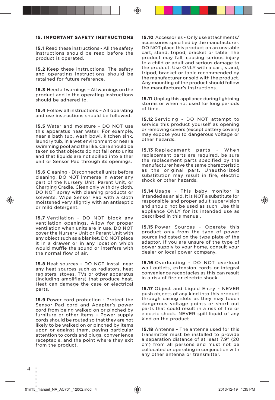 15. IMPORTANT SAFETY INSTRUCTIONS15.1 Read these instructions - All the safety instructions should be read before the product is operated.15.2 Keep these instructions. The safety and operating instructions should be retained for future reference.15.3 Heed all warnings – All warnings on the product and in the operating instructions should be adhered to.15.4 Follow all instructions – All operating and use instructions should be followed.15.5 Water and moisture - DO NOT use this apparatus near water. For example, near a bath tub, wash bowl, kitchen sink, laundry tub, in a wet environment or near a swimming pool and the like. Care should be taken so that objects do not fall onto units and that liquids are not spilled into either unit or Sensor Pad through its openings.15.6 Cleaning - Disconnect all units before cleaning. DO NOT immerse in water any part of the Nursery Unit, Parent Unit, or Charging Cradle. Clean only with dry cloth. DO NOT spray with cleaning products or solvents. Wipe Sensor Pad with a cloth moistened very slightly with an antiseptic or mild detergent.15.7 Ventilation - DO NOT block any ventilation openings. Allow for proper ventilation when units are in use. DO NOT cover the Nursery Unit or Parent Unit with any object such as a blanket. DO NOT place it in a drawer or in any location which would muffle the sound or interfere with the normal flow of air.15.8 Heat sources - DO NOT install near any heat sources such as radiators, heat registers, stoves, TVs or other apparatus (including amplifiers) that produce heat. Heat can damage the case or electrical parts.15.9 Power cord protection - Protect the Sensor Pad cord and Adapter’s power cord from being walked on or pinched by furniture or other items – Power supply cords should be routed so that they are not likely to be walked on or pinched by items upon or against them, paying particular attention to cords and plugs, convenience receptacle, and the point where they exit from the product.15.10 Accessories - Only use attachments/accessories specified by the manufacturer. DO NOT place this product on an unstable cart, stand, tripod, bracket or table. The product may fall, causing serious injury to a child or adult and serious damage to the product. Use ONLY with a cart, stand, tripod, bracket or table recommended by the manufacturer or sold with the product. Any mounting of the product should follow the manufacturer’s instructions.15.11 Unplug this appliance during lightning storms or when not used for long periods of time.15.12 Servicing - DO NOT attempt to service this product yourself as opening or removing covers (except battery covers) may expose you to dangerous voltage or other hazards.15.13 Replacement parts - When replacement parts are required, be sure the replacement parts specified by the manufacturer have the same characteristic as the original part. Unauthorized substitution may result in fire, electric shock or other hazards.15.14 Usage - This baby monitor is intended as an aid. It is NOT a substitute for responsible and proper adult supervision and should not be used as such. Use this appliance ONLY for its intended use as described in this manual.15.15 Power Sources - Operate this product only from the type of power source indicated on the type plate of the adaptor. If you are unsure of the type of power supply to your home, consult your dealer or local power company.15.16 Overloading - DO NOT overload wall outlets, extension cords or integral convenience receptacles as this can result in a risk of fire or electric shock.15.17 Object and Liquid Entry - NEVER push objects of any kind into this product through casing slots as they may touch dangerous voltage points or short out parts that could result in a risk of fire or electric shock. NEVER spill liquid of any kind on the product.15.18 Antenna - The antenna used for this transmitter must be installed to provide a separation distance of at least 7.9” (20 cm) from all persons and must not be collocated or operating in conjunction with any other antenna or transmitter.401mf5_manuel_NA_AC701_12002.indd   4 2013-12-19   1:35 PM
