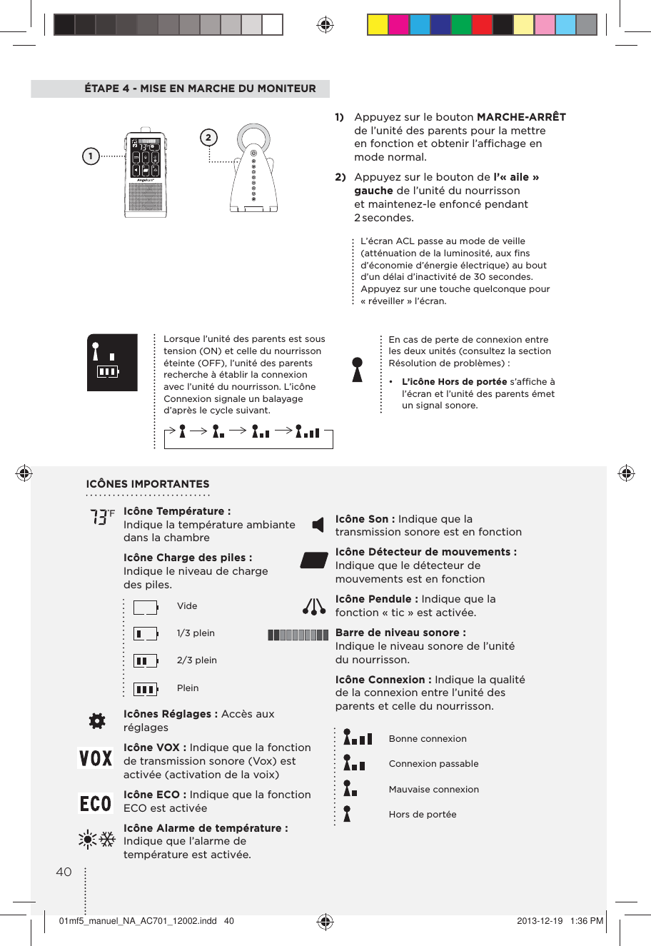 ÉTAPE 4 - MISE EN MARCHE DU MONITEUREn cas de perte de connexion entre les deux unités (consultez la section Résolution de problèmes) :•  L’icône Hors de portée s’afﬁche à l’écran et l’unité des parents émet un signal sonore.1)  Appuyez sur le bouton MARCHE-ARRÊT de l’unité des parents pour la mettre  en fonction et obtenir l’afﬁchage en mode normal.2)  Appuyez sur le bouton de l’«aile» gauche de l’unité du nourrisson et maintenez-le enfoncé pendant 2 secondes.1Lorsque l’unité des parents est sous tension (ON) et celle du nourrisson éteinte (OFF), l’unité des parents recherche à établir la connexion avec l’unité du nourrisson. L’icône Connexion signale un balayage d’après le cycle suivant.L’écran ACL passe au mode de veille (atténuation de la luminosité, aux ﬁns d’économie d’énergie électrique) au bout d’un délai d’inactivité de 30 secondes. Appuyez sur une touche quelconque pour « réveiller » l’écran.Icône Température : Indique la température ambiante dans la chambreIcône Charge des piles : Indique le niveau de charge des piles.   Vide   1/3 plein   2/3 plein   PleinIcônes Réglages : Accès aux réglagesIcône VOX : Indique que la fonction de transmission sonore (Vox) est activée (activation de la voix)Icône ECO : Indique que la fonction ECO est activéeIcône Alarme de température: Indique que l’alarme de température est activée.ICÔNES IMPORTANTESIcône Son : Indique que la transmission sonore est en fonction Icône Détecteur de mouvements: Indique que le détecteur de mouvements est en fonctionIcône Pendule : Indique que la fonction « tic » est activée.Barre de niveau sonore : Indique le niveau sonore de l’unité du nourrisson.Icône Connexion : Indique la qualité de la connexion entre l’unité des parents et celle du nourrisson.   Bonne connexion   Connexion passable   Mauvaise connexion    Hors de portée24001mf5_manuel_NA_AC701_12002.indd   40 2013-12-19   1:36 PM