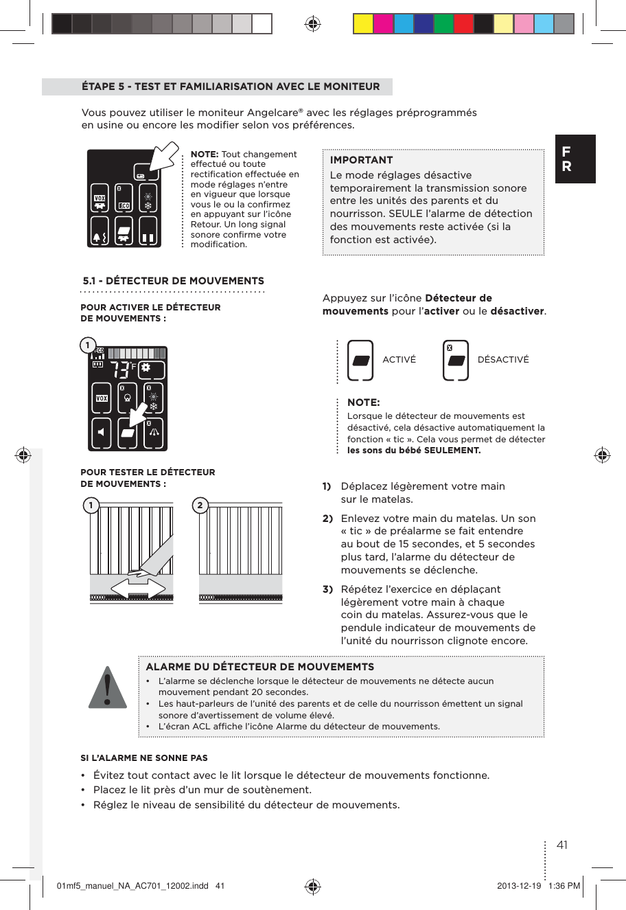ÉTAPE 5 - TEST ET FAMILIARISATION AVEC LE MONITEUR Vous pouvez utiliser le moniteur Angelcare® avec les réglages préprogrammés en usine ou encore les modiﬁer selon vos préférences.5.1 - DÉTECTEUR DE MOUVEMENTS Appuyez sur l’icône Détecteur de mouvements pour l’activer ou le désactiver. 1)  Déplacez légèrement votre main sur le matelas.2)  Enlevez votre main du matelas. Un son « tic » de préalarme se fait entendre au bout de 15 secondes, et 5 secondes plus tard, l’alarme du détecteur de mouvements se déclenche.3)  Répétez l’exercice en déplaçant légèrement votre main à chaque coin du matelas. Assurez-vous que le pendule indicateur de mouvements de l’unité du nourrisson clignote encore.SI L’ALARME NE SONNE PAS•  Évitez tout contact avec le lit lorsque le détecteur de mouvements fonctionne. •  Placez le lit près d’un mur de soutènement.•  Réglez le niveau de sensibilité du détecteur de mouvements.ACTIVÉ DÉSACTIVÉ1 2POUR ACTIVER LE DÉTECTEUR DE MOUVEMENTS:POUR TESTER LE DÉTECTEUR DE MOUVEMENTS :ALARME DU DÉTECTEUR DE MOUVEMEMTS•  L’alarme se déclenche lorsque le détecteur de mouvements ne détecte aucun mouvement pendant 20 secondes.•  Les haut-parleurs de l’unité des parents et de celle du nourrisson émettent un signal sonore d’avertissement de volume élevé.•  L’écran ACL afﬁche l’icône Alarme du détecteur de mouvements.1NOTE:Lorsque le détecteur de mouvements est désactivé, cela désactive automatiquement la fonction « tic ». Cela vous permet de détecter les sons du bébé SEULEMENT.IMPORTANTLe mode réglages désactive temporairement la transmission sonore entre les unités des parents et du nourrisson. SEULE l’alarme de détection des mouvements reste activée (si la fonction est activée).NOTE: Tout changement effectué ou toute rectiﬁcation effectuée en mode réglages n’entre en vigueur que lorsque vous le ou la conﬁrmez en appuyant sur l’icône Retour. Un long signal sonore conﬁrme votre modiﬁcation.41F R01mf5_manuel_NA_AC701_12002.indd   41 2013-12-19   1:36 PM