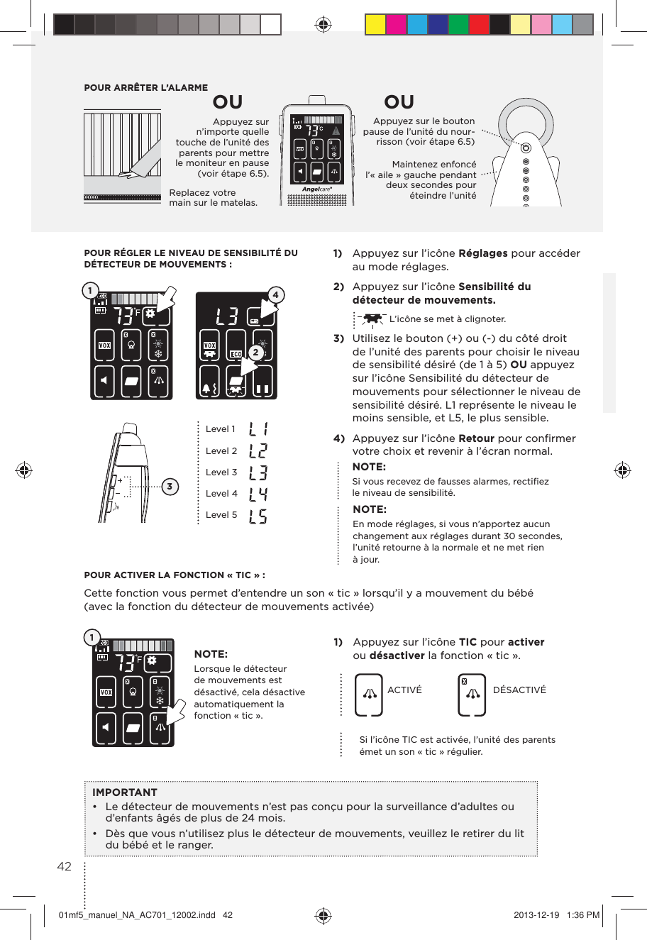 POUR ARRÊTER L’ALARMEReplacez votre main sur le matelas.Appuyez sur le bouton pause de l’unité du nour-risson (voir étape 6.5) Maintenez enfoncé l’« aile » gauche pendant deux secondes pour éteindre l’unitéOU OU1)  Appuyez sur l’icône Réglages pour accéder au mode réglages.2)  Appuyez sur l’icône Sensibilité du détecteur de mouvements.  L’icône se met à clignoter.3)  Utilisez le bouton (+) ou (-) du côté droit de l’unité des parents pour choisir le niveau de sensibilité désiré (de 1 à 5) OU appuyez sur l’icône Sensibilité du détecteur de mouvements pour sélectionner le niveau de sensibilité désiré. L1 représente le niveau le moins sensible, et L5, le plus sensible.4)  Appuyez sur l’icône Retour pour conﬁrmer votre choix et revenir à l’écran normal.POUR RÉGLER LE NIVEAU DE SENSIBILITÉ DU DÉTECTEUR DE MOUVEMENTS :POUR ACTIVER LA FONCTION « TIC » :Cette fonction vous permet d’entendre un son « tic » lorsqu’il y a mouvement du bébé (avec la fonction du détecteur de mouvements activée)1)  Appuyez sur l’icône TIC pour activer ou désactiver la fonction « tic ».ACTIVÉ DÉSACTIVÉSi l’icône TIC est activée, l’unité des parents émet un son « tic » régulier.IMPORTANT•  Le détecteur de mouvements n’est pas conçu pour la surveillance d’adultes ou d’enfants âgés de plus de 24 mois.•  Dès que vous n’utilisez plus le détecteur de mouvements, veuillez le retirer du lit du bébé et le ranger.NOTE:Si vous recevez de fausses alarmes, rectiﬁez le niveau de sensibilité.NOTE:Lorsque le détecteur de mouvements est désactivé, cela désactive automatiquement la  fonction « tic ».NOTE:En mode réglages, si vous n’apportez aucun changement aux réglages durant 30 secondes, l’unité retourne à la normale et ne met rien à jour.12413Level 1Level 2Level 3Level 4Level 5 Appuyez sur n’importe quelle touche de l’unité des parents pour mettre le moniteur en pause (voir étape 6.5).4201mf5_manuel_NA_AC701_12002.indd   42 2013-12-19   1:36 PM