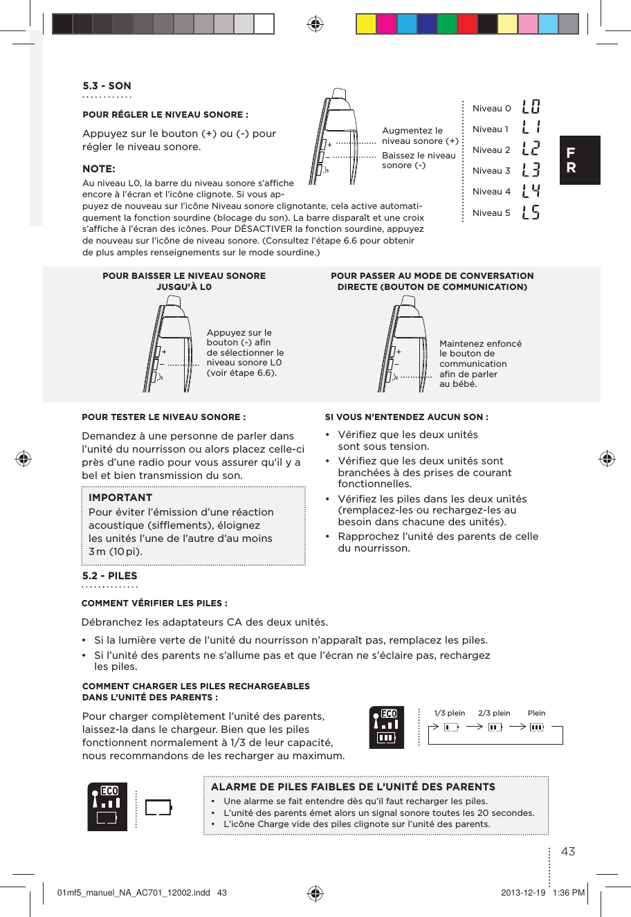 POUR TESTER LE NIVEAU SONORE :Demandez à une personne de parler dans l’unité du nourrisson ou alors placez celle-ci près d’une radio pour vous assurer qu’il y a bel et bien transmission du son.POUR RÉGLER LE NIVEAU SONORE :5.2 - PILESCOMMENT VÉRIFIER LES PILES :Débranchez les adaptateurs CA des deux unités.•  Si la lumière verte de l’unité du nourrisson n’apparaît pas, remplacez les piles.•  Si l’unité des parents ne s’allume pas et que l’écran ne s’éclaire pas, rechargez les piles.SI VOUS N’ENTENDEZ AUCUN SON :•  Vériﬁez que les deux unités sont sous tension.•  Vériﬁez que les deux unités sont branchées à des prises de courant fonctionnelles.•  Vériﬁez les piles dans les deux unités (remplacez-les ou rechargez-les au besoin dans chacune des unités).•  Rapprochez l’unité des parents de celle du nourrisson.IMPORTANTPour éviter l’émission d’une réaction acoustique (sifﬂements), éloignez les unités l’une de l’autre d’au moins 3 m  (10 pi).COMMENT CHARGER LES PILES RECHARGEABLES DANS L’UNITÉ DES PARENTS :Pour charger complètement l’unité des parents, laissez-la dans le chargeur. Bien que les piles fonctionnent normalement à 1/3 de leur capacité, nous recommandons de les recharger au maximum.1/3 plein 2/3 plein PleinALARME DE PILES FAIBLES DE L’UNITÉ DES PARENTS•  Une alarme se fait entendre dès qu’il faut recharger les piles.•  L’unité des parents émet alors un signal sonore toutes les 20 secondes.•  L’icône Charge vide des piles clignote sur l’unité des parents.Appuyez sur le bouton (+) ou (-) pour régler le niveau sonore.Niveau 0Niveau 1Niveau 2Niveau 3Niveau 4Niveau 5 POUR BAISSER LE NIVEAU SONORE JUSQU’À L0POUR PASSER AU MODE DE CONVERSATION DIRECTE (BOUTON DE COMMUNICATION)Augmentez le niveau sonore (+) Baissez le niveau sonore (-) Appuyez sur le bouton (-) aﬁn de sélectionner le niveau sonore L0 (voir étape 6.6).Maintenez enfoncé le bouton de communication aﬁn de parler au bébé.5.3 - SON NOTE: Au niveau L0, la barre du niveau sonore s’afﬁche encore à l’écran et l’icône clignote. Si vous ap-puyez de nouveau sur l’icône Niveau sonore clignotante, cela active automati-quement la fonction sourdine (blocage du son). La barre disparaît et une croix s’afﬁche à l’écran des icônes. Pour DÉSACTIVER la fonction sourdine, appuyez de nouveau sur l’icône de niveau sonore. (Consultez l’étape 6.6 pour obtenir de plus amples renseignements sur le mode sourdine.)43F R01mf5_manuel_NA_AC701_12002.indd   43 2013-12-19   1:36 PM