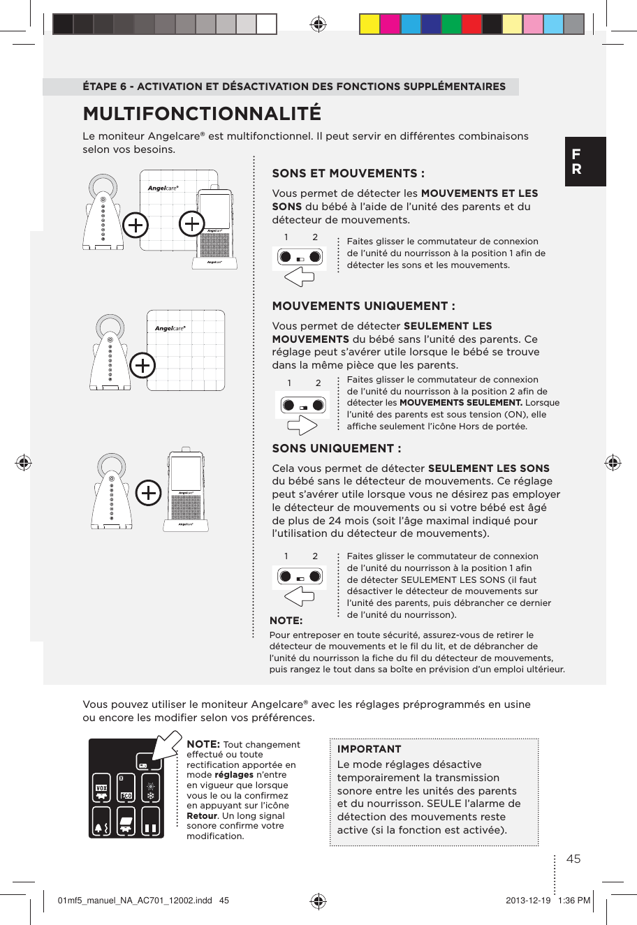 ÉTAPE 6 - ACTIVATION ET DÉSACTIVATION DES FONCTIONS SUPPLÉMENTAIRESLe moniteur Angelcare® est multifonctionnel. Il peut servir en différentes combinaisons selon vos besoins.MOUVEMENTS UNIQUEMENT :Vous permet de détecter SEULEMENT LES MOUVEMENTS du bébé sans l’unité des parents. Ce réglage peut s’avérer utile lorsque le bébé se trouve dans la même pièce que les parents.SONS ET MOUVEMENTS :Vous permet de détecter les MOUVEMENTS ET LES SONS du bébé à l’aide de l’unité des parents et du détecteur de mouvements.SONS UNIQUEMENT :Cela vous permet de détecter SEULEMENT LES SONS du bébé sans le détecteur de mouvements. Ce réglage peut s’avérer utile lorsque vous ne désirez pas employer le détecteur de mouvements ou si votre bébé est âgé de plus de 24 mois (soit l’âge maximal indiqué pour l’utilisation du détecteur de mouvements).MULTIFONCTIONNALITÉ1122Faites glisser le commutateur de connexion de l’unité du nourrisson à la position 2 aﬁn de détecter les MOUVEMENTS SEULEMENT. Lorsque  l’unité des parents est sous tension (ON), elle afﬁche seulement l’icône Hors de portée.Faites glisser le commutateur de connexion de l’unité du nourrisson à la position 1 aﬁn de détecter SEULEMENT LES SONS (il faut désactiver le détecteur de mouvements sur l’unité des parents, puis débrancher ce dernier de l’unité du nourrisson).Faites glisser le commutateur de connexion de l’unité du nourrisson à la position 1 aﬁn de détecter les sons et les mouvements.NOTE:Pour entreposer en toute sécurité, assurez-vous de retirer le détecteur de mouvements et le ﬁl du lit, et de débrancher de l’unité du nourrisson la ﬁche du ﬁl du détecteur de mouvements, puis rangez le tout dans sa boîte en prévision d’un emploi ultérieur.Vous pouvez utiliser le moniteur Angelcare® avec les réglages préprogrammés en usine ou encore les modiﬁer selon vos préférences.IMPORTANTLe mode réglages désactive temporairement la transmission sonore entre les unités des parents et du nourrisson. SEULE l’alarme de détection des mouvements reste active (si la fonction est activée).NOTE: Tout changement effectué ou toute rectiﬁcation apportée en mode réglages n’entre en vigueur que lorsque vous le ou la conﬁrmez en appuyant sur l’icône Retour. Un long signal sonore conﬁrme votre modiﬁcation.1245F R01mf5_manuel_NA_AC701_12002.indd   45 2013-12-19   1:36 PM