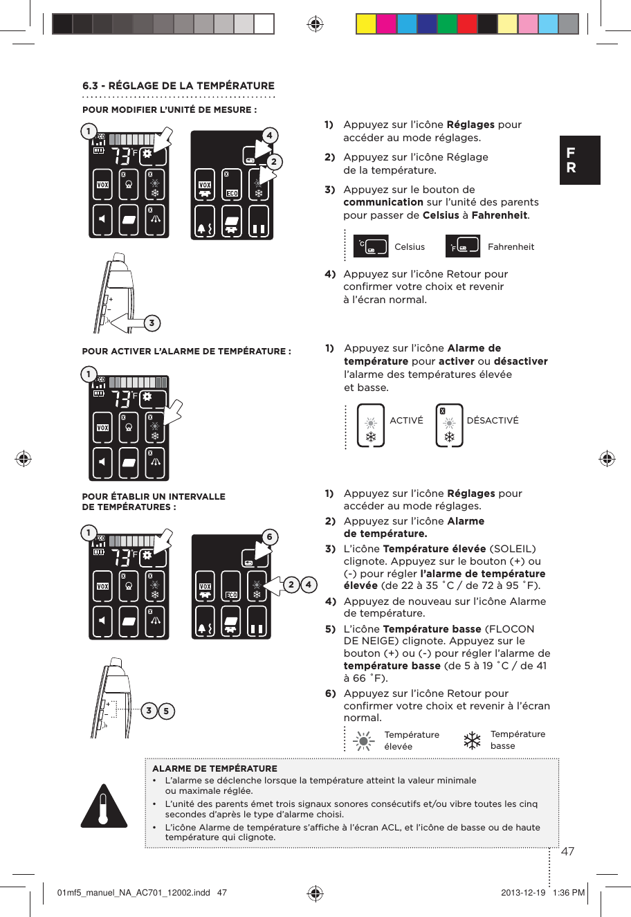 1)  Appuyez sur l’icône Réglages pour accéder au mode réglages.2)  Appuyez sur l’icône Réglage de la température.3)  Appuyez sur le bouton de communication sur l’unité des parents pour passer de Celsius à Fahrenheit.Celsius Fahrenheit4)  Appuyez sur l’icône Retour pour conﬁrmer votre choix et revenir à l’écran normal.6.3 - RÉGLAGE DE LA TEMPÉRATUREPOUR MODIFIER L’UNITÉ DE MESURE :POUR ÉTABLIR UN INTERVALLE DE TEMPÉRATURES :POUR ACTIVER L’ALARME DE TEMPÉRATURE :1)  Appuyez sur l’icône Réglages pour accéder au mode réglages.2)  Appuyez sur l’icône Alarme de température.3)  L’icône Température élevée (SOLEIL) clignote. Appuyez sur le bouton (+) ou (-) pour régler l’alarme de température élevée (de 22 à 35 ˚C / de 72 à 95 ˚F).4)  Appuyez de nouveau sur l’icône Alarme de température.5)  L’icône Température basse (FLOCON DE NEIGE) clignote. Appuyez sur le bouton (+) ou (-) pour régler l’alarme de température basse (de 5 à 19 ˚C / de 41 à 66 ˚F).6)  Appuyez sur l’icône Retour pour conﬁrmer votre choix et revenir à l’écran normal.Température élevéeTempérature basseALARME DE TEMPÉRATURE •  L’alarme se déclenche lorsque la température atteint la valeur minimale ou maximale réglée. •  L’unité des parents émet trois signaux sonores consécutifs et/ou vibre toutes les cinq secondes d’après le type d’alarme choisi.•  L’icône Alarme de température s’afﬁche à l’écran ACL, et l’icône de basse ou de haute température qui clignote.131132 454261)  Appuyez sur l’icône Alarme de température pour activer ou désactiver l’alarme des températures élevée et basse.ACTIVÉ DÉSACTIVÉ 47F R01mf5_manuel_NA_AC701_12002.indd   47 2013-12-19   1:36 PM