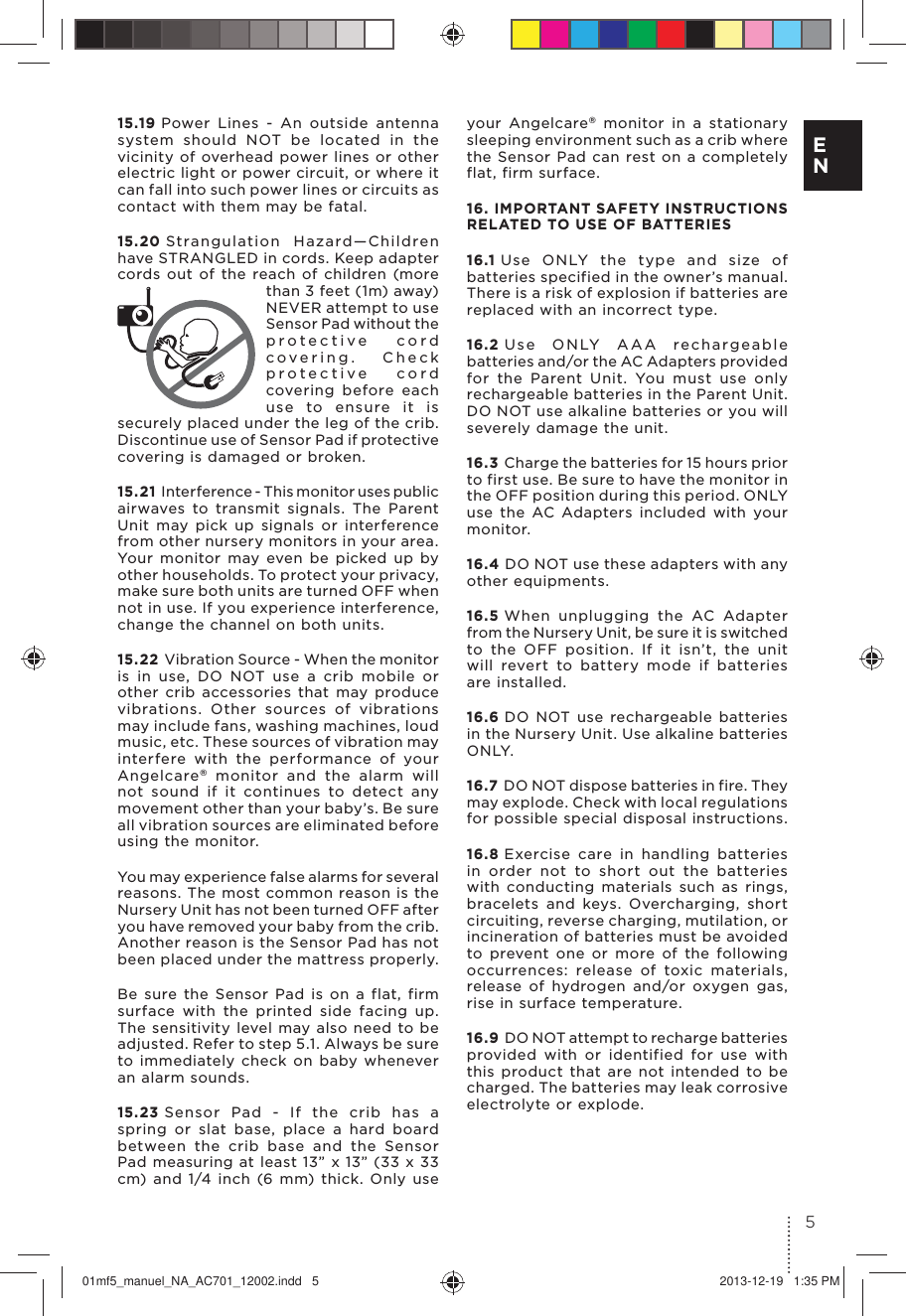 15.19 Power Lines - An outside antenna system should NOT be located in the vicinity of overhead power lines or other electric light or power circuit, or where it can fall into such power lines or circuits as contact with them may be fatal.15.20 Strangulation Hazard—Children have STRANGLED in cords. Keep adapter cords out of the reach of children (more than 3 feet (1m) away) NEVER attempt to use Sensor Pad without the protective cord covering. Check protective cord covering before each use to ensure it is securely placed under the leg of the crib.Discontinue use of Sensor Pad if protective covering is damaged or broken.15.21 I nte r fe re n ce - T his m on i to r u se s p ub l i c airwaves to transmit signals. The Parent Unit may pick up signals or interference from other nursery monitors in your area. Your monitor may even be picked up by other households. To protect your privacy, make sure both units are turned OFF when not in use. If you experience interference, change the channel on both units.15.22 Vibration Source - When the monitor is in use, DO NOT use a crib mobile or other crib accessories that may produce vibrations. Other sources of vibrations may include fans, washing machines, loud music, etc. These sources of vibration may interfere with the performance of your Angelcare® monitor and the alarm will not sound if it continues to detect any movement other than your baby’s. Be sure all vibration sources are eliminated before using the monitor. You may experience false alarms for several reasons. The most common reason is the Nursery Unit has not been turned OFF after you have removed your baby from the crib. Another reason is the Sensor Pad has not been placed under the mattress properly. Be sure the Sensor Pad is on a flat, firm surface with the printed side facing up. The sensitivity level may also need to be adjusted. Refer to step 5.1. Always be sure to immediately check on baby whenever an alarm sounds.15.23 Sensor Pad - If the crib has a spring or slat base, place a hard board between the crib base and the Sensor Pad measuring at least 13” x 13” (33 x 33 cm) and 1/4 inch (6 mm) thick. Only use your Angelcare® monitor in a stationary sleeping environment such as a crib where the Sensor Pad can rest on a completely flat, firm surface.16. IMPORTANT SAFETY INSTRUCTIONS  RELATED TO USE OF BATTERIES16.1 Use ONLY the type and size of batteries specified in the owner’s manual. There is a risk of explosion if batteries are replaced with an incorrect type.16.2 Use ONLY AAA rechargeable batteries and/or the AC Adapters provided for the Parent Unit. You must use only rechargeable batteries in the Parent Unit. DO NOT use alkaline batteries or you will severely damage the unit.16.3 Charge the batteries for 15 hours prior to first use. Be sure to have the monitor in the OFF position during this period. ONLY use the AC Adapters included with your monitor.16.4 DO NOT use these adapters with any other equipments.16.5 When unplugging the AC Adapter from the Nursery Unit, be sure it is switched to the OFF position. If it isn’t, the unit will revert to battery mode if batteries are installed.16.6 DO NOT use rechargeable batteries in the Nursery Unit. Use alkaline batteries ONLY.16.7 DO NOT dispose batteries in fire. They may explode. Check with local regulations for possible special disposal instructions.16.8 Exercise care in handling batteries in order not to short out the batteries with conducting materials such as rings, bracelets and keys. Overcharging, short circuiting, reverse charging, mutilation, or incineration of batteries must be avoided to prevent one or more of the following occurrences: release of toxic materials, release of hydrogen and/or oxygen gas, rise in surface temperature.16.9 DO NOT attempt to recharge batteries provided with or identified for use with this product that are not intended to be charged. The batteries may leak corrosive electrolyte or explode.5E N01mf5_manuel_NA_AC701_12002.indd   5 2013-12-19   1:35 PM