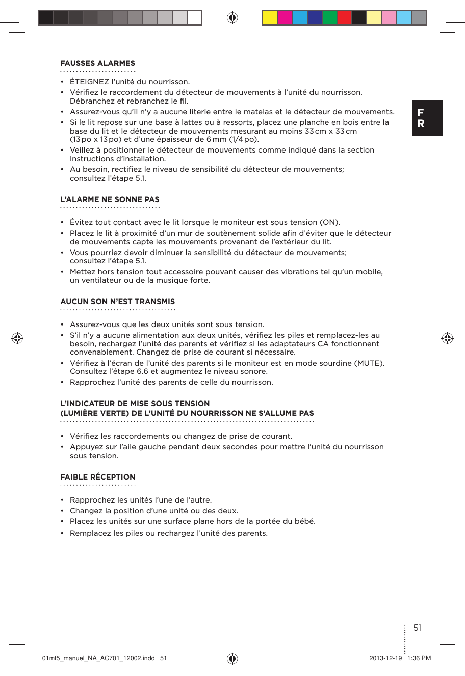 FAUSSES ALARMES•  ÉTEIGNEZ l’unité du nourrisson.•  Vériﬁez le raccordement du détecteur de mouvements à l’unité du nourrisson. Débranchez et rebranchez le ﬁl.•  Assurez-vous qu’il n’y a aucune literie entre le matelas et le détecteur de mouvements.•  Si le lit repose sur une base à lattes ou à ressorts, placez une planche en bois entre la base du lit et le détecteur de mouvements mesurant au moins 33 cm x 33 cm (13 po x 13 po) et d’une épaisseur de 6 mm (1/4 po).•  Veillez à positionner le détecteur de mouvements comme indiqué dans la section Instructions d’installation.•  Au besoin, rectiﬁez le niveau de sensibilité du détecteur de mouvements; consultez l’étape 5.1. L’ALARME NE SONNE PAS•  Évitez tout contact avec le lit lorsque le moniteur est sous tension (ON).•  Placez le lit à proximité d’un mur de soutènement solide aﬁn d’éviter que le détecteur de mouvements capte les mouvements provenant de l’extérieur du lit.•  Vous pourriez devoir diminuer la sensibilité du détecteur de mouvements; consultez l’étape 5.1.•  Mettez hors tension tout accessoire pouvant causer des vibrations tel qu’un mobile, un ventilateur ou de la musique forte.AUCUN SON N’EST TRANSMIS •  Assurez-vous que les deux unités sont sous tension.•  S’il n’y a aucune alimentation aux deux unités, vériﬁez les piles et remplacez-les au besoin, rechargez l’unité des parents et vériﬁez si les adaptateurs CA fonctionnent convenablement. Changez de prise de courant si nécessaire.•  Vériﬁez à l’écran de l’unité des parents si le moniteur est en mode sourdine (MUTE). Consultez l’étape 6.6 et augmentez le niveau sonore.•  Rapprochez l’unité des parents de celle du nourrisson.L’INDICATEUR DE MISE SOUS TENSION (LUMIÈRE VERTE) DE L’UNITÉ DU NOURRISSON NE S’ALLUME PAS •  Vériﬁez les raccordements ou changez de prise de courant.•  Appuyez sur l’aile gauche pendant deux secondes pour mettre l’unité du nourrisson sous tension.FAIBLE RÉCEPTION•  Rapprochez les unités l’une de l’autre.•  Changez la position d’une unité ou des deux.•  Placez les unités sur une surface plane hors de la portée du bébé.•  Remplacez les piles ou rechargez l’unité des parents.51F R01mf5_manuel_NA_AC701_12002.indd   51 2013-12-19   1:36 PM