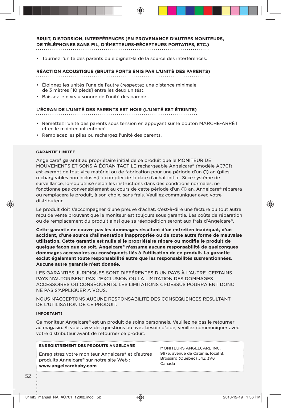 BRUIT, DISTORSION, INTERFÉRENCES (EN PROVENANCE D’AUTRES MONITEURS, DE TÉLÉPHONES SANS FIL, D’ÉMETTEURS-RÉCEPTEURS PORTATIFS, ETC.) •  Tournez l’unité des parents ou éloignez-la de la source des interférences.RÉACTION ACOUSTIQUE (BRUITS FORTS ÉMIS PAR L’UNITÉ DES PARENTS)•  Éloignez les unités l’une de l’autre (respectez une distance minimale de 3 mètres [10 pieds] entre les deux unités).•  Baissez le niveau sonore de l’unité des parents.L’ÉCRAN DE L’UNITÉ DES PARENTS EST NOIR (L’UNITÉ EST ÉTEINTE) •  Remettez l’unité des parents sous tension en appuyant sur le bouton MARCHE-ARRÊT et en le maintenant enfoncé.•  Remplacez les piles ou rechargez l’unité des parents.GARANTIE LIMITÉEAngelcare® garantit au propriétaire initial de ce produit que le MONITEUR DE MOUVEMENTS ET SONS À ÉCRAN TACTILE rechargeable Angelcare® (modèle AC701) est exempt de tout vice matériel ou de fabrication pour une période d’un (1) an (piles rechargeables non incluses) à compter de la date d’achat initial. Si ce système de surveillance, lorsqu’utilisé selon les instructions dans des conditions normales, ne fonctionne pas convenablement au cours de cette période d’un (1) an, Angelcare® réparera ou remplacera le produit, à son choix, sans frais. Veuillez communiquer avec votre distributeur.Le produit doit s’accompagner d’une preuve d’achat, c’est-à-dire une facture ou tout autre reçu de vente prouvant que le moniteur est toujours sous garantie. Les coûts de réparation ou de remplacement du produit ainsi que sa réexpédition seront aux frais d’Angelcare®.Cette garantie ne couvre pas les dommages résultant d’un entretien inadéquat, d’un accident, d’une source d’alimentation inappropriée ou de toute autre forme de mauvaise utilisation. Cette garantie est nulle si le propriétaire répare ou modifie le produit de quelque façon que ce soit. Angelcare® n’assume aucune responsabilité de quelconques dommages accessoires ou conséquents liés à l’utilisation de ce produit. La garantie exclut également toute responsabilité autre que les responsabilités susmentionnées. Aucune autre garantie n’est donnée.LES GARANTIES JURIDIQUES SONT DIFFÉRENTES D’UN PAYS À L’AUTRE. CERTAINS PAYS N’AUTORISENT PAS L’EXCLUSION OU LA LIMITATION DES DOMMAGES ACCESSOIRES OU CONSÉQUENTS. LES LIMITATIONS CI-DESSUS POURRAIENT DONC NE PAS S’APPLIQUER À VOUS.NOUS N’ACCEPTONS AUCUNE RESPONSABILITÉ DES CONSÉQUENCES RÉSULTANT DE L’UTILISATION DE CE PRODUIT.IMPORTANT !Ce moniteur Angelcare® est un produit de soins personnels. Veuillez ne pas le retourner au magasin. Si vous avez des questions ou avez besoin d’aide, veuillez communiquer avec votre distributeur avant de retourner ce produit.ENREGISTREMENT DES PRODUITS ANGELCAREEnregistrez votre moniteur Angelcare® et d’autres produits Angelcare® sur notre site Web :www.angelcarebaby.comMONITEURS ANGELCARE INC.9975, avenue de Catania, local B, Brossard (Québec) J4Z 3V6Canada5201mf5_manuel_NA_AC701_12002.indd   52 2013-12-19   1:36 PM