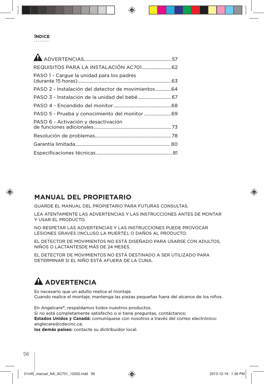 ÍNDICEMANUAL DEL PROPIETARIO GUARDE EL MANUAL DEL PROPIETARIO PARA FUTURAS CONSULTAS.LEA ATENTAMENTE LAS ADVERTENCIAS Y LAS INSTRUCCIONES ANTES DE MONTAR  Y USAR EL PRODUCTO.NO RESPETAR LAS ADVERTENCIAS Y LAS INSTRUCCIONES PUEDE PROVOCAR LESIONES GRAVES (INCLUSO LA MUERTE), O DAÑOS AL PRODUCTO.EL DETECTOR DE MOVIMIENTOS NO ESTÁ DISEÑADO PARA USARSE CON ADULTOS, NIÑOS O LACTANTESDE MÁS DE 24 MESES. EL DETECTOR DE MOVIMIENTOS NO ESTÁ DESTINADO A SER UTILIZADO PARA DETERMINAR SI EL NIÑO ESTÁ AFUERA DE LA CUNA. ADVERTENCIAEs necesario que un adulto realice el montaje.Cuando realice el montaje, mantenga las piezas pequeñas fuera del alcance de los niños.En Angelcare®, respaldamos todos nuestros productos.Si no está completamente satisfecho o si tiene preguntas, contáctanos; Estados Unidos y Canadá: comuníquese con nosotros a través del correo electrónico: anglecare@cdecinc.ca; los demás países: contacte su dictribuidor local. ADVERTENCIAS.......................................................................57REQUISITOS PARA LA INSTALACIÓN AC701 ........................62PASO 1 - Cargue la unidad para los padres (durante 15 horas) ............................................................................63PASO 2 - Instalación del detector de movimientos .............64PASO 3 - Instalación de la unidad del bebé ...........................67PASO 4 - Encendido del monitor ...............................................68PASO 5 - Prueba y conocimiento del monitor ......................69PASO 6 - Activación y desactivación de funciones adicionales ...............................................................73Resolución de problemas ..............................................................78Garantía limitada ............................................................................. 80Especiﬁcaciones técnicas ..............................................................815601mf5_manuel_NA_AC701_12002.indd   56 2013-12-19   1:36 PM