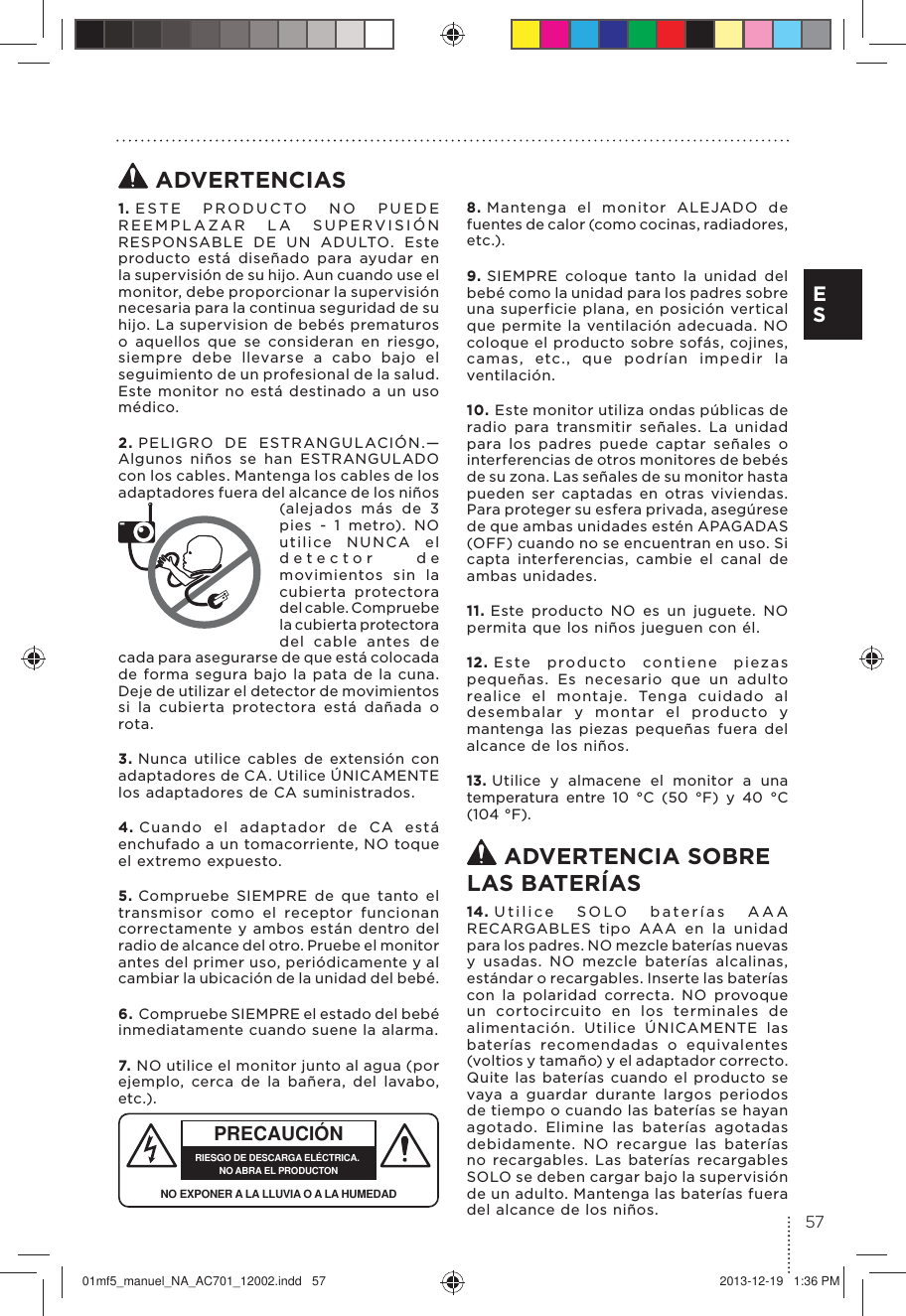  ADVERTENCIAS1. ESTE PRODUCTO NO PUEDE REEMPLAZAR LA SUPERVISIÓN RESPONSABLE DE UN ADULTO. Este producto está diseñado para ayudar en la supervisión de su hijo. Aun cuando use el monitor, debe proporcionar la supervisión necesaria para la continua seguridad de su hijo. La supervision de bebés prematuros o aquellos que se consideran en riesgo, siempre debe llevarse a cabo bajo el seguimiento de un profesional de la salud. Este monitor no está destinado a un uso médico.2. PELIGRO DE ESTRANGULACIÓN.—Algunos niños se han ESTRANGULADO con los cables. Mantenga los cables de los adaptadores fuera del alcance de los niños (alejados más de 3 pies - 1 metro). NO utilice NUNCA el detector de movimientos sin la cubierta protectora del cable. Compruebe la cubierta protectora del cable antes de cada para asegurarse de que está colocada de forma segura bajo la pata de la cuna. Deje de utilizar el detector de movimientos si la cubierta protectora está dañada o rota.3. Nunca utilice cables de extensión con adaptadores de CA. Utilice ÚNICAMENTE los adaptadores de CA suministrados. 4. Cuando el adaptador de CA está enchufado a un tomacorriente, NO toque el extremo expuesto.5. Compruebe SIEMPRE de que tanto el transmisor como el receptor funcionan correctamente y ambos están dentro del radio de alcance del otro. Pruebe el monitor antes del primer uso, periódicamente y al cambiar la ubicación de la unidad del bebé.6. Compruebe SIEMPRE el estado del bebé inmediatamente cuando suene la alarma. 7. PRECAUCIÓNRIESGO DE DESCARGA ELÉCTRICA. NO ABRA EL PRODUCTONNO EXPONER A LA LLUVIA O A LA HUMEDADNO utilice el monitor junto al agua (por ejemplo, cerca de la bañera, del lavabo, etc.).8. Mantenga el monitor ALEJADO de fuentes de calor (como cocinas, radiadores, etc.). 9. SIEMPRE coloque tanto la unidad del bebé como la unidad para los padres sobre una superficie plana, en posición vertical que permite la ventilación adecuada. NO coloque el producto sobre sofás, cojines, camas, etc., que podrían impedir la ventilación.10. Este monitor utiliza ondas públicas de radio para transmitir señales. La unidad para los padres puede captar señales o interferencias de otros monitores de bebés de su zona. Las señales de su monitor hasta pueden ser captadas en otras viviendas.Para proteger su esfera privada, asegúrese de que ambas unidades estén APAGADAS (OFF) cuando no se encuentran en uso. Si capta interferencias, cambie el canal de ambas unidades.11. Este producto NO es un juguete. NO permita que los niños jueguen con él. 12. Este producto contiene piezas pequeñas. Es necesario que un adulto realice el montaje. Tenga cuidado al desembalar y montar el producto y mantenga las piezas pequeñas fuera del alcance de los niños.13. Utilice y almacene el monitor a una temperatura entre 10 °C (50 °F) y 40 °C (104 °F). ADVERTENCIA SOBRE  LAS BATERÍAS14. Utilice SOLO baterías AAA RECARGABLES tipo AAA en la unidad para los padres. NO mezcle baterías nuevas y usadas. NO mezcle baterías alcalinas, estándar o recargables. Inserte las baterías con la polaridad correcta. NO provoque un cortocircuito en los terminales de alimentación. Utilice ÚNICAMENTE las baterías recomendadas o equivalentes (voltios y tamaño) y el adaptador correcto. Quite las baterías cuando el producto se vaya a guardar durante largos periodos de tiempo o cuando las baterías se hayan agotado. Elimine las baterías agotadas debidamente. NO recargue las baterías no recargables. Las baterías recargables SOLO se deben cargar bajo la supervisión de un adulto. Mantenga las baterías fuera del alcance de los niños. 57E S01mf5_manuel_NA_AC701_12002.indd   57 2013-12-19   1:36 PM