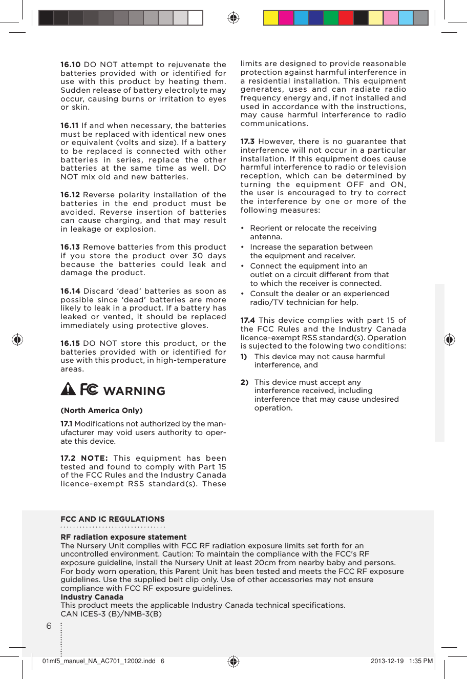 16.10 DO NOT attempt to rejuvenate the batteries provided with or identified for use with this product by heating them. Sudden release of battery electrolyte may occur, causing burns or irritation to eyes or skin.16.11 If and when necessary, the batteries must be replaced with identical new ones or equivalent (volts and size). If a battery to be replaced is connected with other batteries in series, replace the other batteries at the same time as well. DO NOT mix old and new batteries.16.12 Reverse polarity installation of the batteries in the end product must be avoided. Reverse insertion of batteries can cause charging, and that may result in leakage or explosion.16.13 Remove batteries from this product if you store the product over 30 days because the batteries could leak and damage the product.16.14 Discard ‘dead’ batteries as soon as possible since ‘dead’ batteries are more likely to leak in a product. If a battery has leaked or vented, it should be replaced immediately using protective gloves.16.15 DO NOT store this product, or the batteries provided with or identified for use with this product, in high-temperature areas.   WARNING (North America Only)17.1 Modiﬁcations not authorized by the man-ufacturer may void users authority to oper-ate this device.17.2 NOTE: This equipment has been tested and found to comply with Part 15 of the FCC Rules and the Industry Canada licence-exempt RSS standard(s). These limits are designed to provide reasonable protection against harmful interference in a residential installation. This equipment generates, uses and can radiate radio frequency energy and, if not installed and used in accordance with the instructions, may cause harmful interference to radio communications. 17.3 However, there is no guarantee that interference will not occur in a particular installation. If this equipment does cause harmful interference to radio or television reception, which can be determined by turning the equipment OFF and ON, the user is encouraged to try to correct the interference by one or more of the following measures:•  Reorient or relocate the receiving antenna.•  Increase the separation between the equipment and receiver.•  Connect the equipment into an  outlet on a circuit different from that to which the receiver is connected.•  Consult the dealer or an experienced  radio/TV technician for help.17.4 This device complies with part 15 of the FCC Rules and the Industry Canada licence-exempt RSS standard(s). Operation is sujected to the folowing two conditions:1)  This device may not cause harmful interference, and2)  This device must accept any interference received, including interference that may cause undesired operation. FCC AND IC REGULATIONSRF radiation exposure statementThe Nursery Unit complies with FCC RF radiation exposure limits set forth for an uncontrolled environment. Caution: To maintain the compliance with the FCC&apos;s RF exposure guideline, install the Nursery Unit at least 20cm from nearby baby and persons.For body worn operation, this Parent Unit has been tested and meets the FCC RF exposure guidelines. Use the supplied belt clip only. Use of other accessories may not ensure compliance with FCC RF exposure guidelines.Industry CanadaThis product meets the applicable Industry Canada technical speciﬁcations.CAN ICES-3 (B)/NMB-3(B)601mf5_manuel_NA_AC701_12002.indd   6 2013-12-19   1:35 PM