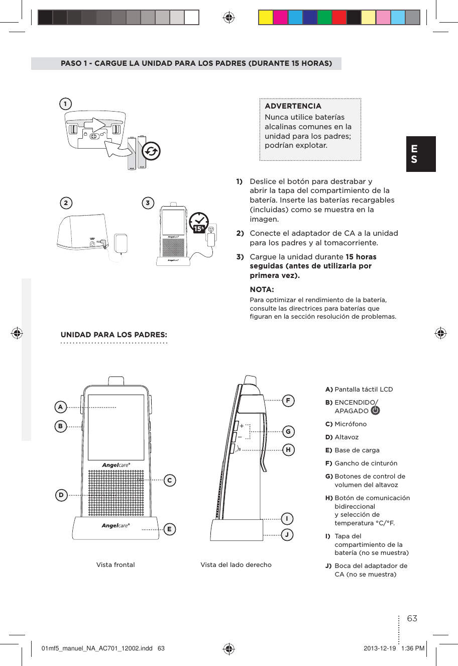PASO 1 - CARGUE LA UNIDAD PARA LOS PADRES (DURANTE 15 HORAS)12 31)  Deslice el botón para destrabar y abrir la tapa del compartimiento de la batería. Inserte las baterías recargables (incluidas) como se muestra en la imagen.2)  Conecte el adaptador de CA a la unidad para los padres y al tomacorriente.3)  Cargue la unidad durante 15 horas seguidas (antes de utilizarla por primera vez). NOTA:Para optimizar el rendimiento de la batería, consulte las directrices para baterías que ﬁguran en la sección resolución de problemas.ADVERTENCIA Nunca utilice baterías alcalinas comunes en la unidad para los padres; podrían explotar. UNIDAD PARA LOS PADRES:Vista frontal Vista del lado derechoFBCADEGJIHA) Pantalla táctil LCDB) ENCENDIDO/APAGADO C) MicrófonoD) AltavozE) Base de cargaF) Gancho de cinturónG) Botones de control de volumen del altavozH) Botón de comunicación bidireccional y selección de temperatura °C/°F.I)  Tapa del compartimiento de la batería (no se muestra)J)  Boca del adaptador de CA (no se muestra)1563E S01mf5_manuel_NA_AC701_12002.indd   63 2013-12-19   1:36 PM