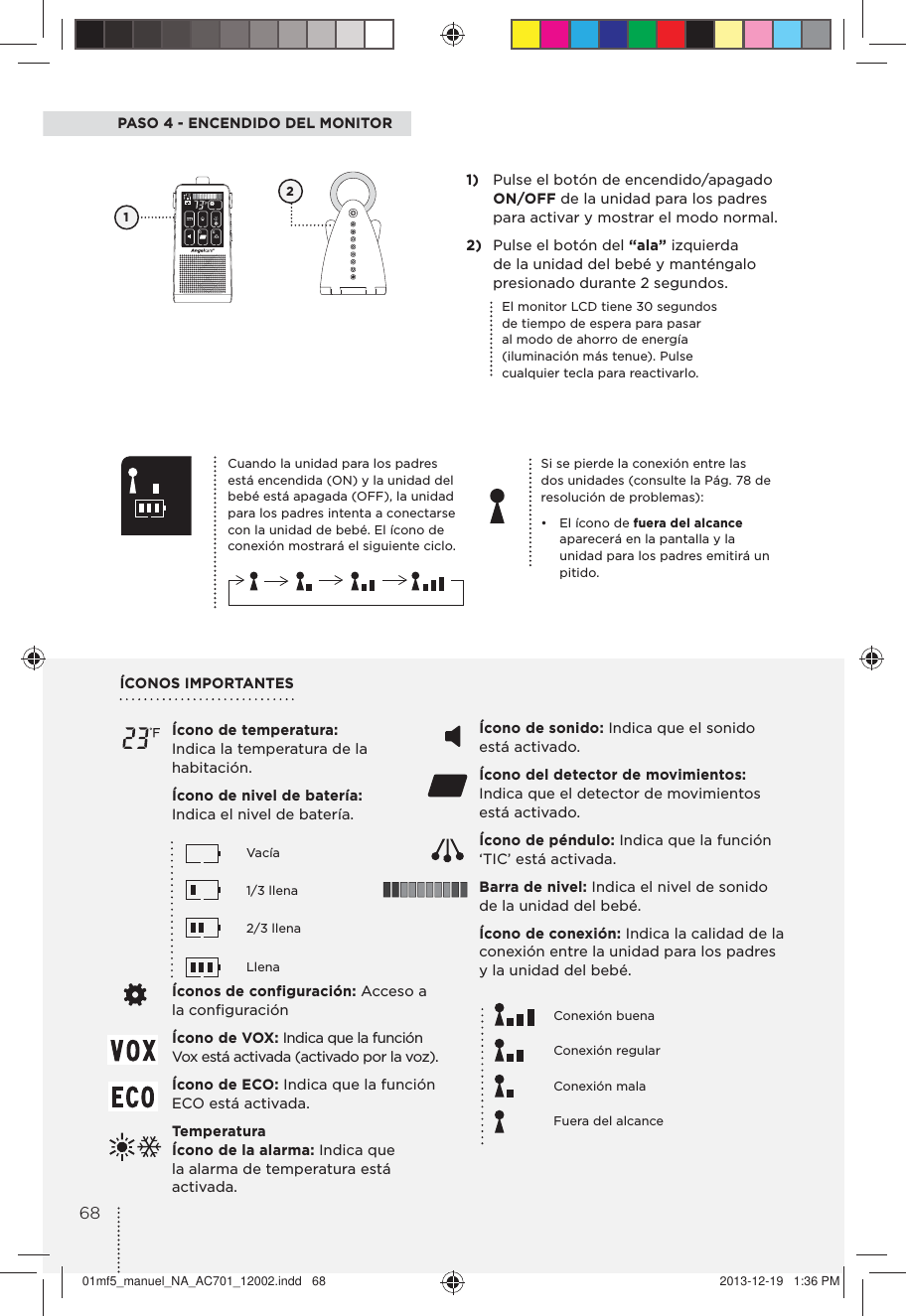 PASO 4 - ENCENDIDO DEL MONITORSi se pierde la conexión entre las dos unidades (consulte la Pág. 78 de resolución de problemas):•  El ícono de fuera del alcance  aparecerá en la pantalla y la unidad para los padres emitirá un pitido.1)  Pulse el botón de encendido/apagado ON/OFF de la unidad para los padres para activar y mostrar el modo normal.2)  Pulse el botón del “ala” izquierda de la unidad del bebé y manténgalo presionado durante 2 segundos.1Cuando la unidad para los padres está encendida (ON) y la unidad del bebé está apagada (OFF), la unidad para los padres intenta a conectarse con la unidad de bebé. El ícono de conexión mostrará el siguiente ciclo.El monitor LCD tiene 30 segundos de tiempo de espera para pasar al modo de ahorro de energía (iluminación más tenue). Pulse cualquier tecla para reactivarlo.Ícono de temperatura:  Indica la temperatura de la habitación. Ícono de nivel de batería: Indica el nivel de batería.   Vacía    1/3 llena   2/3 llena   LlenaÍconos de configuración: Acceso a la conﬁguración Ícono de VOX: Indica que la función Vox está activada (activado por la voz). Ícono de ECO: Indica que la función ECO está activada.Temperatura  Ícono de la alarma: Indica que la alarma de temperatura está activada.ÍCONOS IMPORTANTES Ícono de sonido: Indica que el sonido está activado.Ícono del detector de movimientos: Indica que el detector de movimientos está activado. Ícono de péndulo: Indica que la función ‘TIC’ está activada.Barra de nivel: Indica el nivel de sonido de la unidad del bebé.Ícono de conexión: Indica la calidad de la conexión entre la unidad para los padres y la unidad del bebé.   Conexión buena    Conexión regular   Conexión mala     Fuera del alcance 26801mf5_manuel_NA_AC701_12002.indd   68 2013-12-19   1:36 PM