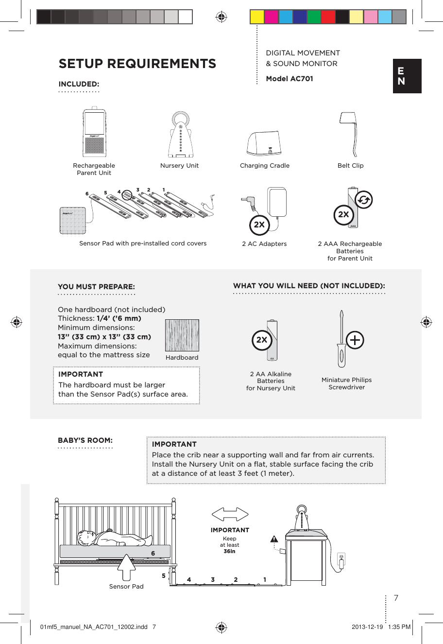 IMPORTANTPlace the crib near a supporting wall and far from air currents. Install the Nursery Unit on a ﬂat, stable surface facing the crib at a distance of at least 3 feet (1 meter).YOU MUST PREPARE: One hardboard (not included) Thickness: 1/4’ (’6 mm) Minimum dimensions: 13’’ (33 cm) x 13’’ (33 cm)  Maximum dimensions: equal to the mattress sizeWHAT YOU WILL NEED (NOT INCLUDED):DIGITAL MOVEMENT  &amp; SOUND MONITORModel AC701IMPORTANTThe hardboard must be larger  than the Sensor Pad(s) surface area.Keep  at least   36in IMPORTANT65432 1Sensor PadBABY’S ROOM:SETUP REQUIREMENTSINCLUDED:Rechargeable Parent UnitNursery UnitHardboardCharging Cradle Belt ClipMiniature Philips Screwdriver2 AA Alkaline  Batteries  for Nursery Unit2X65432 1Sensor Pad with pre-installed cord covers 2 AAA Rechargeable Batteries  for Parent Unit2X2 AC Adapters 2X7E N01mf5_manuel_NA_AC701_12002.indd   7 2013-12-19   1:35 PM