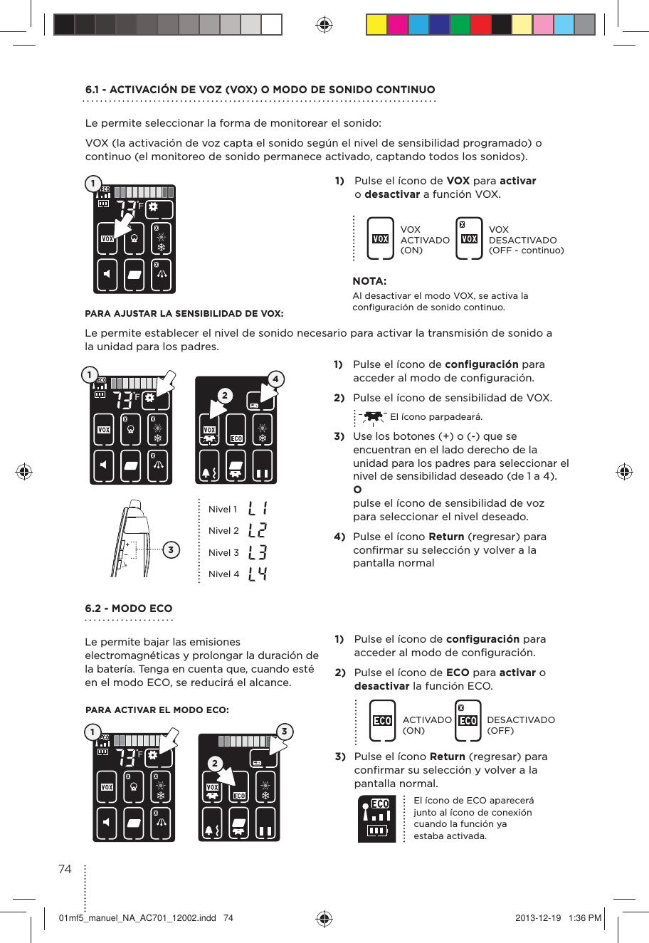 6.1 - ACTIVACIÓN DE VOZ (VOX) O MODO DE SONIDO CONTINUOLe permite seleccionar la forma de monitorear el sonido:VOX (la activación de voz capta el sonido según el nivel de sensibilidad programado) o continuo (el monitoreo de sonido permanece activado, captando todos los sonidos).6.2 - MODO ECOLe permite bajar las emisiones electromagnéticas y prolongar la duración de la batería. Tenga en cuenta que, cuando esté en el modo ECO, se reducirá el alcance.PARA AJUSTAR LA SENSIBILIDAD DE VOX:Le permite establecer el nivel de sonido necesario para activar la transmisión de sonido a la unidad para los padres.PARA ACTIVAR EL MODO ECO:11)  Pulse el ícono de VOX para activar  o desactivar a función VOX. 1)  Pulse el ícono de configuración para acceder al modo de conﬁguración. 2)  Pulse el ícono de ECO para activar o desactivar la función ECO.ACTIVADO (ON)DESACTIVADO (OFF)3)  Pulse el ícono Return (regresar) para conﬁrmar su selección y volver a la pantalla normal.VOX ACTIVADO (ON)VOX DESACTIVADO (OFF - continuo)1)  Pulse el ícono de configuración para acceder al modo de conﬁguración.2)  Pulse el ícono de sensibilidad de VOX.  El ícono parpadeará.3)  Use los botones (+) o (-) que se encuentran en el lado derecho de la unidad para los padres para seleccionar el nivel de sensibilidad deseado (de 1 a 4). O  pulse el ícono de sensibilidad de voz para seleccionar el nivel deseado.4)  Pulse el ícono Return (regresar) para conﬁrmar su selección y volver a la pantalla normal124Nivel 1Nivel 2Nivel 3Nivel 4El ícono de ECO aparecerá junto al ícono de conexión cuando la función ya estaba activada.3NOTA:Al desactivar el modo VOX, se activa la conﬁguración de sonido continuo.  1237401mf5_manuel_NA_AC701_12002.indd   74 2013-12-19   1:36 PM