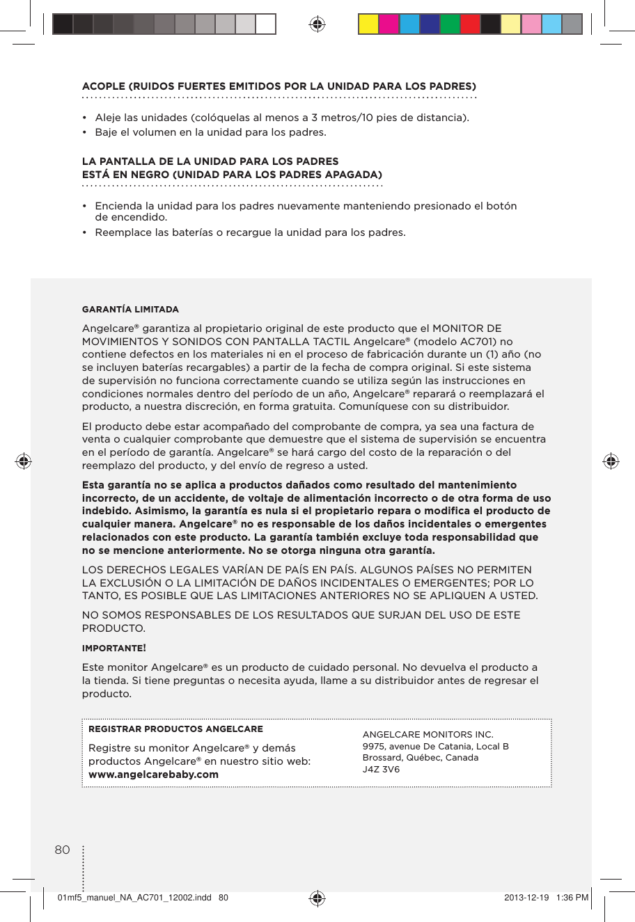 ACOPLE (RUIDOS FUERTES EMITIDOS POR LA UNIDAD PARA LOS PADRES)•  Aleje las unidades (colóquelas al menos a 3 metros/10 pies de distancia).•  Baje el volumen en la unidad para los padres.LA PANTALLA DE LA UNIDAD PARA LOS PADRES  ESTÁ EN NEGRO (UNIDAD PARA LOS PADRES APAGADA)•  Encienda la unidad para los padres nuevamente manteniendo presionado el botón  de encendido.•  Reemplace las baterías o recargue la unidad para los padres.GARANTÍA LIMITADAAngelcare® garantiza al propietario original de este producto que el MONITOR DE MOVIMIENTOS Y SONIDOS CON PANTALLA TACTIL Angelcare® (modelo AC701) no contiene defectos en los materiales ni en el proceso de fabricación durante un (1) año (no se incluyen baterías recargables) a partir de la fecha de compra original. Si este sistema de supervisión no funciona correctamente cuando se utiliza según las instrucciones en condiciones normales dentro del período de un año, Angelcare® reparará o reemplazará el producto, a nuestra discreción, en forma gratuita. Comuníquese con su distribuidor.El producto debe estar acompañado del comprobante de compra, ya sea una factura de venta o cualquier comprobante que demuestre que el sistema de supervisión se encuentra en el período de garantía. Angelcare® se hará cargo del costo de la reparación o del reemplazo del producto, y del envío de regreso a usted.Esta garantía no se aplica a productos dañados como resultado del mantenimiento incorrecto, de un accidente, de voltaje de alimentación incorrecto o de otra forma de uso indebido. Asimismo, la garantía es nula si el propietario repara o modifica el producto de cualquier manera. Angelcare® no es responsable de los daños incidentales o emergentes relacionados con este producto. La garantía también excluye toda responsabilidad que no se mencione anteriormente. No se otorga ninguna otra garantía.LOS DERECHOS LEGALES VARÍAN DE PAÍS EN PAÍS. ALGUNOS PAÍSES NO PERMITEN LA EXCLUSIÓN O LA LIMITACIÓN DE DAÑOS INCIDENTALES O EMERGENTES; POR LO TANTO, ES POSIBLE QUE LAS LIMITACIONES ANTERIORES NO SE APLIQUEN A USTED. NO SOMOS RESPONSABLES DE LOS RESULTADOS QUE SURJAN DEL USO DE ESTE PRODUCTO.IMPORTANTE! Este monitor Angelcare® es un producto de cuidado personal. No devuelva el producto a la tienda. Si tiene preguntas o necesita ayuda, llame a su distribuidor antes de regresar el producto.REGISTRAR PRODUCTOS ANGELCARERegistre su monitor Angelcare® y demás productos Angelcare® en nuestro sitio web: www.angelcarebaby.comANGELCARE MONITORS INC.9975, avenue De Catania, Local BBrossard, Québec, CanadaJ4Z 3V68001mf5_manuel_NA_AC701_12002.indd   80 2013-12-19   1:36 PM
