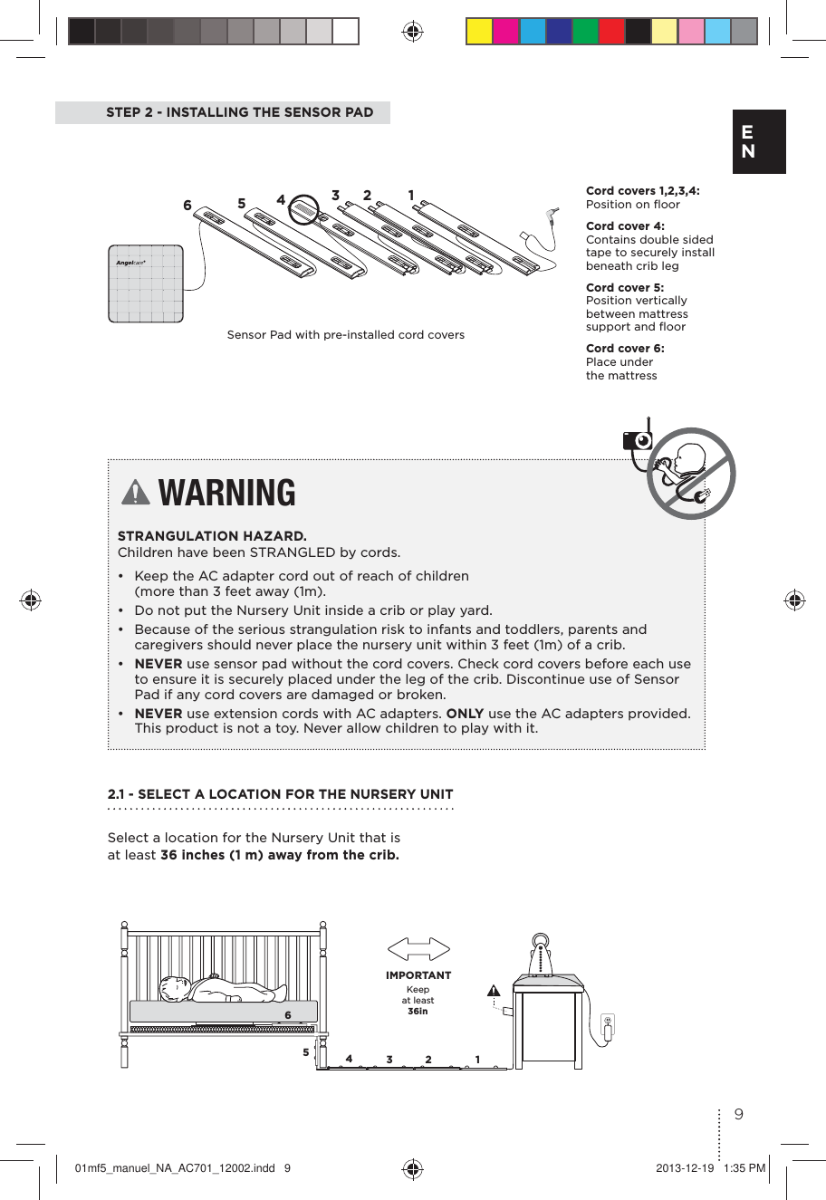 STEP 2 - INSTALLING THE SENSOR PAD WARNINGSTRANGULATION HAZARD.  Children have been STRANGLED by cords.•  Keep the AC adapter cord out of reach of children  (more than 3 feet away (1m).•  Do not put the Nursery Unit inside a crib or play yard. •  Because of the serious strangulation risk to infants and toddlers, parents and caregivers should never place the nursery unit within 3 feet (1m) of a crib.•  NEVER use sensor pad without the cord covers. Check cord covers before each use to ensure it is securely placed under the leg of the crib. Discontinue use of Sensor Pad if any cord covers are damaged or broken. •  NEVER use extension cords with AC adapters. ONLY use the AC adapters provided.This product is not a toy. Never allow children to play with it.Keep  at least   36in IMPORTANT65432 165432 1Cord covers 1,2,3,4:  Position on ﬂoor Cord cover 4:  Contains double sided tape to securely install beneath crib legCord cover 5:  Position vertically between mattress support and ﬂoorCord cover 6:  Place under  the mattressSensor Pad with pre-installed cord covers2.1 - SELECT A LOCATION FOR THE NURSERY UNIT Select a location for the Nursery Unit that is at least 36 inches (1 m) away from the crib.9E N01mf5_manuel_NA_AC701_12002.indd   9 2013-12-19   1:35 PM