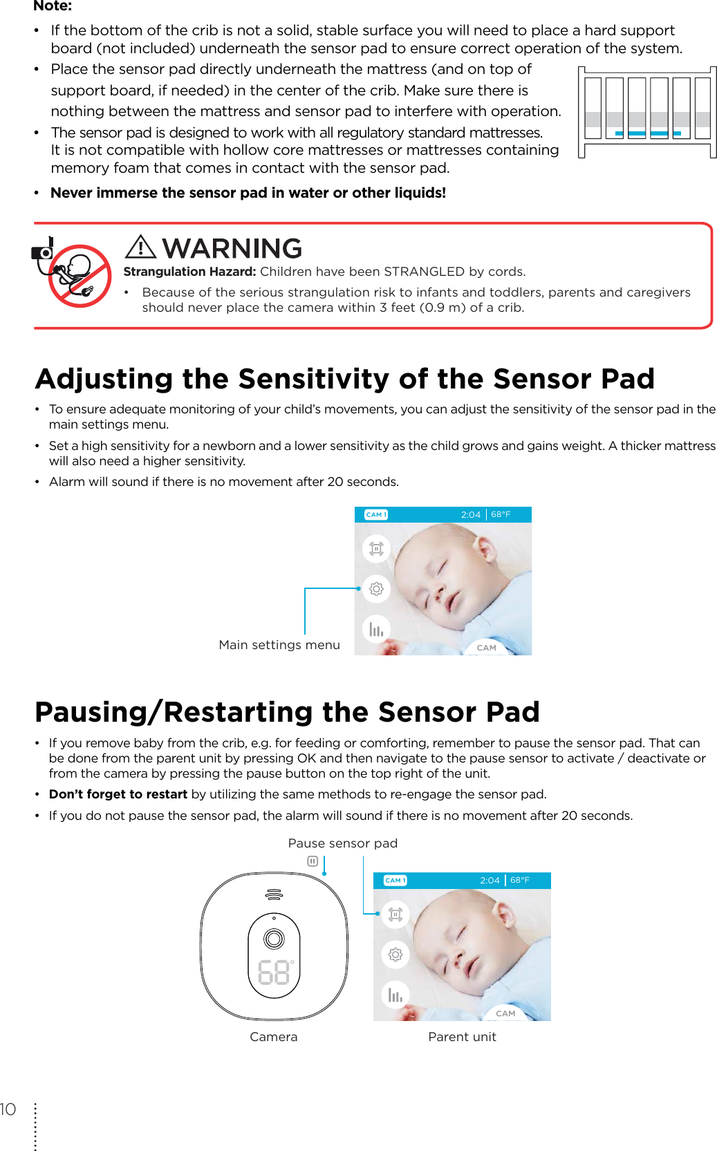 Note:•  If the bottom of the crib is not a solid, stable surface you will need to place a hard support   board (not included) underneath the sensor pad to ensure correct operation of the system.•  Place the sensor pad directly underneath the mattress (and on top of   support board, if needed) in the center of the crib. Make sure there is   nothing between the mattress and sensor pad to interfere with operation.•  The sensor pad is designed to work with all regulatory standard mattresses.   It is not compatible with hollow core mattresses or mattresses containing   memory foam that comes in contact with the sensor pad.• Never immerse the sensor pad in water or other liquids!  Strangulation Hazard: Children have been STRANGLED by cords. • Because of the serious strangulation risk to infants and toddlers, parents and caregivers   should never place the camera within 3 feet (0.9 m) of a crib.Adjusting the Sensitivity of the Sensor Pad•  To ensure adequate monitoring of your child’s movements, you can adjust the sensitivity of the sensor pad in the   main settings menu. •  Set a high sensitivity for a newborn and a lower sensitivity as the child grows and gains weight. A thicker mattress   will also need a higher sensitivity.•  Alarm will sound if there is no movement after 20 seconds.2:04 68°FMain settings menuPausing/Restarting the Sensor Pad•  If you remove baby from the crib, e.g. for feeding or comforting, remember to pause the sensor pad. That can   be done from the parent unit by pressing OK and then navigate to the pause sensor to activate / deactivate or   from the camera by pressing the pause button on the top right of the unit.•  Don’t forget to restart by utilizing the same methods to re-engage the sensor pad.•  If you do not pause the sensor pad, the alarm will sound if there is no movement after 20 seconds.2:04 68°FPause sensor padParent unitCamera10