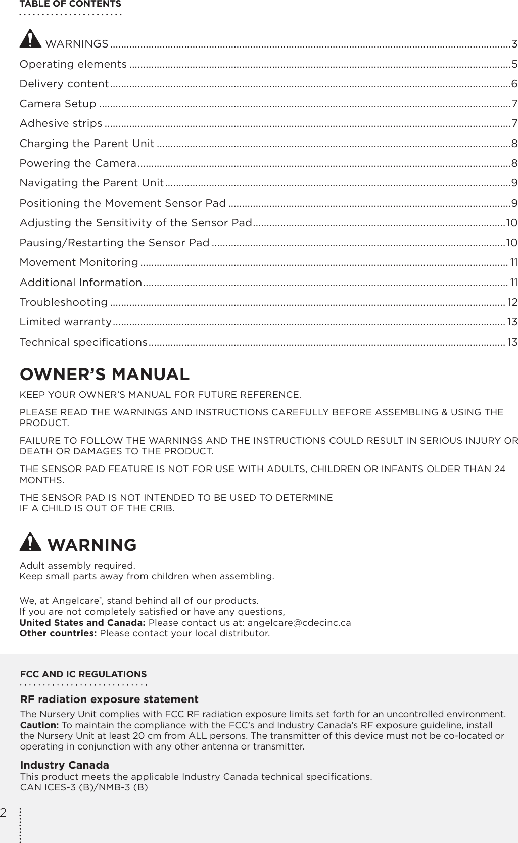 TABLE OF CONTENTS WARNINGS ..................................................................................................................................................3Operating elements ...........................................................................................................................................5Delivery content ..................................................................................................................................................6Camera Setup ......................................................................................................................................................7Adhesive strips ....................................................................................................................................................7Charging the Parent Unit .................................................................................................................................8Powering the Camera ........................................................................................................................................8Navigating the Parent Unit ..............................................................................................................................9Positioning the Movement Sensor Pad .......................................................................................................9Adjusting the Sensitivity of the Sensor Pad ............................................................................................10Pausing/Restarting the Sensor Pad ...........................................................................................................10Movement Monitoring ...................................................................................................................................... 11Additional Information ..................................................................................................................................... 11Troubleshooting ................................................................................................................................................ 12Limited warranty ............................................................................................................................................... 13Technical speciﬁcations .................................................................................................................................. 13OWNER’S MANUAL KEEP YOUR OWNER’S MANUAL FOR FUTURE REFERENCE.PLEASE READ THE WARNINGS AND INSTRUCTIONS CAREFULLY BEFORE ASSEMBLING &amp; USING THE PRODUCT.FAILURE TO FOLLOW THE WARNINGS AND THE INSTRUCTIONS COULD RESULT IN SERIOUS INJURY OR DEATH OR DAMAGES TO THE PRODUCT.THE SENSOR PAD FEATURE IS NOT FOR USE WITH ADULTS, CHILDREN OR INFANTS OLDER THAN 24 MONTHS.THE SENSOR PAD IS NOT INTENDED TO BE USED TO DETERMINE  IF A CHILD IS OUT OF THE CRIB. WARNINGAdult assembly required.Keep small parts away from children when assembling.We, at Angelcare®, stand behind all of our products.If you are not completely satisﬁed or have any questions,United States and Canada: Please contact us at: angelcare@cdecinc.caOther countries: Please contact your local distributor.FCC AND IC REGULATIONSRF radiation exposure statementThe Nursery Unit complies with FCC RF radiation exposure limits set forth for an uncontrolled environment. Caution: To maintain the compliance with the FCC’s and Industry Canada’s RF exposure guideline, install the Nursery Unit at least 20 cm from ALL persons. The transmitter of this device must not be co-located or operating in conjunction with any other antenna or transmitter.Industry CanadaThis product meets the applicable Industry Canada technical speciﬁcations. CAN ICES-3 (B)/NMB-3 (B)2