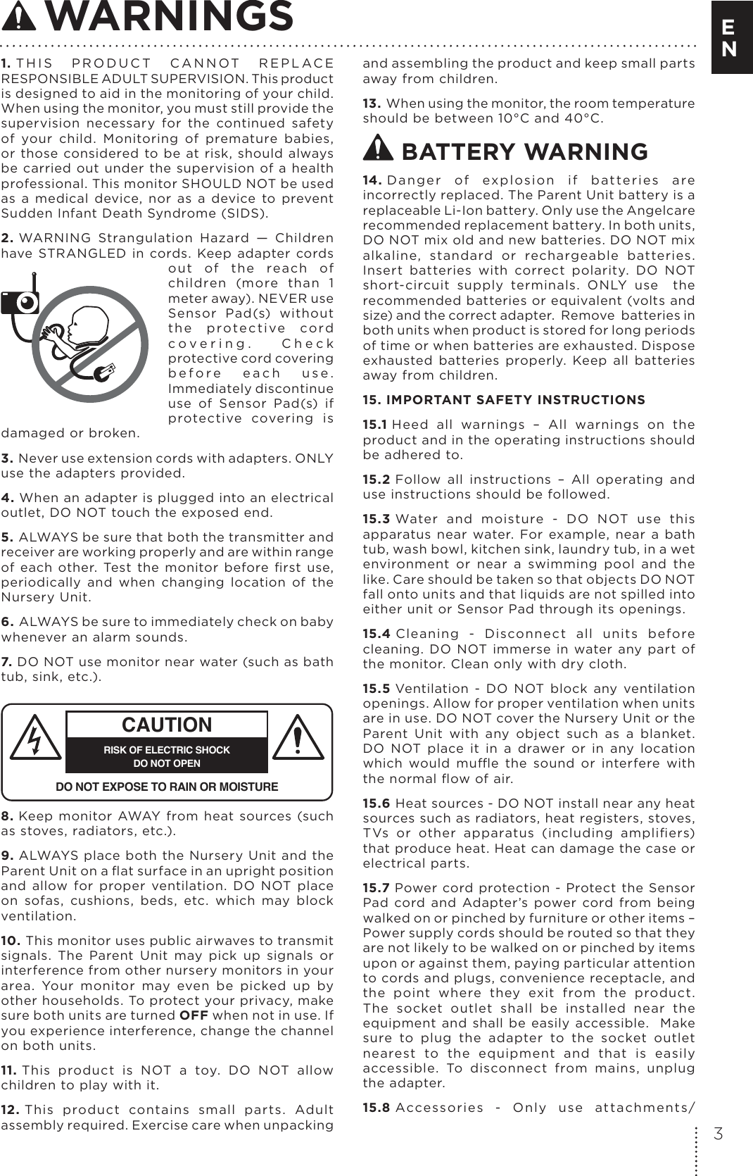 1. T H I S   P R O D U C T  C A N N OT   R E P L A C E RESPONSIBLE ADULT SUPERVISION. This product is designed to aid in the monitoring of your child. When using the monitor, you must still provide the supervision  necessary  for  the  continued  safety of  your  child.  Monitoring  of  premature  babies, or  those  considered  to  be at  risk,  should  always be  carried out under the supervision  of  a health professional. This monitor SHOULD NOT be used as  a  medical  device,  nor  as  a  device  to  prevent Sudden Infant Death Syndrome (SIDS).2. WARNING  Strangulation  Hazard  —  Children have  STRANGLED  in  cords.  Keep  adapter  cords out  of  the  rea ch  of children  (more  than  1 meter away). NEVER use Sensor  Pad(s)  without th e  prote c ti ve  cord c o v e r i n g .   C h e c k protective cord covering b e f o r e   e a c h   u s e . Immediately discontinue use  of  Sensor  Pad(s)  if protective  covering  is damaged or broken.3. Never use extension cords with adapters. ONLY use the adapters provided. 4. When an adapter is plugged into an electrical outlet, DO NOT touch the exposed end.5. ALWAYS be sure that both the transmitter and receiver are working properly and are within range of  each  other.  Test  the  monitor  before  ﬁrst  use, periodically  and  when  changing  location  of  the Nursery Unit.6. ALWAYS be sure to immediately check on baby whenever an alarm sounds. 7. DO NOT use monitor near water (such as bath tub, sink, etc.). CAUTIONRISK OF ELECTRIC SHOCKDO NOT OPENDO NOT EXPOSE TO RAIN OR MOISTURE8. Keep monitor AWAY  from  heat  sources  (such as stoves, radiators, etc.). 9. ALWAYS  place both the Nursery Unit and  the Parent Unit on a ﬂat surface in an upright position and  allow  for  proper  ventilation.  DO  NOT  place on  sofas,  cushions,  beds,  etc.  which  may  block ventilation.10. This monitor uses public airwaves to transmit signals.  The  Parent  Unit  may  pick  up  signals  or interference from other nursery monitors in your area.  Your  monitor  may  even  be  picked  up  by other households. To protect your privacy, make sure both units are turned OFF when not in use. If you experience interference, change the channel on both units.11. This  product  is  NOT  a  toy.  DO  NOT  allow children to play with it. 12. This  product  contains  small  parts.  Adult assembly required. Exercise care when unpacking and assembling the product and keep small parts away from children.13. When using the monitor, the room temperature should be between 10°C and 40°C. BATTERY WARNING14. D a n g e r  of  explo sion  if  batte ries  are incorrectly replaced. The Parent Unit battery is a replaceable Li-Ion battery. Only use the Angelcare recommended replacement battery. In both units, DO NOT mix old and new batteries. DO NOT mix alkaline,  standard  or  rechargeable  batteries. Insert  batteries  with  correct  polarity.  DO  NOT short-circuit  supply  terminals.  ONLY  use    the recommended batteries or equivalent (volts and size) and the correct adapter.  Remove  batteries in both units when product is stored for long periods of time or when batteries are exhausted. Dispose exhausted  batteries  properly.  Keep  all  batteries away from children.15. IMPORTANT SAFETY INSTRUCTIONS15.1 Heed  all  warnings  –  All  warnings  on  the product and in the operating instructions should be adhered to.15.2 Follow  all  instructions  –  All  operating  and use instructions should be followed.15.3 Water  and  moisture  -  DO  NOT  use  this apparatus  near  water.  For  example,  near  a  bath tub, wash bowl, kitchen sink, laundry tub, in a wet environment  or  near  a  swimming  pool  and  the like. Care should be taken so that objects DO NOT fall onto units and that liquids are not spilled into either unit or Sensor Pad through its openings.15.4 Cleaning  -  Disconnect  all  units  before cleaning.  DO  NOT  immerse  in  water  any  part of the monitor. Clean only with dry cloth. 15.5 Ventilation  -  DO  NOT  block  any  ventilation openings. Allow for proper ventilation when units are in use. DO NOT cover the Nursery Unit or the Parent  Unit  with  any  object  such  as  a  blanket. DO  NOT  place  it  in  a  drawer  or  in  any  location which  would  mue  the  sound  or  interfere  with the normal ﬂow of air.15.6 Heat sources - DO NOT install near any heat sources such as radiators, heat registers, stoves, TVs  or  other  apparatus  (including  ampliﬁers) that produce heat. Heat can damage the case or electrical parts.15.7 Power cord protection -  Protect the Sensor Pad  cord  and  Adapter’s  power  cord  from  being walked on or pinched by furniture or other items – Power supply cords should be routed so that they are not likely to be walked on or pinched by items upon or against them, paying particular attention to cords and plugs, convenience receptacle, and the  point  where  they  exit  from  the  product.  The  socket  outlet  shall  be  installed  near  the equipment  and  shall  be  easily  accessible.    Make sure  to  plug  the  adapter  to  the  socket  outlet nearest  to  the  equipment  and  that  is  easily accessible.  To  disconnect  from  mains,  unplug the adapter.15.8 Accessories  -  Only  use  attachments/ WARNINGS3E N