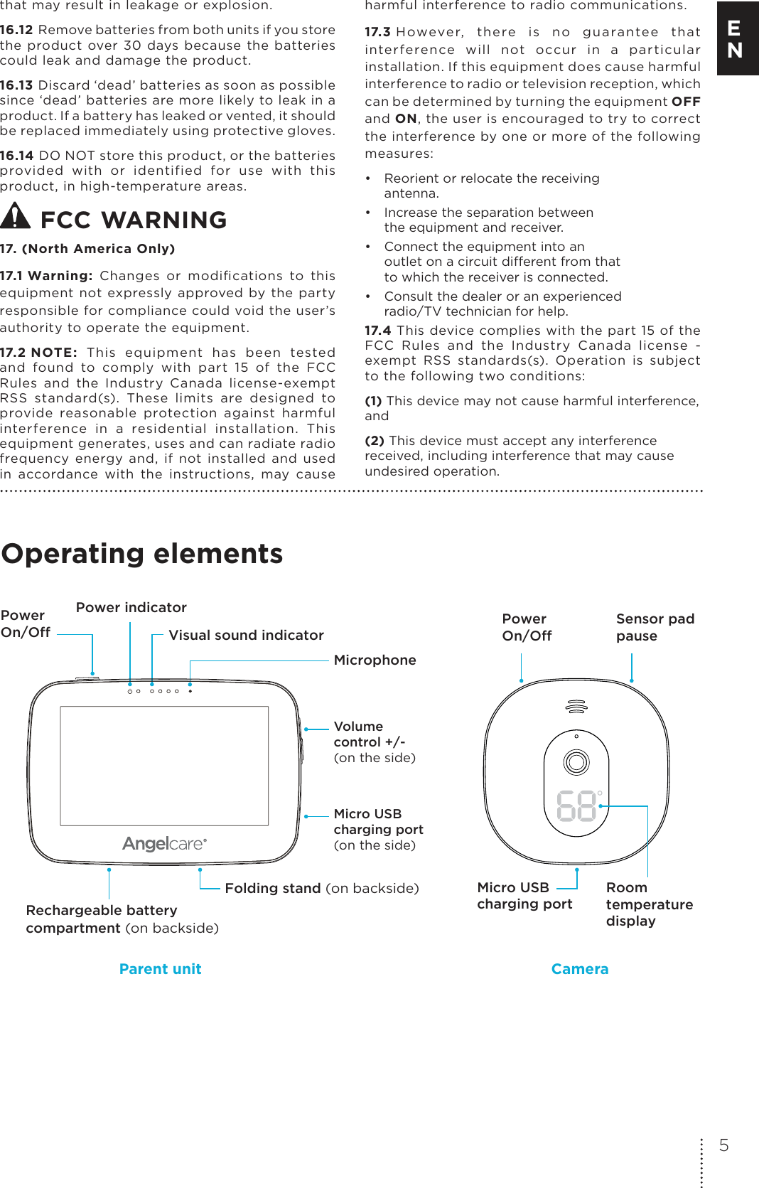 that may result in leakage or explosion.16.12 Remove batteries from both units if you store the  product  over  30  days  because  the  batteries could leak and damage the product.16.13 Discard ‘dead’ batteries as soon as possible since ‘dead’ batteries are more likely to leak in a product. If a battery has leaked or vented, it should be replaced immediately using protective gloves.16.14 DO NOT store this product, or the batteries provided  with  or  identified  for  use  with  this product, in high-temperature areas.  FCC WARNING 17. (North America Only)17.1 Warning:  Changes  or  modiﬁcations  to  this equipment  not  expressly  approved by  the  party responsible for compliance could void the user’s authority to operate the equipment.17.2 NOTE:  This  equipment  has  been  tested and  found  to  comply  with  part  15  of  the  FCC Rules  and  the  Industry  Canada  license-exempt RSS  standard(s).  These  limits  are  designed  to provide  reasonable  protection  against  harmful interference  in  a  residential  installation.  This equipment generates, uses and can radiate radio frequency  energy  and,  if  not  installed  and  used in  accordance  with  the  instructions,  may  cause harmful interference to radio communications. 17.3 H owever,  th ere  is  no  gua rantee  that interference  will  not  occur  in  a  particular installation. If this equipment does cause harmful interference to radio or television reception, which can be determined by turning the equipment OFF and ON, the user is encouraged to try to correct the interference by one or more of the following measures:•  Reorient or relocate the receiving antenna.•  Increase the separation between  the equipment and receiver.•  Connect the equipment into an  outlet on a circuit dierent from that to which the receiver is connected.•  Consult the dealer or an experienced  radio/TV technician for help.17.4 This device complies with the part 15 of the FCC  Rules  and  the  Industry  Canada  license  - exempt  RSS  standards(s).  Operation  is  subject to the following two conditions:(1) This device may not cause harmful interference, and(2) This device must accept any interference received, including interference that may cause undesired operation. Operating elementsRoomtemperature displayMicro USB charging portPower On/Off  Power On/Off Sensor pad pause Micro USB charging port(on the side)Volume control +/-(on the side)Power indicatorVisual sound indicatorRechargeable battery compartment (on backside)Folding stand (on backside)MicrophoneParent unit Camera5E N
