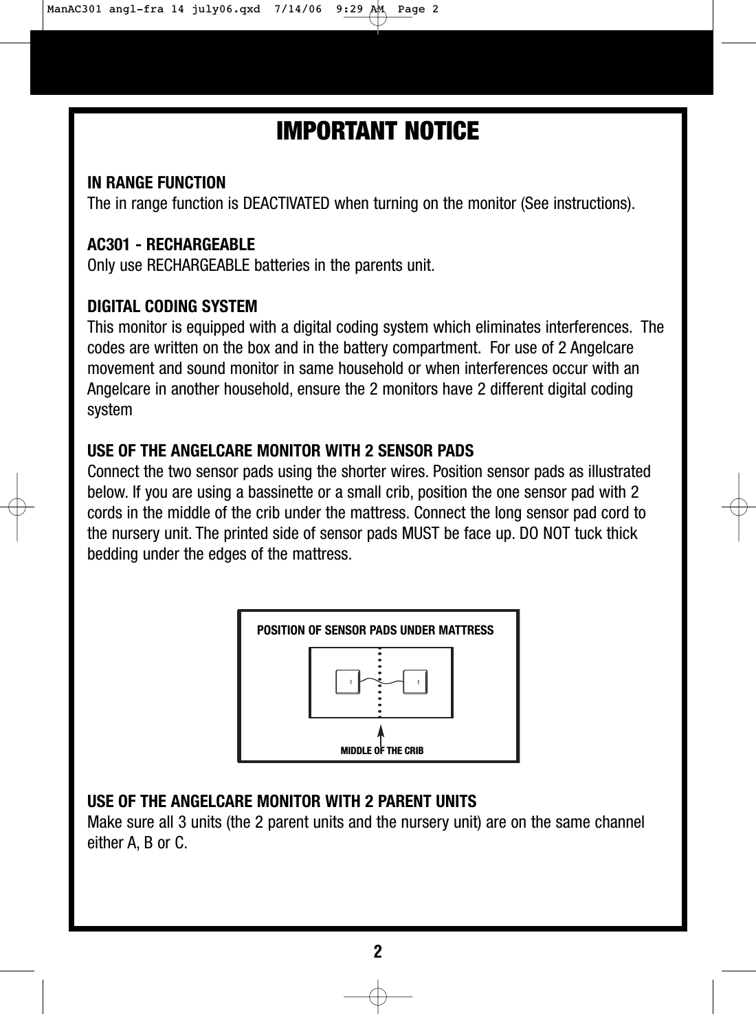 2IMPORTANT NOTICEPOSITION OF SENSOR PADS UNDER MATTRESSIN RANGE FUNCTIONThe in range function is DEACTIVATED when turning on the monitor (See instructions).AC301 - RECHARGEABLEOnly use RECHARGEABLE batteries in the parents unit.DIGITAL CODING SYSTEMThis monitor is equipped with a digital coding system which eliminates interferences. Thecodes are written on the box and in the battery compartment. For use of 2 Angelcaremovement and sound monitor in same household or when interferences occur with anAngelcare in another household, ensure the 2 monitors have 2 different digital codingsystemUSE OF THE ANGELCARE MONITOR WITH 2 SENSOR PADSConnect the two sensor pads using the shorter wires. Position sensor pads as illustratedbelow. If you are using a bassinette or a small crib, position the one sensor pad with 2cords in the middle of the crib under the mattress. Connect the long sensor pad cord tothe nurseryunit. The printed side of sensor pads MUST be face up. DO NOT tuck thickbedding under the edges of the mattress.USE OF THE ANGELCARE MONITOR WITH 2 PARENT UNITSMake sure all 3 units (the 2 parent units and the nurseryunit) are on the same channeleither A, B or C.MIDDLE OF THE CRIBManAC301 angl-fra 14 july06.qxd  7/14/06  9:29 AM  Page 2