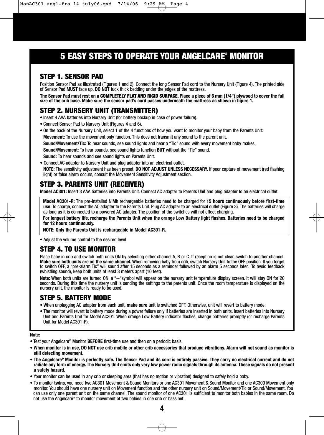45EASY STEPS TO OPERATE YOUR ANGELCARE&reg;MONITORNote:&bull; Test your Angelcare&reg;Monitor BEFORE first-time use and then on a periodic basis.&bull;When monitor is in use, DO NOT use crib mobile or other crib accessories that produce vibrations. Alarm will not sound as monitor isstill detecting movement.&bull;The Angelcare&reg;Monitor is perfectly safe. The Sensor Pad and its cord is entirely passive. They carry no electrical current and do notradiate any form of energy. The Nursery Unit emits only very low power radio signals through its antenna. These signals do not presentasafety hazard.&bull; Your monitor can be used in any crib or sleeping area (that has no motion or vibration) designed to safely hold a baby.&bull; To monitor twins, you need two AC301 Movement &amp; Sound Monitors or one AC301 Movement &amp; Sound Monitor and one AC300 Movement onlymonitor.You should have one nursery unit on Movement function and the other nursery unit on Sound/Movement/Tic or Sound/Movement. You can use only one parent unit on the same channel. The sound monitor of one AC301 is sufficient to monitor both babies in the same room. Donot use the Angelcare&reg;to monitor movement of two babies in one crib or bassinet.STEP 1. SENSOR PADPosition Sensor Pad as illustrated (Figures 1 and 2). Connect the long Sensor Pad cord to the Nursery Unit (Figure 4). The printed sideof Sensor Pad MUST face up. DO NOT tuck thick bedding under the edges of the mattress.The Sensor Pad must rest on a COMPLETELY FLAT AND RIGID SURFACE. Place a piece of 6 mm (1/4&rdquo;) plywood to cover the fullsize of the crib base. Make sure the sensor pad&rsquo;s cord passes underneath the mattress as shown in figure 1.STEP 2. NURSERY UNIT (TRANSMITTER)&bull; Insert 4 AAA batteries into Nursery Unit (for battery backup in case of power failure).&bull; Connect Sensor Pad to Nursery Unit (Figures 4 and 6).&bull; On the back of the Nursery Unit, select 1 of the 4 functions of how you want to monitor your baby from the Parents Unit:Movement: To use the movement only function. This does not transmit any sound to the parent unit.Sound/Movement/Tic: To hear sounds, see sound lights and hear a &ldquo;Tic&rdquo; sound with every movement baby makes.Sound/Movement: Tohear sounds, see sound lights function BUT without the &ldquo;Tic&rdquo; sound.Sound: To hear sounds and see sound lights on Parents Unit.&bull;Connect AC adapter to Nursery Unit and plug adapter into an electrical outlet.NOTE: The sensitivity adjustment has been preset. DO NOT ADJUST UNLESS NECESSARY. If poor capture of movement (red flashinglight) or false alarm occurs, consult the Movement Sensitivity Adjustment section.STEP 3. PARENTS UNIT (RECEIVER)Model AC301: Insert 3 AAA batteries into Parents Unit. Connect AC adapter to Parents Unit and plug adapter to an electrical outlet.Model AC301-R: The pre-installed NiMh rechargeable batteries need to be charged for 15 hours continuously before first-timeuse. To charge, connect the AC adapter to the Parents Unit. Plug AC adapter to an electrical outlet (Figure 3). The batteries will chargeas long as it is connected to a powered AC adapter. The position of the switches will not effect charging.For longest battery life, recharge the Parents Unit when the orange Low Battery light flashes. Batteries need to be chargedfor 12 hours continuously.NOTE: Only the Parents Unit is rechargeable in Model AC301-R.&bull;Adjust the volume control to the desired level.STEP 4. TO USE MONITORPlace baby in crib and switch both units ON by selecting either channel A, B or C. If reception is not clear, switch to another channel.Make sure both units are on the same channel. When removing baby from crib, switch NurseryUnit to the OFF position. If you forgetto switch OFF, a &ldquo;pre-alarm Tic&rdquo; will sound after 15 seconds as a reminder followed by an alarm 5 seconds later. To avoid feedback(whistling sound), keep both units at least 3 meters apart (10 feet).Note: When both units are turned ON, a&ldquo;--&ldquo;symbol will appear on the nurseryunit temperature display screen. It will stay ON for 20seconds. During this time the nursery unit is sending the settings to the parents unit. Once the room temperature is displayed on thenursery unit, the monitor is ready to be used.STEP 5. BATTERY MODE&bull;When unplugging AC adapter from each unit, make sure unit is switched OFF. Otherwise, unit will revert to battery mode.&bull;The monitor will revert to battery mode during a power failure only if batteries are inserted in both units. Insert batteries into NurseryUnit and Parents Unit for Model AC301. When orange Low Battery indicator flashes, change batteries promptly (or recharge ParentsUnit for Model AC301-R).ManAC301 angl-fra 14 july06.qxd  7/14/06  9:29 AM  Page 4