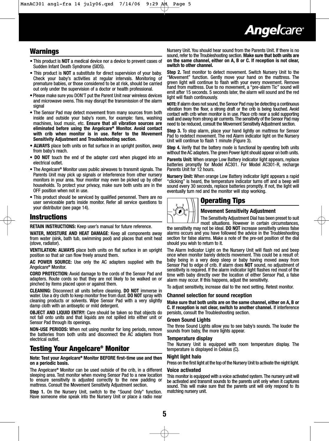 5Warnings&bull;This product is NOT amedical device nor a device to prevent cases ofSudden Infant Death Syndrome (SIDS).&bull;This product is NOT asubstitute for direct supervision of your baby.Check your baby&rsquo;s activities at regular intervals. Monitoring ofpremature babies, or those considered to be at risk, should be carriedout only under the supervision of a doctor or health professional.&bull;Please make sure you DON'T put the Parent Unit near wireless devicesand microwave ovens. This may disrupt the transmission of the alarmsignal&bull;The Sensor Pad may detect movement from many sources from bothinside and outside your baby&rsquo;s room, for example: fans, washingmachines, loud music, etc. Ensure that all vibration sources areeliminated before using the Angelcare&reg;Monitor. Avoid contactwith crib when monitor is in use. Refer to the MovementSensitivity Adjustment and Troubleshooting section.&bull;ALWAYS place both units on flat surface in an upright position, awayfrom baby&rsquo;s reach.&bull;DO NOT touch the end of the adapter cord when plugged into anelectrical outlet.&bull;The Angelcare&reg;Monitor uses public airwaves to transmit signals. TheParents Unit may pick up signals or interference from other nurserymonitors in your area. Your monitor may even be picked up by otherhouseholds. To protect your privacy, make sure both units are in theOFF position when not in use.&bull;This product should be serviced by qualified personnel. There are nouser serviceable parts inside monitor. Refer all service questions toyour distributor (see page 14).InstructionsRETAIN INSTRUCTIONS: Keep user&rsquo;s manual for future reference.WATER, MOISTURE AND HEAT DAMAGE:Keep all components awayfrom water (sink, bath tub, swimming pool) and places that emit heat(stove, radiator).VENTILATION: ALWAYS place both units on flatsurface in an uprightposition so thatair can flow freely around them.AC POWER SOURCE: Use only the AC adapters supplied with theAngelcare&reg;Monitor.CORD PROTECTION: Avoid damage to the cords of the Sensor Pad andadapters. Route cords so that they are not likely to be walked on orpinched by items placed upon or against them.CLEANING: Disconnect all units before cleaning. DO NOT immerse inwater. Use a dry cloth to keep monitor free from dust.DO NOT spray withcleaning products or solvents. Wipe Sensor Pad with a very slightlydamp cloth with an antiseptic or mild detergent.OBJECT AND LIQUID ENTRY: Care should be taken so that objects donot fall onto units and that liquids are not spilled into either unit orSensor Pad through its openings.NON-USE PERIODS: When not using monitor for long periods, removethe batteries from both units and disconnect the AC adapters fromelectrical outlet.Testing Your Angelcare&reg;MonitorNote: Test your Angelcare&reg;Monitor BEFORE first-time use and thenon a periodic basis.The Angelcare&reg;Monitor can be used outside of the crib, in a differentsleeping area. Test monitor when moving Sensor Pad to a new locationto ensure sensitivity is adjusted correctly to the new padding ormattress. Consult the Movement Sensitivity Adjustment section.Step 1. On the Nursery Unit, switch to the &ldquo;Sound Only&rdquo; function.Have someone else speak into the Nursery Unit or place a radio nearNursery Unit. You should hear sound from the Parents Unit. If there is nosound, refer to the Troubleshooting section. Make sure that both units areon the same channel, either on A, B or C. If reception is not clear,switch to other channel.Step 2. Test monitor to detect movement. Switch Nursery Unit to the&ldquo;Movement&rdquo; function. Gently move your hand on the mattress. Thegreen light will continue to flash with your every movement. Removehand from mattress. Due to no movement, a &ldquo;pre-alarm Tic&rdquo; sound willemit after 15 seconds. 5 seconds later, the alarm will sound and the redlight will flash continuously.NOTE: If alarm does not sound,the Sensor Pad may be detecting a continuousvibration from the floor, a strong draft or the crib is being touched. Avoidcontact with crib when monitor is in use. Place crib near a solid supportingwall and away from strong air currents.The sensitivity of the Sensor Pad mayneed to be reduced, consult the Movement Sensitivity Adjustment section.Step 3. To stop alarm, place your hand lightly on mattress for SensorPad to redetect movement. The red Alarm indicator light on the NurseryUnit will continue to flash 1 minute (Figure 3).Step 4. Verify that the battery mode is functional by operating both unitswithout the AC adapters. The green Power light should appear on both units.Parents Unit: When orange Low Battery indicator light appears, replacebatteries promptly for Model AC301. For Model AC301-R, rechargeParents Unit for 12 hours.Nursery Unit: When orange Low Battery indicator light appears a rapid&ldquo;clicking&rdquo; is heard, the temperature indicator turns off and a beep willsound every 30 seconds, replace batteries promptly. If not, the light willeventually turn red and the monitor will stop working.Operating TipsMovement Sensitivity Adjustment The Sensitivity Adjustment Dial has been preset to suitmost situations. However in certain circumstances,the sensitivity may not be ideal. DO NOTincrease sensitivity unless falsealarms occurs and you have followed the advice in the Troubleshootingsection for false alarms. Make a note of the pre-set position of the dialshould you wish to return to it.The Alarm Indicator Light on the Nursery Unit will flash red and beeponce when monitor barely detects movement. This could be a result of:baby being in a very deep sleep or baby having moved away fromSensor Pad to edge of crib. If alarm does NOT sound, no adjustment ofsensitivity is required. If the alarm indicator light flashes red most of thetime with baby directly over the location of either Sensor Pad, a falsealarm may occur. If this happens, adjust the sensitivity.Toadjust sensitivity, increase dial to the next setting. Retest monitor.Channel selection for sound receptionMake sure that both units are on the same channel, either on A, BorC. If reception is not clear, switch to another channel. If interferencepersists, consult the Troubleshooting section.Green Sound LightsThe three Sound Lights allowyou to see baby&rsquo;ssounds. The louder thesounds from baby, the more lights appear.Temperature displayThe NurseryUnit is equipped with room temperature display. Thetemperature is displayed in Celsius (C).Night light haloPress on the first light at the top of the Nursery Unit to activate the night light.Voice activatedThis monitor is equipped with a voice activated system.The nursery unit willbe activated and transmit sounds to the parents unit only when it capturessound. This will make sure that the parents unit will only respond to itsmatching nursery unit.012345ManAC301 angl-fra 14 july06.qxd  7/14/06  9:29 AM  Page 5