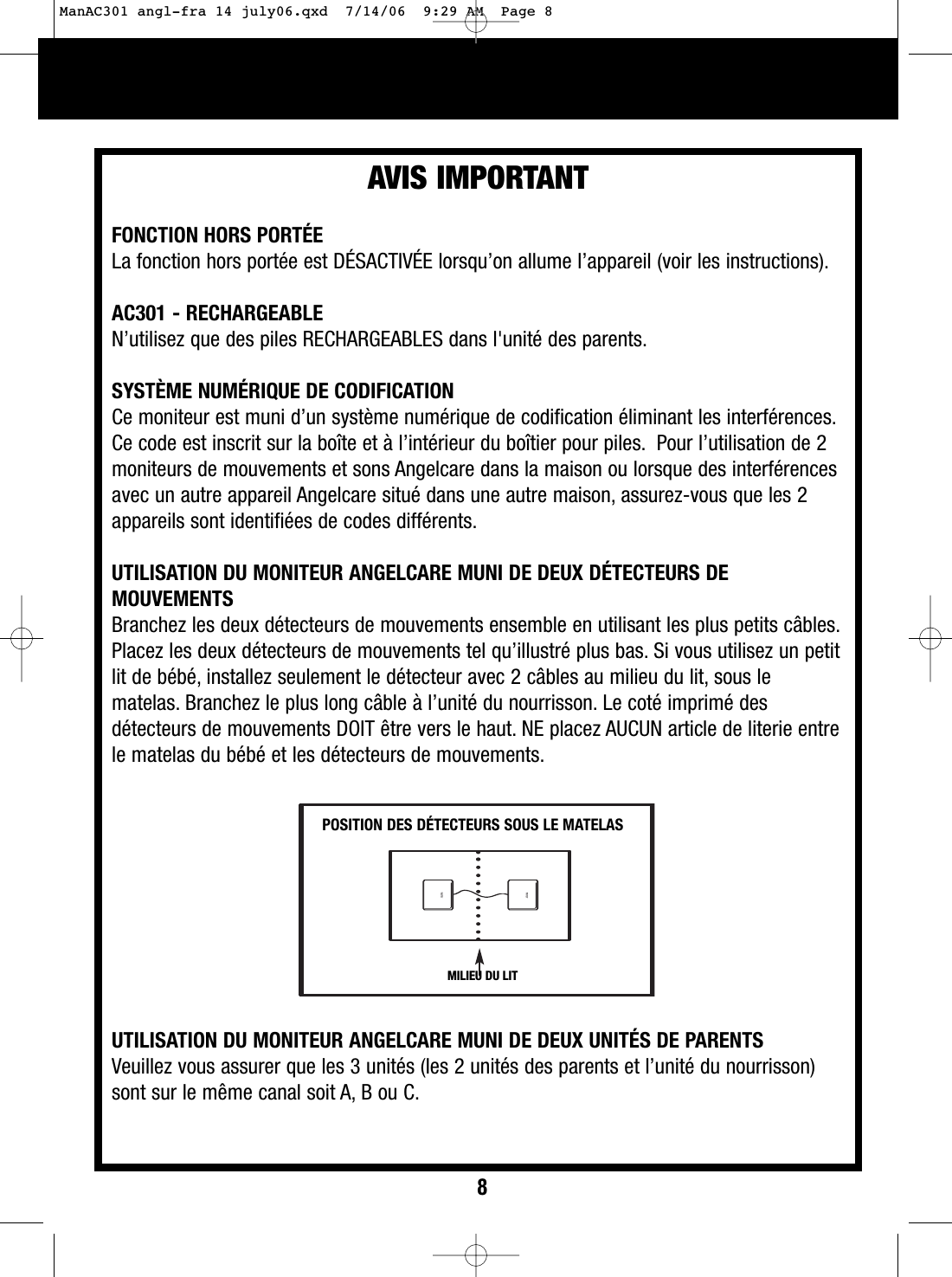 AVIS IMPORTANTPOSITION DES D&Eacute;TECTEURS SOUS LE MATELASMILIEU DU LITFONCTION HORS PORT&Eacute;ELa fonction hors port&eacute;e est D&Eacute;SACTIV&Eacute;E lorsqu&rsquo;on allume l&rsquo;appareil (voir les instructions).AC301 - RECHARGEABLEN&rsquo;utilisez que des piles RECHARGEABLES dans l'unit&eacute; des parents.SYST&Egrave;ME NUM&Eacute;RIQUE DE CODIFICATIONCe moniteur est muni d&rsquo;un syst&egrave;me num&eacute;rique de codification &eacute;liminant les interf&eacute;rences.Ce code est inscrit sur la bo&icirc;te et &agrave; l&rsquo;int&eacute;rieur du bo&icirc;tier pour piles. Pour l&rsquo;utilisation de 2moniteurs de mouvements et sons Angelcare dans la maison ou lorsque des interf&eacute;rencesavec un autre appareil Angelcare situ&eacute; dans une autre maison, assurez-vous que les 2appareils sont identifi&eacute;es de codes diff&eacute;rents.UTILISATION DU MONITEUR ANGELCARE MUNI DE DEUX D&Eacute;TECTEURS DEMOUVEMENTSBranchez les deux d&eacute;tecteurs de mouvements ensemble en utilisant les plus petits c&acirc;bles.Placez les deux d&eacute;tecteurs de mouvements tel qu&rsquo;illustr&eacute; plus bas. Si vous utilisez un petitlit de b&eacute;b&eacute;, installez seulement le d&eacute;tecteur avec 2 c&acirc;bles au milieu du lit, sous lematelas. Branchez le plus long c&acirc;ble &agrave; l&rsquo;unit&eacute; du nourrisson. Le cot&eacute; imprim&eacute; desd&eacute;tecteurs de mouvements DOIT &ecirc;tre vers le haut. NE placez AUCUN article de literie entrele matelas du b&eacute;b&eacute; et les d&eacute;tecteurs de mouvements.UTILISATION DU MONITEUR ANGELCARE MUNI DE DEUX UNIT&Eacute;S DE PARENTSVeuillez vous assurer que les 3 unit&eacute;s (les 2 unit&eacute;s des parents et l&rsquo;unit&eacute; du nourrisson)sont sur le m&ecirc;me canal soit A, Bou C.8ManAC301 angl-fra 14 july06.qxd  7/14/06  9:29 AM  Page 8