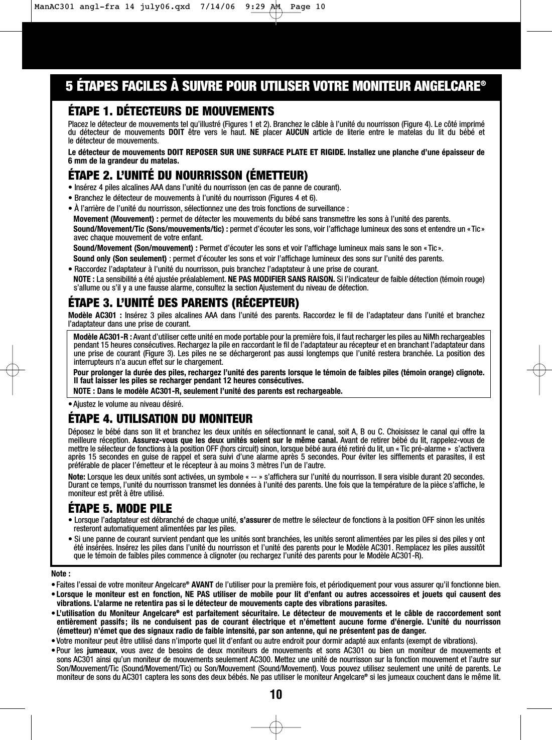 105&Eacute;TAPES FACILES &Agrave; SUIVRE POUR UTILISER VOTRE MONITEUR ANGELCARE&reg;Note : &bull;Faites l&rsquo;essai de votre moniteur Angelcare&reg;AVANT de l&rsquo;utiliser pour la premi&egrave;re fois, et p&eacute;riodiquement pour vous assurer qu&rsquo;il fonctionne bien.&bull;Lorsque le moniteur est en fonction, NE PAS utiliser de mobile pour lit d&rsquo;enfant ou autres accessoires et jouets qui causent desvibrations. L&rsquo;alarme ne retentira pas si le d&eacute;tecteur de mouvements capte des vibrations parasites.&bull;L&rsquo;utilisation du Moniteur Angelcare&reg;est parfaitement s&eacute;curitaire. Le d&eacute;tecteur de mouvements et le c&acirc;ble de raccordement sontenti&egrave;rement passifs; ils ne conduisent pas de courant &eacute;lectrique et n&rsquo;&eacute;mettent aucune forme d&rsquo;&eacute;nergie. L&rsquo;unit&eacute; du nourrisson(&eacute;metteur) n&rsquo;&eacute;met que des signaux radio de faible intensit&eacute;, par son antenne, qui ne pr&eacute;sentent pas de danger.&bull;Votre moniteur peut &ecirc;tre utilis&eacute; dans n&rsquo;importe quel lit d&rsquo;enfant ou autre endroit pour dormir adapt&eacute; aux enfants (exempt de vibrations).&bull;Pour les jumeaux, vous avez de besoins de deux moniteurs de mouvements et sons AC301 ou bien un moniteur de mouvements et sons AC301 ainsi qu&rsquo;un moniteur de mouvements seulement AC300. Mettez une unit&eacute; de nourrisson sur la fonction mouvement et l&rsquo;autre surSon/Mouvement/Tic (Sound/Movement/Tic) ou Son/Mouvement (Sound/Movement). Vous pouvez utilisez seulement une unit&eacute; de parents. Lemoniteur de sons du AC301 captera les sons des deux b&eacute;b&eacute;s. Ne pas utiliser le moniteur Angelcare&reg;si les jumeaux couchent dans le m&ecirc;me lit.&Eacute;TAPE 1. D&Eacute;TECTEURS DE MOUVEMENTSPlacez le d&eacute;tecteur de mouvements tel qu&rsquo;illustr&eacute; (Figures 1 et 2). Branchez le c&acirc;ble &agrave; l&rsquo;unit&eacute; du nourrisson (Figure 4). Le c&ocirc;t&eacute; imprim&eacute;du d&eacute;tecteur de mouvements DOIT &ecirc;tre vers le haut. NE placer  AUCUN article de literie entre le matelas du lit du b&eacute;b&eacute; et le d&eacute;tecteur de mouvements.Le d&eacute;tecteur de mouvements DOIT REPOSER SUR UNE SURFACE PLATE ET RIGIDE. Installez une planche d&rsquo;une &eacute;paisseur de6mm de la grandeur du matelas.&Eacute;TAPE 2. L&rsquo;UNIT&Eacute; DU NOURRISSON (&Eacute;METTEUR)&bull;Ins&eacute;rez 4 piles alcalines AAA dans l&rsquo;unit&eacute; du nourrisson (en cas de panne de courant).&bull;Branchez le d&eacute;tecteur de mouvements &agrave; l&rsquo;unit&eacute; du nourrisson (Figures 4 et 6).&bull;&Agrave;l&rsquo;arri&egrave;re de l&rsquo;unit&eacute; du nourrisson, s&eacute;lectionnez une des trois fonctions de surveillance :Movement (Mouvement) : permet de d&eacute;tecter les mouvements du b&eacute;b&eacute; sans transmettre les sons &agrave; l&rsquo;unit&eacute; des parents.Sound/Movement/Tic (Sons/mouvements/tic) : permet d&rsquo;&eacute;couter les sons, voir l&rsquo;affichage lumineux des sons et entendre un &laquo; Tic&raquo;avec chaque mouvement de votre enfant.Sound/Movement (Son/mouvement) : Permet d&rsquo;&eacute;couter les sons et voir l&rsquo;affichage lumineux mais sans le son &laquo;Tic&raquo;.Sound only (Son seulement) : permet d&rsquo;&eacute;couter les sons et voir l&rsquo;affichage lumineux des sons sur l&rsquo;unit&eacute; des parents.&bull;Raccordez l&rsquo;adaptateur &agrave; l&rsquo;unit&eacute; du nourrisson, puis branchez l&rsquo;adaptateur &agrave; une prise de courant.NOTE : La sensibilit&eacute; a &eacute;t&eacute; ajust&eacute;e pr&eacute;alablement. NE PAS MODIFIER SANS RAISON. Si l&rsquo;indicateur de faible d&eacute;tection (t&eacute;moin rouge)s&rsquo;allume ou s&rsquo;il y a une fausse alarme, consultez la section Ajustement du niveau de d&eacute;tection.&Eacute;TAPE 3. L&rsquo;UNIT&Eacute; DES PARENTS (R&Eacute;CEPTEUR)Mod&egrave;le AC301 : Ins&eacute;rez 3 piles alcalines AAA dans l&rsquo;unit&eacute; des parents. Raccordez le fil de l&rsquo;adaptateur dans l&rsquo;unit&eacute; et branchezl&rsquo;adaptateur dans une prise de courant.Mod&egrave;le AC301-R : Avant d&rsquo;utiliser cette unit&eacute; en mode portable pour la premi&egrave;re fois, il faut recharger les piles au NiMh rechargeablespendant 15 heures cons&eacute;cutives. Rechargez la pile en raccordant le fil de l&rsquo;adaptateur au r&eacute;cepteur et en branchant l&rsquo;adaptateur dansune prise de courant (Figure 3). Les piles ne se d&eacute;chargeront pas aussi longtemps que l&rsquo;unit&eacute; restera branch&eacute;e. La position desinterrupteurs n&rsquo;a aucun effet sur le chargement.Pour prolonger la dur&eacute;e des piles, rechargez l&rsquo;unit&eacute; des parents lorsque le t&eacute;moin de faibles piles (t&eacute;moin orange) clignote.Il faut laisser les piles se recharger pendant 12 heures cons&eacute;cutives.NOTE : Dans le mod&egrave;le AC301-R, seulement l&rsquo;unit&eacute; des parents est rechargeable.&bull;Ajustez le volume au niveau d&eacute;sir&eacute;.&Eacute;TAPE 4. UTILISATION DU MONITEURD&eacute;posez le b&eacute;b&eacute; dans son lit et branchez les deux unit&eacute;s en s&eacute;lectionnant le canal, soit A, B ou C. Choisissez le canal qui offre lameilleure r&eacute;ception. Assurez-vous que les deux unit&eacute;s soient sur le m&ecirc;me canal. Avant de retirer b&eacute;b&eacute; du lit, rappelez-vous demettre le s&eacute;lecteur de fonctions &agrave; la position OFF (hors circuit) sinon, lorsque b&eacute;b&eacute; aura &eacute;t&eacute; retir&eacute; du lit, un &laquo; Tic pr&eacute;-alarme &raquo;  s&rsquo;activeraapr&egrave;s 15 secondes en guise de rappel et sera suivi d&rsquo;une alarme apr&egrave;s 5 secondes. Pour &eacute;viter les sifflements et parasites, il estpr&eacute;f&eacute;rable de placer l&rsquo;&eacute;metteur et le r&eacute;cepteur &agrave; au moins 3 m&egrave;tres l&rsquo;un de l&rsquo;autre.Note: Lorsque les deux unit&eacute;s sont activ&eacute;es, un symbole &laquo; -- &raquo; s&rsquo;affichera sur l&rsquo;unit&eacute; du nourrisson. Il sera visible durant 20 secondes.Durant ce temps, l&rsquo;unit&eacute; du nourrisson transmet les donn&eacute;es &agrave; l&rsquo;unit&eacute; des parents. Une fois que la temp&eacute;rature de la pi&egrave;ce s&rsquo;affiche, lemoniteur est pr&ecirc;t &agrave; &ecirc;tre utilis&eacute;.&Eacute;TAPE 5. MODE PILE&bull;Lorsque l&rsquo;adaptateur est d&eacute;branch&eacute; de chaque unit&eacute;, s&rsquo;assurer de mettre le s&eacute;lecteur de fonctions &agrave; la position OFF sinon les unit&eacute;sresteront automatiquement aliment&eacute;es par les piles.&bull;Siune panne de courant survient pendant que les unit&eacute;s sont branch&eacute;es, les unit&eacute;s seront aliment&eacute;es par les piles si des piles y ont&eacute;t&eacute; ins&eacute;r&eacute;es. Ins&eacute;rez les piles dans l&rsquo;unit&eacute; du nourrisson et l&rsquo;unit&eacute; des parents pour le Mod&egrave;le AC301. Remplacez les piles aussit&ocirc;tque le t&eacute;moin de faibles piles commence &agrave; clignoter (ou rechargez l&rsquo;unit&eacute; des parents pour le Mod&egrave;le AC301-R).ManAC301 angl-fra 14 july06.qxd  7/14/06  9:29 AM  Page 10