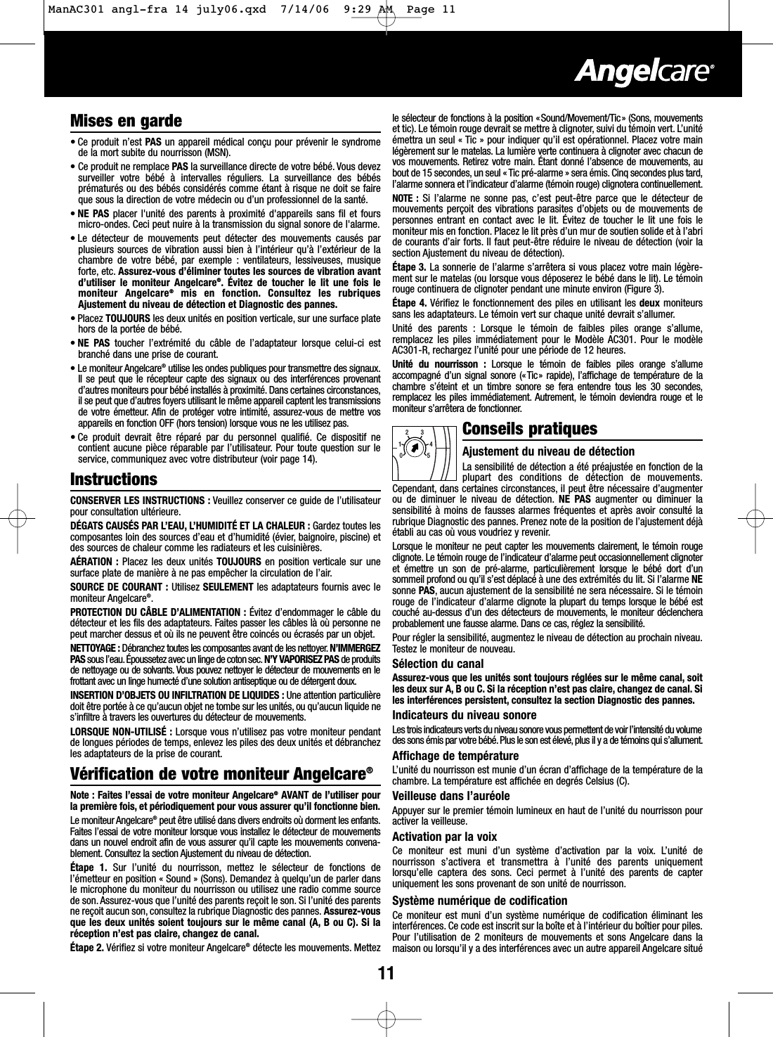 11Mises en garde&bull; Ce produit n&rsquo;est PAS un appareil m&eacute;dical con&ccedil;u pour pr&eacute;venir le syndrome de la mort subite du nourrisson (MSN).&bull;Ce produit ne remplace PAS la surveillance directe de votre b&eacute;b&eacute;. Vous devezsurveiller votre b&eacute;b&eacute; &agrave; intervalles r&eacute;guliers. La surveillance des b&eacute;b&eacute;spr&eacute;matur&eacute;s ou des b&eacute;b&eacute;s consid&eacute;r&eacute;s comme &eacute;tant &agrave; risque ne doit se faireque sous la direction de votre m&eacute;decin ou d&rsquo;un professionnel de la sant&eacute;.&bull;NE PAS placer l'unit&eacute; des parents &agrave; proximit&eacute; d'appareils sans fil et foursmicro-ondes. Ceci peut nuire &agrave; la transmission du signal sonore de l'alarme.&bull; Le d&eacute;tecteur de mouvements peut d&eacute;tecter des mouvements caus&eacute;s parplusieurs sources de vibration aussi bien &agrave; l&rsquo;int&eacute;rieur qu&rsquo;&agrave; l&rsquo;ext&eacute;rieur de lachambre de votre b&eacute;b&eacute;, par exemple : ventilateurs, lessiveuses, musiqueforte, etc. Assurez-vous d&rsquo;&eacute;liminer toutes les sources de vibration avantd&rsquo;utiliser le moniteur Angelcare&reg;. &Eacute;vitez de toucher le lit une fois lemoniteur Angelcare&reg;mis en fonction. Consultez les rubriquesAjustement du niveau de d&eacute;tection et Diagnostic des pannes.&bull; Placez TOUJOURS les deux unit&eacute;s en position verticale, sur une surface platehors de la port&eacute;e de b&eacute;b&eacute;.&bull;NE PAS toucher l&rsquo;extr&eacute;mit&eacute; du c&acirc;ble de l&rsquo;adaptateur lorsque celui-ci estbranch&eacute; dans une prise de courant.&bull;Le moniteur Angelcare&reg;utilise les ondes publiques pour transmettre des signaux.Il se peut que le r&eacute;cepteur capte des signaux ou des interf&eacute;rences provenantd&rsquo;autres moniteurs pour b&eacute;b&eacute; install&eacute;s &agrave; proximit&eacute;. Dans certaines circonstances,il se peut que d&rsquo;autres foyers utilisant le m&ecirc;me appareil captent les transmissionsde votre &eacute;metteur.Afin de prot&eacute;ger votre intimit&eacute;, assurez-vous de mettre vosappareils en fonction OFF (hors tension) lorsque vous ne les utilisez pas.&bull; Ce produit devrait &ecirc;tre r&eacute;par&eacute; par du personnel qualifi&eacute;. Ce dispositif necontient aucune pi&egrave;ce r&eacute;parable par l&rsquo;utilisateur. Pour toute question sur leservice, communiquez avec votre distributeur (voir page 14).InstructionsCONSERVER LES INSTRUCTIONS : Veuillez conserver ce guide de l&rsquo;utilisateurpour consultation ult&eacute;rieure.D&Eacute;GATS CAUS&Eacute;S PAR L&rsquo;EAU, L&rsquo;HUMIDIT&Eacute; ET LA CHALEUR : Gardez toutes lescomposantes loin des sources d&rsquo;eau et d&rsquo;humidit&eacute; (&eacute;vier, baignoire, piscine) etdes sources de chaleur comme les radiateurs et les cuisini&egrave;res.A&Eacute;RATION : Placez les deux unit&eacute;s TOUJOURS en position verticale sur unesurface plate de mani&egrave;re &agrave; ne pas emp&ecirc;cher la circulation de l&rsquo;air.SOURCE DE COURANT : Utilisez SEULEMENT les adaptateurs fournis avec lemoniteur Angelcare&reg;.PROTECTION DU C&Acirc;BLE D&rsquo;ALIMENTATION : &Eacute;vitez d&rsquo;endommager le c&acirc;ble dud&eacute;tecteur et les fils des adaptateurs. Faites passer les c&acirc;bles l&agrave; o&ugrave; personne nepeut marcher dessus et o&ugrave; ils ne peuvent &ecirc;tre coinc&eacute;s ou &eacute;cras&eacute;s par un objet.NETTOYAGE : D&eacute;branchez toutes les composantes avant de les nettoyer.N&rsquo;IMMERGEZPAS sous l&rsquo;eau.&Eacute;poussetez avec un linge de coton sec. N&rsquo;Y VAPORISEZ PAS de produitsde nettoyage ou de solvants. Vous pouvez nettoyer le d&eacute;tecteur de mouvements en lefrottant avec un linge humect&eacute; d&rsquo;une solution antiseptique ou de d&eacute;tergent doux.INSERTION D&rsquo;OBJETS OU INFILTRATION DE LIQUIDES : Une attention particuli&egrave;redoit &ecirc;tre port&eacute;e &agrave; ce qu&rsquo;aucun objet ne tombe sur les unit&eacute;s, ou qu&rsquo;aucun liquide nes&rsquo;infiltre &agrave; travers les ouvertures du d&eacute;tecteur de mouvements.LORSQUE NON-UTILIS&Eacute; : Lorsque vous n&rsquo;utilisez pas votre moniteur pendantde longues p&eacute;riodes de temps, enlevez les piles des deux unit&eacute;s et d&eacute;branchezles adaptateurs de la prise de courant.V&eacute;rification de votre moniteur Angelcare&reg;Note : Faites l&rsquo;essai de votre moniteur Angelcare&reg;AVANT de l&rsquo;utiliser pourla premi&egrave;re fois, et p&eacute;riodiquement pour vous assurer qu&rsquo;il fonctionne bien.Le moniteur Angelcare&reg;peut &ecirc;tre utilis&eacute; dans divers endroits o&ugrave; dorment les enfants.Faites l&rsquo;essai de votre moniteur lorsque vous installez le d&eacute;tecteur de mouvementsdans un nouvel endroit afin de vous assurer qu&rsquo;il capte les mouvements convena-blement. Consultez la section Ajustement du niveau de d&eacute;tection.&Eacute;tape 1. Sur l&rsquo;unit&eacute; du nourrisson, mettez le s&eacute;lecteur de fonctions del&rsquo;&eacute;metteur en position &laquo; Sound &raquo; (Sons). Demandez &agrave; quelqu&rsquo;un de parler dansle microphone du moniteur du nourrisson ou utilisez une radio comme sourcede son. Assurez-vous que l&rsquo;unit&eacute; des parents re&ccedil;oit le son. Si l&rsquo;unit&eacute; des parentsne re&ccedil;oit aucun son, consultez la rubrique Diagnostic des pannes. Assurez-vousque les deux unit&eacute;s soient toujours sur le m&ecirc;me canal (A, B ou C). Si lar&eacute;ception n&rsquo;est pas claire, changez de canal.&Eacute;tape 2. V&eacute;rifiez si votre moniteur Angelcare&reg;d&eacute;tecte les mouvements. Mettezle s&eacute;lecteur de fonctions &agrave; la position &laquo;Sound/Movement/Tic&raquo; (Sons, mouvementsettic). Le t&eacute;moin rouge devrait se mettre &agrave; clignoter, suivi du t&eacute;moin vert. L&rsquo;unit&eacute;&eacute;mettra un seul &laquo; Tic &raquo; pour indiquer qu&rsquo;il est op&eacute;rationnel. Placez votre mainl&eacute;g&egrave;rement sur le matelas. La lumi&egrave;re verte continuera &agrave; clignoter avec chacun devos mouvements. Retirez votre main. &Eacute;tant donn&eacute; l&rsquo;absence de mouvements, aubout de 15 secondes, un seul &laquo; Tic pr&eacute;-alarme &raquo; sera &eacute;mis.Cinq secondes plus tard,l&rsquo;alarme sonnera et l&rsquo;indicateur d&rsquo;alarme (t&eacute;moin rouge) clignotera continuellement.NOTE : Sil&rsquo;alarme ne sonne pas, c&rsquo;est peut-&ecirc;tre parce que le d&eacute;tecteur demouvements per&ccedil;oit des vibrations parasites d&rsquo;objets ou de mouvements depersonnes entrant en contact avec le lit. &Eacute;vitez de toucher le lit une fois lemoniteur mis en fonction. Placez le lit pr&egrave;s d&rsquo;un mur de soutien solide et &agrave; l&rsquo;abride courants d&rsquo;air forts. Il faut peut-&ecirc;tre r&eacute;duire le niveau de d&eacute;tection (voir lasection Ajustement du niveau de d&eacute;tection).&Eacute;tape 3. La sonnerie de l&rsquo;alarme s&rsquo;arr&ecirc;tera si vous placez votre main l&eacute;g&egrave;re-ment sur le matelas (ou lorsque vous d&eacute;poserez le b&eacute;b&eacute; dans le lit). Le t&eacute;moinrouge continuera de clignoter pendant une minute environ (Figure 3).&Eacute;tape 4. V&eacute;rifiez le fonctionnement des piles en utilisant les deux moniteurssans les adaptateurs. Le t&eacute;moin vert sur chaque unit&eacute; devrait s&rsquo;allumer.Unit&eacute; des parents : Lorsque le t&eacute;moin de faibles piles orange s&rsquo;allume,remplacez les piles imm&eacute;diatement pour le Mod&egrave;le AC301. Pour le mod&egrave;leAC301-R, rechargez l&rsquo;unit&eacute; pour une p&eacute;riode de 12 heures.Unit&eacute; du nourrisson : Lorsque le t&eacute;moin de faibles piles orange s&rsquo;allumeaccompagn&eacute; d&rsquo;un signal sonore (&laquo;Tic&raquo; rapide), l&rsquo;affichage de temp&eacute;rature de lachambre s&rsquo;&eacute;teint et un timbre sonore se fera entendre tous les 30 secondes,remplacez les piles imm&eacute;diatement. Autrement, le t&eacute;moin deviendra rouge et lemoniteur s&rsquo;arr&ecirc;tera de fonctionner.Conseils pratiquesAjustement du niveau de d&eacute;tection La sensibilit&eacute; de d&eacute;tection a &eacute;t&eacute; pr&eacute;ajust&eacute;e en fonction de laplupart des conditions de d&eacute;tection de mouvements.Cependant, dans certaines circonstances, il peut &ecirc;tre n&eacute;cessaire d&rsquo;augmenterou de diminuer le niveau de d&eacute;tection. NE PAS augmenter ou diminuer lasensibilit&eacute; &agrave; moins de fausses alarmes fr&eacute;quentes et apr&egrave;s avoir consult&eacute; larubrique Diagnostic des pannes. Prenez note de la position de l&rsquo;ajustement d&eacute;j&agrave;&eacute;tabli au cas o&ugrave; vous voudriez y revenir.Lorsque le moniteur ne peut capter les mouvements clairement, le t&eacute;moin rougeclignote. Le t&eacute;moin rouge de l&rsquo;indicateur d&rsquo;alarme peut occasionnellement clignoteret &eacute;mettre un son de pr&eacute;-alarme, particuli&egrave;rement lorsque le b&eacute;b&eacute; dort d&rsquo;unsommeil profond ou qu&rsquo;il s&rsquo;est d&eacute;plac&eacute; &agrave; une des extr&eacute;mit&eacute;s du lit. Si l&rsquo;alarme NEsonne PAS, aucun ajustement de la sensibilit&eacute; ne sera n&eacute;cessaire. Si le t&eacute;moinrouge de l&rsquo;indicateur d&rsquo;alarme clignote la plupart du temps lorsque le b&eacute;b&eacute; estcouch&eacute; au-dessus d&rsquo;un des d&eacute;tecteurs de mouvements, le moniteur d&eacute;clencheraprobablement une fausse alarme. Dans ce cas, r&eacute;glez la sensibilit&eacute;.Pour r&eacute;gler la sensibilit&eacute;, augmentez le niveau de d&eacute;tection au prochain niveau.Testez le moniteur de nouveau.S&eacute;lection du canalAssurez-vous que les unit&eacute;s sont toujours r&eacute;gl&eacute;es sur le m&ecirc;me canal, soitles deux sur A, B ou C. Si la r&eacute;ception n&rsquo;est pas claire, changez de canal. Siles interf&eacute;rences persistent, consultez la section Diagnostic des pannes.Indicateurs du niveau sonoreLes trois indicateurs verts du niveau sonore vous permettent de voir l&rsquo;intensit&eacute; du volumedes sons &eacute;mis par votre b&eacute;b&eacute;. Plus le son est &eacute;lev&eacute;, plus il y a de t&eacute;moins qui s&rsquo;allument.Affichage de temp&eacute;ratureL&rsquo;unit&eacute; du nourrisson est munie d&rsquo;un &eacute;cran d&rsquo;affichage de la temp&eacute;rature de lachambre. La temp&eacute;rature est affich&eacute;e en degr&eacute;s Celsius (C).Veilleuse dans l&rsquo;aur&eacute;oleAppuyer sur le premier t&eacute;moin lumineux en haut de l&rsquo;unit&eacute; du nourrisson pouractiver la veilleuse.Activation par la voixCe moniteur est muni d&rsquo;un syst&egrave;me d&rsquo;activation par la voix. L&rsquo;unit&eacute; denourrisson s&rsquo;activera et transmettra &agrave; l&rsquo;unit&eacute; des parents uniquementlorsqu&rsquo;elle captera des sons. Ceci permet &agrave; l&rsquo;unit&eacute; des parents de capteruniquement les sons provenant de son unit&eacute; de nourrisson.Syst&egrave;me num&eacute;rique de codificationCe moniteur est muni d&rsquo;un syst&egrave;me num&eacute;rique de codification &eacute;liminant lesinterf&eacute;rences. Ce code est inscrit sur la bo&icirc;te et &agrave; l&rsquo;int&eacute;rieur du bo&icirc;tier pour piles.Pour l&rsquo;utilisation de 2 moniteurs de mouvements et sons Angelcare dans lamaison ou lorsqu&rsquo;il y a des interf&eacute;rences avec un autre appareil Angelcare situ&eacute;012345ManAC301 angl-fra 14 july06.qxd  7/14/06  9:29 AM  Page 11