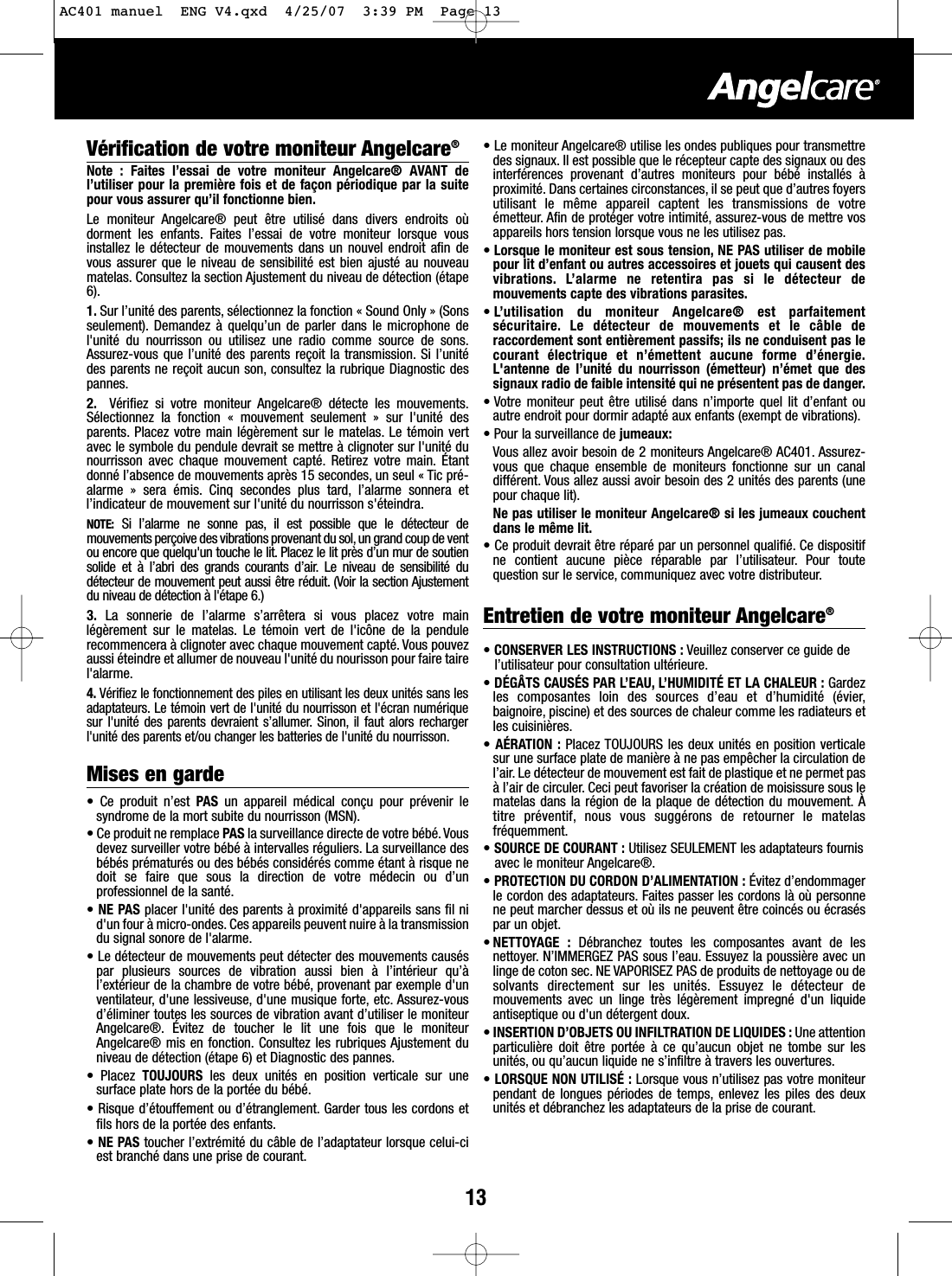13V&eacute;rification de votre moniteur Angelcare&reg;Note : Faites l&rsquo;essai de votre moniteur Angelcare&reg; AVANT del&rsquo;utiliser pour la premi&egrave;re fois et de fa&ccedil;on p&eacute;riodique par la suitepour vous assurer qu&rsquo;il fonctionne bien.Le moniteur Angelcare&reg; peut &ecirc;tre utilis&eacute; dans divers endroits o&ugrave;dorment les enfants. Faites l&rsquo;essai de votre moniteur lorsque vousinstallez le d&eacute;tecteur de mouvements dans un nouvel endroit afin devous assurer que le niveau de sensibilit&eacute; est bien ajust&eacute; au nouveaumatelas. Consultez la section Ajustement du niveau de d&eacute;tection (&eacute;tape6).1. Sur l&rsquo;unit&eacute; des parents, s&eacute;lectionnez la fonction &laquo; Sound Only &raquo; (Sonsseulement). Demandez &agrave; quelqu&rsquo;un de parler dans le microphone del'unit&eacute; du nourrisson ou utilisez une radio comme source de sons.Assurez-vous que l&rsquo;unit&eacute; des parents re&ccedil;oit la transmission. Si l&rsquo;unit&eacute;des parents ne re&ccedil;oit aucun son, consultez la rubrique Diagnostic despannes.2. V&eacute;rifiez si votre moniteur Angelcare&reg; d&eacute;tecte les mouvements.S&eacute;lectionnez la fonction &laquo; mouvement seulement &raquo; sur l'unit&eacute; desparents. Placez votre main l&eacute;g&egrave;rement sur le matelas. Le t&eacute;moin vertavec le symbole du pendule devrait se mettre &agrave; clignoter sur l'unit&eacute; dunourrisson avec chaque mouvement capt&eacute;. Retirez votre main. &Eacute;tantdonn&eacute; l&rsquo;absence de mouvements apr&egrave;s 15 secondes, un seul &laquo; Tic pr&eacute;-alarme &raquo; sera &eacute;mis. Cinq secondes plus tard, l&rsquo;alarme sonnera etl&rsquo;indicateur de mouvement sur l'unit&eacute; du nourrisson s'&eacute;teindra.NOTE: Si l&rsquo;alarme ne sonne pas, il est possible que le d&eacute;tecteur demouvements per&ccedil;oive des vibrations provenant du sol, un grand coup de ventou encore que quelqu'un touche le lit. Placez le lit pr&egrave;s d&rsquo;un mur de soutiensolide et &agrave; l&rsquo;abri des grands courants d&rsquo;air. Le niveau de sensibilit&eacute; dud&eacute;tecteur de mouvement peut aussi &ecirc;tre r&eacute;duit. (Voir la section Ajustementdu niveau de d&eacute;tection &agrave; l'&eacute;tape 6.)3. La sonnerie de l&rsquo;alarme s&rsquo;arr&ecirc;tera si vous placez votre mainl&eacute;g&egrave;rement sur le matelas. Le t&eacute;moin vert de l'ic&ocirc;ne de la pendulerecommencera &agrave; clignoter avec chaque mouvement capt&eacute;. Vous pouvezaussi &eacute;teindre et allumer de nouveau l'unit&eacute; du nourisson pour faire tairel'alarme.4. V&eacute;rifiez le fonctionnement des piles en utilisant les deux unit&eacute;s sans lesadaptateurs. Le t&eacute;moin vert de l'unit&eacute; du nourrisson et l'&eacute;cran num&eacute;riquesur l'unit&eacute; des parents devraient s&rsquo;allumer. Sinon, il faut alors rechargerl'unit&eacute; des parents et/ou changer les batteries de l'unit&eacute; du nourrisson.Mises en garde&bull;Ce produit n&rsquo;est PAS un appareil m&eacute;dical con&ccedil;u pour pr&eacute;venir lesyndrome de la mort subite du nourrisson (MSN).&bull;Ce produit ne remplace PAS la surveillance directe de votre b&eacute;b&eacute;.Vousdevez surveiller votre b&eacute;b&eacute; &agrave; intervalles r&eacute;guliers. La surveillance desb&eacute;b&eacute;s pr&eacute;matur&eacute;s ou des b&eacute;b&eacute;s consid&eacute;r&eacute;s comme &eacute;tant &agrave; risque nedoit se faire que sous la direction de votre m&eacute;decin ou d&rsquo;unprofessionnel de la sant&eacute;.&bull;NE PAS placer l'unit&eacute; des parents &agrave; proximit&eacute; d'appareils sans fil nid'un four &agrave; micro-ondes. Ces appareils peuvent nuire &agrave; la transmissiondu signal sonore de l'alarme.&bull; Le d&eacute;tecteur de mouvements peut d&eacute;tecter des mouvements caus&eacute;spar plusieurs sources de vibration aussi bien &agrave; l&rsquo;int&eacute;rieur qu&rsquo;&agrave;l&rsquo;ext&eacute;rieur de la chambre de votre b&eacute;b&eacute;, provenant par exemple d'unventilateur,d'une lessiveuse, d'une musique forte, etc. Assurez-vousd&rsquo;&eacute;liminer toutes les sources de vibration avant d&rsquo;utiliser le moniteurAngelcare&reg;. &Eacute;vitez de toucher le lit une fois que le moniteurAngelcare&reg; mis en fonction. Consultez les rubriques Ajustement duniveau de d&eacute;tection (&eacute;tape 6) et Diagnostic des pannes.&bull;Placez  TOUJOURS  les deux unit&eacute;s en position verticale sur unesurface plate hors de la port&eacute;e du b&eacute;b&eacute;.&bull;Risque d&rsquo;&eacute;touffement ou d&rsquo;&eacute;tranglement. Garder tous les cordons etfils hors de la port&eacute;e des enfants.&bull;NE PAS toucher l&rsquo;extr&eacute;mit&eacute; du c&acirc;ble de l&rsquo;adaptateur lorsque celui-ciest branch&eacute; dans une prise de courant.&bull;Le moniteur Angelcare&reg; utilise les ondes publiques pour transmettredes signaux. Il est possible que le r&eacute;cepteur capte des signaux ou desinterf&eacute;rences provenant d&rsquo;autres moniteurs pour b&eacute;b&eacute; install&eacute;s &agrave;proximit&eacute;. Dans certaines circonstances, il se peut que d&rsquo;autres foyersutilisant le m&ecirc;me appareil captent les transmissions de votre&eacute;metteur. Afin de prot&eacute;ger votre intimit&eacute;, assurez-vous de mettre vosappareils hors tension lorsque vous ne les utilisez pas.&bull;Lorsque le moniteur est sous tension, NE PAS utiliser de mobilepour lit d&rsquo;enfant ou autres accessoires et jouets qui causent desvibrations. L&rsquo;alarme ne retentira pas si le d&eacute;tecteur demouvements capte des vibrations parasites.&bull;L&rsquo;utilisation du moniteur Angelcare&reg; est parfaitements&eacute;curitaire. Le d&eacute;tecteur de mouvements et le c&acirc;ble deraccordement sont enti&egrave;rement passifs; ils ne conduisent pas lecourant &eacute;lectrique et n&rsquo;&eacute;mettent aucune forme d&rsquo;&eacute;nergie.L'antenne de l&rsquo;unit&eacute; du nourrisson (&eacute;metteur) n&rsquo;&eacute;met que dessignaux radio de faible intensit&eacute; qui ne pr&eacute;sentent pas de danger.&bull; Votre moniteur peut &ecirc;tre utilis&eacute; dans n&rsquo;importe quel lit d&rsquo;enfant ouautre endroit pour dormir adapt&eacute; aux enfants (exempt de vibrations).&bull; Pour la surveillance de jumeaux:Vous allez avoir besoin de 2 moniteurs Angelcare&reg; AC401. Assurez-vous que chaque ensemble de moniteurs fonctionne sur un canaldiff&eacute;rent. Vous allez aussi avoir besoin des 2 unit&eacute;s des parents (unepour chaque lit).Ne pas utiliser le moniteur Angelcare&reg; si les jumeaux couchentdans le m&ecirc;me lit.&bull;Ce produit devrait &ecirc;tre r&eacute;par&eacute; par un personnel qualifi&eacute;. Ce dispositifne contient aucune pi&egrave;ce r&eacute;parable par l&rsquo;utilisateur. Pour toutequestion sur le service, communiquez avec votre distributeur.Entretien de votre moniteur Angelcare&reg;&bull;CONSERVER LES INSTRUCTIONS : Veuillez conserver ce guide del&rsquo;utilisateur pour consultation ult&eacute;rieure.&bull;D&Eacute;G&Acirc;TS CAUS&Eacute;S PAR L&rsquo;EAU, L&rsquo;HUMIDIT&Eacute; ET LA CHALEUR : Gardezles composantes loin des sources d&rsquo;eau et d&rsquo;humidit&eacute; (&eacute;vier,baignoire, piscine) et des sources de chaleur comme les radiateurs etles cuisini&egrave;res.&bull;A&Eacute;RATION : Placez TOUJOURS les deux unit&eacute;s en position verticalesur une surface plate de mani&egrave;re &agrave; ne pas emp&ecirc;cher la circulation del&rsquo;air. Le d&eacute;tecteur de mouvement est fait de plastique et ne permet pas&agrave;l&rsquo;air de circuler. Ceci peut favoriser la cr&eacute;ation de moisissure sous lematelas dans la r&eacute;gion de la plaque de d&eacute;tection du mouvement. &Agrave;titre pr&eacute;ventif, nous vous sugg&eacute;rons de retourner le matelasfr&eacute;quemment.&bull;SOURCE DE COURANT : Utilisez SEULEMENT les adaptateurs fournisavec le moniteur Angelcare&reg;.&bull;PROTECTION DU CORDON D&rsquo;ALIMENTATION : &Eacute;vitez d&rsquo;endommagerle cordon des adaptateurs. Faites passer les cordons l&agrave; o&ugrave; personnene peut marcher dessus et o&ugrave; ils ne peuvent &ecirc;tre coinc&eacute;s ou &eacute;cras&eacute;spar un objet.&bull;NETTOYAGE : D&eacute;branchez toutes les composantes avant de lesnettoyer. N&rsquo;IMMERGEZ PAS sous l&rsquo;eau. Essuyez la poussi&egrave;re avec unlinge de coton sec. NE VAPORISEZ PAS de produits de nettoyage ou desolvants directement sur les unit&eacute;s. Essuyez le d&eacute;tecteur demouvements avec un linge tr&egrave;s l&eacute;g&egrave;rement impregn&eacute; d'un liquideantiseptique ou d'un d&eacute;tergent doux.&bull;INSERTION D&rsquo;OBJETS OU INFILTRATION DE LIQUIDES : Une attentionparticuli&egrave;re doit &ecirc;tre port&eacute;e &agrave; ce qu&rsquo;aucun objet ne tombe sur lesunit&eacute;s, ou qu&rsquo;aucun liquide ne s&rsquo;infiltre &agrave; travers les ouvertures.&bull;LORSQUE NON UTILIS&Eacute; : Lorsque vous n&rsquo;utilisez pas votre moniteurpendant de longues p&eacute;riodes de temps, enlevez les piles des deuxunit&eacute;s et d&eacute;branchez les adaptateurs de la prise de courant.AC401 manuel  ENG V4.qxd  4/25/07  3:39 PM  Page 13