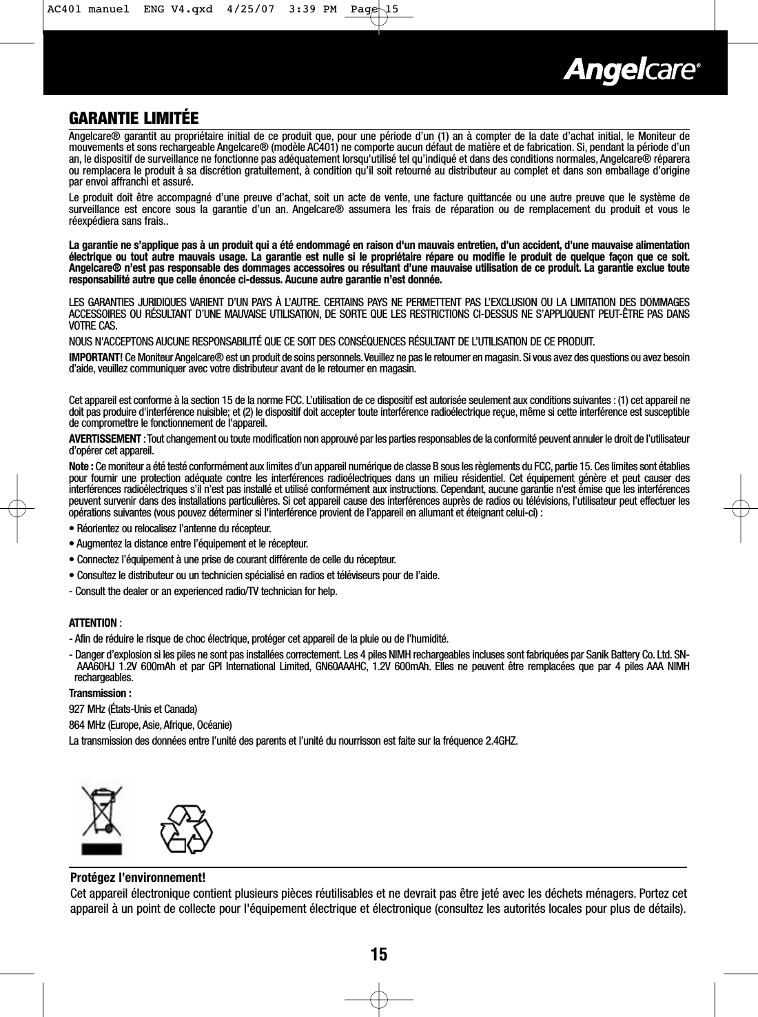 15GARANTIE LIMIT&Eacute;EAngelcare&reg; garantit au propri&eacute;taire initial de ce produit que, pour une p&eacute;riode d&rsquo;un (1) an &agrave; compter de la date d&rsquo;achat initial, le Moniteur demouvements et sons rechargeable Angelcare&reg; (mod&egrave;le AC401) ne comporte aucun d&eacute;faut de mati&egrave;re et de fabrication. Si, pendant la p&eacute;riode d&rsquo;unan, le dispositif de surveillance ne fonctionne pas ad&eacute;quatement lorsqu'utilis&eacute; tel qu&rsquo;indiqu&eacute; et dans des conditions normales, Angelcare&reg; r&eacute;pareraou remplacera le produit &agrave; sa discr&eacute;tion gratuitement, &agrave; condition qu&rsquo;il soit retourn&eacute; au distributeur au complet et dans son emballage d&rsquo;originepar envoi affranchi et assur&eacute;.Le produit doit &ecirc;tre accompagn&eacute; d&rsquo;une preuve d&rsquo;achat, soit un acte de vente, une facture quittanc&eacute;e ou une autre preuve que le syst&egrave;me desurveillance est encore sous la garantie d&rsquo;un an. Angelcare&reg; assumera les frais de r&eacute;paration ou de remplacement du produit et vous ler&eacute;exp&eacute;diera sans frais..La garantie ne s&rsquo;applique pas &agrave; un produit qui a &eacute;t&eacute; endommag&eacute; en raison d'un mauvais entretien, d&rsquo;un accident, d&rsquo;une mauvaise alimentation&eacute;lectrique ou tout autre mauvais usage. La garantie est nulle si le propri&eacute;taire r&eacute;pare ou modifie le produit de quelque fa&ccedil;on que ce soit.Angelcare&reg; n&rsquo;est pas responsable des dommages accessoires ou r&eacute;sultant d&rsquo;une mauvaise utilisation de ce produit. La garantie exclue touteresponsabilit&eacute; autre que celle &eacute;nonc&eacute;e ci-dessus. Aucune autre garantie n&rsquo;est donn&eacute;e.LES GARANTIES JURIDIQUES VARIENT D&rsquo;UN PAYS &Agrave; L&rsquo;AUTRE. CERTAINS PAYS NE PERMETTENT PAS L&rsquo;EXCLUSION OU LA LIMITATION DES DOMMAGESACCESSOIRES OU R&Eacute;SULTANT D&rsquo;UNE MAUVAISE UTILISATION, DE SORTE QUE LES RESTRICTIONS CI-DESSUS NE S&rsquo;APPLIQUENT PEUT-&Ecirc;TRE PAS DANSVOTRE CAS.NOUS N'ACCEPTONS AUCUNE RESPONSABILIT&Eacute; QUE CE SOIT DES CONS&Eacute;QUENCES R&Eacute;SULTANT DE L&rsquo;UTILISATION DE CE PRODUIT.IMPORTANT! Ce Moniteur Angelcare&reg; est un produit de soins personnels.Veuillez ne pas le retourner en magasin. Si vous avez des questions ou avez besoind&rsquo;aide, veuillez communiquer avec votre distributeur avant de le retourner en magasin.Cet appareil est conforme &agrave; la section 15 de la norme FCC. L&rsquo;utilisation de ce dispositif est autoris&eacute;e seulement aux conditions suivantes : (1) cet appareil nedoit pas produire d'interf&eacute;rence nuisible; et (2) le dispositif doit accepter toute interf&eacute;rence radio&eacute;lectrique re&ccedil;ue, m&ecirc;me si cette interf&eacute;rence est susceptiblede compromettre le fonctionnement de l'appareil.AVERTISSEMENT : Tout changement ou toute modification non approuv&eacute; par les parties responsables de la conformit&eacute; peuvent annuler le droit de l&rsquo;utilisateurd&rsquo;op&eacute;rer cet appareil.Note : Ce moniteur a &eacute;t&eacute; test&eacute; conform&eacute;ment aux limites d&rsquo;un appareil num&eacute;rique de classe B sous les r&egrave;glements du FCC, partie 15. Ces limites sont &eacute;tabliespour fournir une protection ad&eacute;quate contre les interf&eacute;rences radio&eacute;lectriques dans un milieu r&eacute;sidentiel. Cet &eacute;quipement g&eacute;n&egrave;re et peut causer desinterf&eacute;rences radio&eacute;lectriques s&rsquo;il n&rsquo;est pas install&eacute; et utilis&eacute; conform&eacute;ment aux instructions. Cependant, aucune garantie n'est &eacute;mise que les interf&eacute;rencespeuvent survenir dans des installations particuli&egrave;res. Si cet appareil cause des interf&eacute;rences aupr&egrave;s de radios ou t&eacute;l&eacute;visions, l&rsquo;utilisateur peut effectuer lesop&eacute;rations suivantes (vous pouvez d&eacute;terminer si l'interf&eacute;rence provient de l&rsquo;appareil en allumant et &eacute;teignant celui-ci) :&bull;R&eacute;orientez ou relocalisez l&rsquo;antenne du r&eacute;cepteur.&bull; Augmentez la distance entre l&rsquo;&eacute;quipement et le r&eacute;cepteur.&bull;Connectez l&rsquo;&eacute;quipement &agrave; une prise de courant diff&eacute;rente de celle du r&eacute;cepteur.&bull;Consultez le distributeur ou un technicien sp&eacute;cialis&eacute; en radios et t&eacute;l&eacute;viseurs pour de l&rsquo;aide.-Consult the dealer or an experienced radio/TV technician for help.ATTENTION :-Afin de r&eacute;duire le risque de choc &eacute;lectrique, prot&eacute;ger cet appareil de la pluie ou de l&rsquo;humidit&eacute;.-Danger d&rsquo;explosion si les piles ne sont pas install&eacute;es correctement. Les 4 piles NIMH rechargeables incluses sont fabriqu&eacute;es par Sanik Battery Co. Ltd. SN-AAA60HJ 1.2V 600mAh et par GPI International Limited, GN60AAAHC, 1.2V 600mAh. Elles ne peuvent &ecirc;tre remplac&eacute;es que par 4 piles AAA NIMHrechargeables.Transmission :927 MHz (&Eacute;tats-Unis et Canada)864 MHz (Europe, Asie, Afrique, Oc&eacute;anie)La transmission des donn&eacute;es entre l&rsquo;unit&eacute; des parents et l&rsquo;unit&eacute; du nourrisson est faite sur la fr&eacute;quence 2.4GHZ.Prot&eacute;gez l&rsquo;environnement!Cet appareil &eacute;lectronique contient plusieurs pi&egrave;ces r&eacute;utilisables et ne devrait pas &ecirc;tre jet&eacute; avec les d&eacute;chets m&eacute;nagers. Portez cetappareil &agrave; un point de collecte pour l'&eacute;quipement &eacute;lectrique et &eacute;lectronique (consultez les autorit&eacute;s locales pour plus de d&eacute;tails).AC401 manuel  ENG V4.qxd  4/25/07  3:39 PM  Page 15