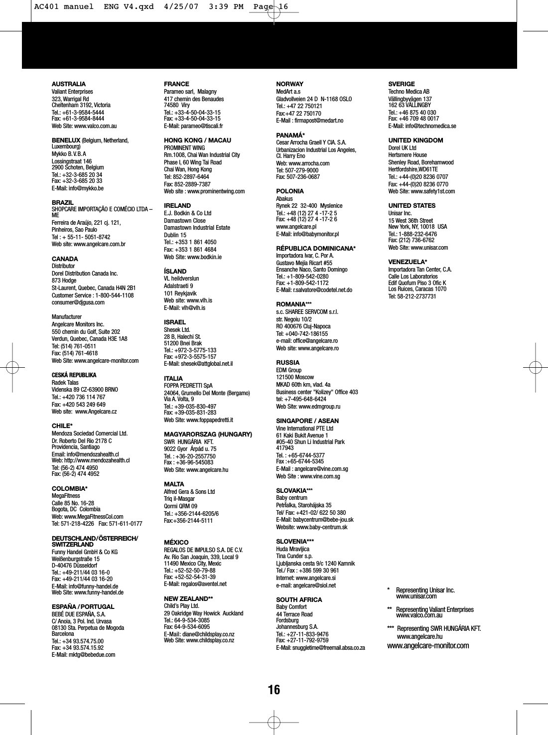 AUSTRALIAValiant Enterprises323, Warrigal RdCheltenham 3192, VictoriaTel.: +61-3-9584-5444Fax: +61-3-9584-8444Web Site: www.valco.com.auBENELUX (Belgium, Netherland,Luxembourg)Mykko B.V.B.ALossingstraat 1462900 Schoten, BelgiumTel.: +32-3-685 20 34Fax: +32-3-685 20 33E-Mail: info@mykko.beBRAZILSHOPCARE IMPORTA&Ccedil;&Atilde;O E COM&Eacute;CIO LTDA &ndash;MEFerreira de Ara&uacute;jo, 221 cj. 121,Pinheiros, Sao PauloTel : + 55-11- 5051-8742Web site: www.angelcare.com.brCANADADistributorDorel Distribution Canada Inc.873 HodgeSt-Laurent, Quebec, Canada H4N 2B1Customer Service : 1-800-544-1108consumer@djgusa.comManufacturerAngelcare Monitors Inc.550 chemin du Golf, Suite 202Verdun, Quebec, Canada H3E 1A8Tel: (514) 761-0511Fax: (514) 761-4618Web Site: www.angelcare-monitor.comCESK&Aacute; REPUBLIKARadek TalasVidenska 89 CZ-63900 BRNOTel.: +420 736 114 767Fax: +420 543 249 649Web site: www.Angelcare.cz CHILE*Mendoza Sociedad Comercial Ltd.Dr. Roberto Del Rio 2178 C Providencia, Santiago Email: info@mendozahealth.clWeb: http://www.mendozahealth.clTel: (56-2) 474 4950 Fax: (56-2) 474 4952       COLOMBIA*MegaFitness Calle 85 No. 16-28 Bogota, DC  Colombia Web: www.MegaFitnessCol.com Tel: 571-218-4226   Fax: 571-611-0177DEUTSCHLAND/&Ouml;STERREICH/SWITZERLANDFunny Handel GmbH &amp; Co KGWei&szlig;enburgstra&szlig;e 15D-40476 D&uuml;sseldorfTel.: +49-211/44 03 16-0Fax: +49-211/44 03 16-20E-Mail: info@funny-handel.deWeb Site: www.funny-handel.deESPA&Ntilde;A /PORTUGALBEB&Eacute; DUE ESPA&Ntilde;A, S.A.C/ Anoia, 3 Pol. Ind. Urvasa08130 Sta. Perpetua de MogodaBarcelonaTel.: +34 93.574.75.00Fax: +34 93.574.15.92E-Mail: mktg@bebedue.comFRANCEParameo sarl, Malagny417 chemin des Benaudes74580  ViryTel.: +33-4-50-04-33-15Fax: +33-4-50-04-33-15E-Mail: parameo@tiscali.frHONG KONG / MACAUPROMINENT WINGRm.1008, Chai Wan Industrial CityPhase I, 60 Wing Tai RoadChai Wan, Hong KongTel: 852-2897-6464Fax: 852-2889-7387Web site : www.prominentwing.comIRELANDE.J. Bodkin &amp; Co LtdDamastown CloseDamastown Industrial EstateDublin 15Tel.: +353 1 861 4050Fax: +353 1 861 4684Web Site: www.bodkin.ie&Iacute;SLANDVLheildverslunAdalstraeti 9101 ReykjavikWebsite: www.vlh.isE-Mail: vlh@vlh.isISRAELShesek Ltd.28 B, Halechi St.51200 Bnei BrakTel.: +972-3-5775-133Fax: +972-3-5575-157E-Mail: shesek@attglobal.net.ilITALIAFOPPAPEDRETTI SpA24064, Grumello Del Monte (Bergamo)Via A. Volta, 9Tel.: +39-035-830-497Fax: +39-035-831-283Web Site: www.foppapedretti.itMAGYARORSZAG (HUNGARY) SWR  HUNG&Aacute;RIA  KFT.9022 Gyor  &Aacute;rp&aacute;d u. 75Tel. : +36-20-2557750Fax : +36-96-545083Web Site: www.angelcare.huMALTA Alfred Gera &amp; Sons LtdTriq il-MasgarQormi QRM 09Tel.: +356-2144-6205/6Fax:+356-2144-5111M&Eacute;XICOREGALOS DE IMPULSO S.A. DE C.V.Av. Rio San Joaquin, 339, Local 911490 Mexico City,MexicTel.: +52-52-50-79-88Fax: +52-52-54-31-39E-Mail: regalos@aventel.netNEW ZEALAND**Child&rsquo;sPlay Ltd.29 Oakridge Way Howick  AucklandTel.: 64-9-534-3085Fax: 64-9-534-6095E-Mail:diane@childsplay.co.nzWeb Site: www.childsplay.co.nzNORWAYMedArt a.sGladvollveien 24 D  N-1168 OSLOTel.: +47 22 750121Fax:+47 22 750170E-Mail : firmapost@medart.noPANAM&Aacute;*Cesar Arrocha Graell Y CIA. S.A.Urbanizacion Industrial Los Angeles,CI. Harry Eno Web: www.arrocha.com  Tel: 507-279-9000 Fax: 507-236-0687 POLONIAAbakusRynek 22  32-400  MysleniceTel.: +48 (12) 27 4 -17-2 5Fax: +48 (12) 27 4 -17-2 6www.angelcare.plE-Mail: info@babymonitor.plR&Eacute;PUBLICA DOMINICANA*Importadora Ivar,C. Por A.Gustavo Mej&iacute;a Ricart #55Ensanche Naco, Santo DomingoTel.: +1-809-542-0280Fax: +1-809-542-1172E-Mail: r.salvatore@codetel.net.doROMANIA***s.c. SHAREE SERVCOM s.r.l.str.Negoiu 10/2RO 400676 Cluj-Napoca Tel: +040-742-186155e-mail: office@angelcare.ro  Web site: www.angelcare.roRUSSIAEDM Group121500 MoscowMKAD 60th km, vlad. 4aBusiness center "Kolizey" Office 403tel: +7-495-648-6424Web Site: www.edmgroup.ruSINGAPORE / ASEANVine International PTE Ltd 61 Kaki Bukit Avenue 1 #05-40 Shun Li Industrial Park 417943 Tel. : +65-6744-5377 Fax :+65-6744-5345 E-Mail : angelcare@vine.com.sg Web Site : www.vine.com.sgSLOVAKIA***Baby centrumPetr&Iuml;alka, Staroh&aacute;jska 35Tel/ Fax: +421-02/ 622 50 380E-Mail: babycentrum@bebe-jou.skWebsite: www.baby-centrum.skSLOVENIA***Huda MravljicaTina Cunder s.p.Ljubljanska cesta 9/c 1240 KamnikTel./ Fax : +386 599 30 961Internet: www.angelcare.sie-mail: angelcare@siol.netSOUTH AFRICABaby Comfort44 Terrace RoadFordsburgJohannesburg S.A.Tel.: +27-11-833-9476 Fax: +27-11-792-9759E-Mail: snuggletime@freemail.absa.co.zaSVERIGETechno Medica ABV&auml;llingbyv&auml;gen 137162 63 V&Auml;LLINGBYTel.: +46 875 40 030Fax: +46 709 48 0017E-Mail: info@technomedica.seUNITED KINGDOMDorel UK LtdHertsmere HouseShenley Road, BorehamwoodHertfordshire,WD61TETel.: +44-(0)20 8236 0707Fax: +44-(0)20 8236 0770Web Site: www.safety1st.comUNITED STATESUnisar Inc.15 West 36th StreetNew York, NY, 10018  USATel.: 1-888-232-6476Fax: (212) 736-6762Web Site: www.unisar.comVENEZUELA*Importadora Tan Center, C.A.Calle Los Laboratorios Edif Quofum Piso 3 Ofic K Los Ruices, Caracas 1070 Tel: 58-212-2737731 * Representing Unisar Inc.www.unisar.com** Representing Valiant Enterpriseswww.valco.com.au***  Representing SWR HUNG&Aacute;RIA KFT.www.angelcare.huwww.angelcare-monitor.com16AC401 manuel  ENG V4.qxd  4/25/07  3:39 PM  Page 16