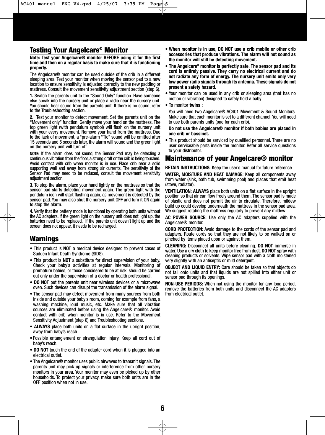 6Testing Your Angelcare&reg;MonitorNote: Test your Angelcare&reg; monitor BEFORE using it for the firsttime and then on a regular basis to make sure that it is functioningproperly.The Angelcare&reg; monitor can be used outside of the crib in a differentsleeping area. Test your monitor when moving the sensor pad to a newlocation to ensure sensitivity is adjusted correctly to the new padding ormattress. Consult the movement sensitivity adjustment section (step 6).1. Switch the parents unit to the &ldquo;Sound Only&rdquo; function. Have someoneelse speak into the nursery unit or place a radio near the nursery unit.You should hear sound from the parents unit. If there is no sound, referto the Troubleshooting section.2. Test your monitor to detect movement. Set the parents unit on the&ldquo;Movement only&rdquo; function. Gently move your hand on the mattress. Thetop green light (with pendulum symbol) will flash on the nursery unitwith your every movement. Remove your hand from the mattress. Dueto the lack of movement, a &ldquo;pre-alarm &ldquo;Tic&rdquo; sound will be emitted after15 seconds and 5 seconds later, the alarm will sound and the green lighton the nurseryunit will turn off.NOTE: If the alarm does not sound, the Sensor Pad may be detecting acontinuous vibration from the floor, a strong draft or the crib is being touched.Avoid contact with crib when monitor is in use. Place crib near a solidsupporting wall and away from strong air currents. The sensitivity of theSensor Pad may need to be reduced, consult the movement sensitivityadjustment section.3. To stop the alarm, place your hand lightly on the mattress so that thesensor pad starts detecting movement again. The green light with thependulum icon will start flashing again, as movement is detected by thesensor pad. You may also shut the nursery unit OFF and turn it ON againto stop the alarm.4. Verify that the battery mode is functional by operating both units withoutthe AC adapters. If the green light on the nursery unit does not light up, thebatteries need to be replaced. If the parents unit doesn&rsquo;t light up and thescreen does not appear, it needs to be recharged.Warnings&bull;This product is NOT amedical device designed to prevent cases ofSudden Infant Death Syndrome (SIDS).&bull;This product is NOT asubstitute for direct supervision of your baby.Check your baby&rsquo;s activities at regular intervals. Monitoring ofpremature babies, or those considered to be at risk, should be carriedout only under the supervision of a doctor or health professional.&bull;DO NOTput the parents unit near wireless devices or a microwaveoven. Such devices can disrupt the transmission of the alarm signal.&bull;The sensor pad may detect movement from many sources from bothinside and outside your baby&rsquo;sroom, coming for example from fans, awashing machine, loud music, etc. Make sure that all vibrationsources are eliminated before using the Angelcare&reg; monitor. Avoidcontact with crib when monitor is in use. Refer to the MovementSensitivity Adjustment (step 6) and Troubleshooting sections.&bull;ALWAYS place both units on a flat surface in the upright position,away from baby&rsquo;sreach.&bull;Possible entanglement or strangulation injury. Keep all cord out ofbaby&rsquo;sreach.&bull;DO NOT touch the end of the adapter cord when it is plugged into anelectrical outlet.&bull;The Angelcare&reg; monitor uses public airwaves to transmit signals. Theparents unit may pick up signals or interference from other nurserymonitors in your area. Your monitor may even be picked up by otherhouseholds. Toprotect your privacy, make sure both units are in theOFF position when not in use.&bull;When monitor is in use, DO NOT use a crib mobile or other cribaccessories that produce vibrations. The alarm will not sound asthe monitor will still be detecting movement.&bull;The Angelcare&reg;monitor is perfectly safe. The sensor pad and itscord is entirely passive. They carry no electrical current and donot radiate any form of energy. The nursery unit emits only verylow power radio signals through its antenna. These signals do notpresent a safety hazard.&bull; Your monitor can be used in any crib or sleeping area (that has nomotion or vibration) designed to safely hold a baby.&bull; To monitor twins :You will need two Angelcare&reg; AC401 Movement &amp; Sound Monitors.Make sure that each monitor is set to a different channel. You will needto use both parents units (one for each crib).Do not use the Angelcare&reg; monitor if both babies are placed inone crib or bassinet.&bull;This product should be serviced by qualified personnel. There are nouser serviceable parts inside the monitor. Refer all service questionsto your distributor.Maintenance of your Angelcare&reg; monitor RETAIN INSTRUCTIONS: Keep the user&rsquo;smanual for future reference.WATER, MOISTURE AND HEAT DAMAGE: Keep all components awayfrom water (sink, bath tub, swimming pool) and places that emit heat(stove, radiator).VENTILATION: ALWAYS place both units on a flatsurface in the uprightposition so that air can flow freely around them. The sensor pad is madeof plastic and does not permit the air to circulate. Therefore, mildewbuild up could develop underneath the mattress in the sensor pad area.Wesuggest rotating the mattress regularly to prevent any mildew.AC POWER SOURCE: Use only the AC adapters supplied with theAngelcare&reg; monitor.CORD PROTECTION: Avoid damage to the cords of the sensor pad andadapters. Route cords so that they are not likely to be walked on orpinched by items placed upon or against them.CLEANING: Disconnect all units before cleaning. DO NOT immerse inwater. Use a dry cloth to keep monitor free from dust.DO NOT spray withcleaning products or solvents. Wipe sensor pad with a cloth moistenedveryslightly with an antiseptic or mild detergent.OBJECT AND LIQUID ENTRY: Care should be taken so that objects donot fall onto units and that liquids are not spilled into either unit orsensor pad through its openings.NON-USE PERIODS: When not using the monitor for any long period,remove the batteries from both units and disconnect the AC adaptersfrom electrical outlet.AC401 manuel  ENG V4.qxd  4/25/07  3:39 PM  Page 6