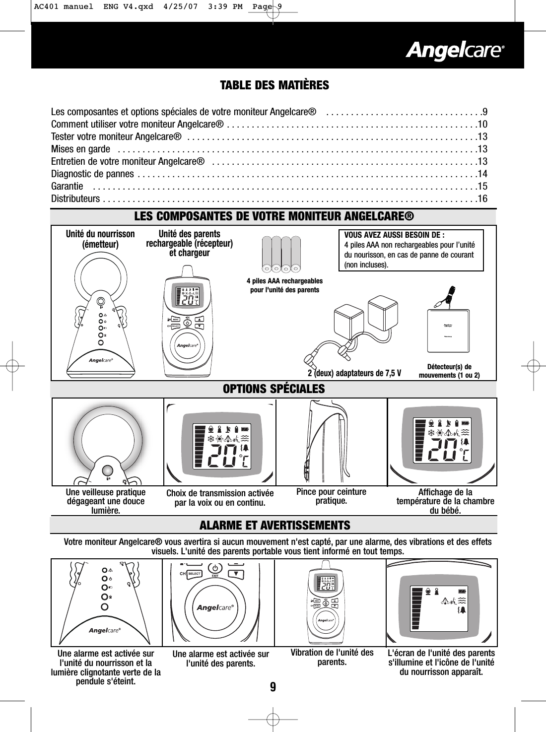 9TABLE DES MATI&Egrave;RESLes composantes et options sp&eacute;ciales de votre moniteur Angelcare&reg;   . . . . . . . . . . . . . . . . . . . . . . . . . . . . . . . .9Comment utiliser votre moniteur Angelcare&reg; . . . . . . . . . . . . . . . . . . . . . . . . . . . . . . . . . . . . . . . . . . . . . . . . . . .10Tester votre moniteur Angelcare&reg;  . . . . . . . . . . . . . . . . . . . . . . . . . . . . . . . . . . . . . . . . . . . . . . . . . . . . . . . . . . .13Mises en garde   . . . . . . . . . . . . . . . . . . . . . . . . . . . . . . . . . . . . . . . . . . . . . . . . . . . . . . . . . . . . . . . . . . . . . . . . .13Entretien de votre moniteur Angelcare&reg;  . . . . . . . . . . . . . . . . . . . . . . . . . . . . . . . . . . . . . . . . . . . . . . . . . . . . . .13Diagnostic de pannes . . . . . . . . . . . . . . . . . . . . . . . . . . . . . . . . . . . . . . . . . . . . . . . . . . . . . . . . . . . . . . . . . . . . .14Garantie   . . . . . . . . . . . . . . . . . . . . . . . . . . . . . . . . . . . . . . . . . . . . . . . . . . . . . . . . . . . . . . . . . . . . . . . . . . . . . .15Distributeurs . . . . . . . . . . . . . . . . . . . . . . . . . . . . . . . . . . . . . . . . . . . . . . . . . . . . . . . . . . . . . . . . . . . . . . . . . . . .162(deux) adaptateurs de 7,5 VUnit&eacute; des parentsrechargeable (r&eacute;cepteur)et chargeurUnit&eacute; du nourrisson(&eacute;metteur)LES COMPOSANTES DE VOTRE MONITEUR ANGELCARE&reg;OPTIONS SP&Eacute;CIALESVOUS AVEZ AUSSI BESOIN DE : 4piles AAA non rechargeables pour l&rsquo;unit&eacute;du nourisson, en cas de panne de courant(non incluses).Une veilleuse pratiqued&eacute;gageant une doucelumi&egrave;re.Affichage de latemp&eacute;rature de la chambredu b&eacute;b&eacute;.Pince pour ceinturepratique.Choix de transmission activ&eacute;epar la voix ou en continu.4piles AAA rechargeablespour l'unit&eacute; des parentsD&eacute;tecteur(s) demouvements (1 ou 2)ALARME ET AVERTISSEMENTSVotre moniteur Angelcare&reg; vous avertira si aucun mouvement n'est capt&eacute;, par une alarme, des vibrations et des effetsvisuels. L'unit&eacute; des parents portable vous tient inform&eacute; en tout temps. Une alarme est activ&eacute;e surl'unit&eacute; du nourrisson et lalumi&egrave;re clignotante verte de lapendule s'&eacute;teint.L'&eacute;cran de l'unit&eacute; des parentss'illumine et l'ic&ocirc;ne de l'unit&eacute;du nourrisson appara&icirc;t.Vibration de l'unit&eacute; desparents.Une alarme est activ&eacute;e surl'unit&eacute; des parents.AC401 manuel  ENG V4.qxd  4/25/07  3:39 PM  Page 9
