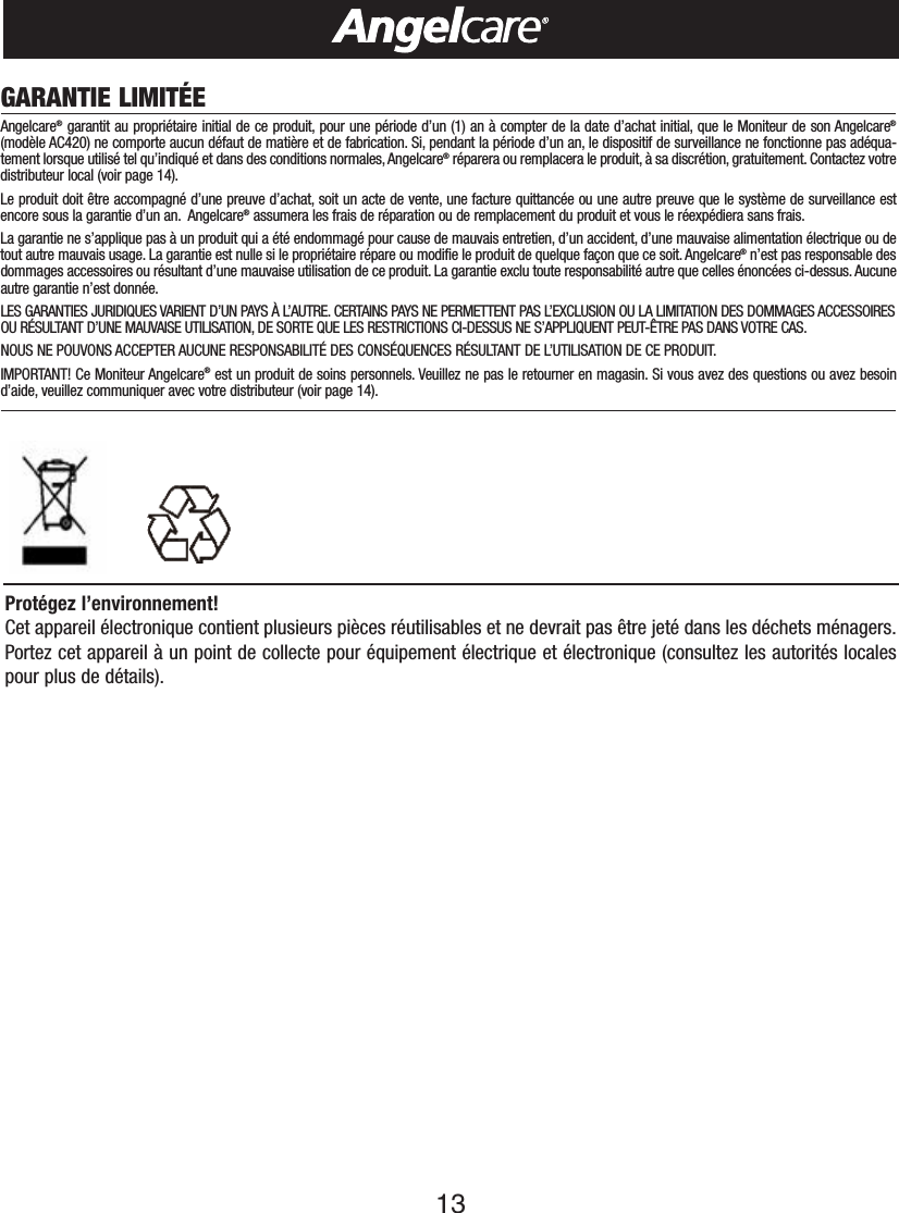 13GARANTIE LIMIT&Eacute;EAngelcare&reg;garantit au propri&eacute;taire initial de ce produit, pour une p&eacute;riode d&rsquo;un (1) an &agrave; compter de la date d&rsquo;achat initial, que le Moniteur de son Angelcare&reg;(mod&egrave;le AC420) ne comporte aucun d&eacute;faut de mati&egrave;re et de fabrication. Si, pendant la p&eacute;riode d&rsquo;un an, le dispositif de surveillance ne fonctionne pas ad&eacute;qua-tement lorsque utilis&eacute; tel qu&rsquo;indiqu&eacute; et dans des conditions normales,Angelcare&reg;r&eacute;parera ou remplacera le produit, &agrave; sa discr&eacute;tion, gratuitement. Contactez votredistributeur local (voir page 14).Le produit doit &ecirc;tre accompagn&eacute; d&rsquo;une preuve d&rsquo;achat, soit un acte de vente, une facture quittanc&eacute;e ou une autre preuve que le syst&egrave;me de surveillance estencore sous la garantie d&rsquo;un an. Angelcare&reg;assumera les frais de r&eacute;paration ou de remplacement du produit et vous le r&eacute;exp&eacute;diera sans frais.Lagarantie ne s&rsquo;applique pas &agrave; un produit qui a &eacute;t&eacute; endommag&eacute; pour cause de mauvais entretien, d&rsquo;un accident, d&rsquo;une mauvaise alimentation &eacute;lectrique ou detout autre mauvais usage. La garantie est nulle si le propri&eacute;taire r&eacute;pare ou modifie le produit de quelque fa&ccedil;on que ce soit.Angelcare&reg;n&rsquo;est pas responsable desdommages accessoires ou r&eacute;sultant d&rsquo;une mauvaise utilisation de ce produit. La garantie exclu toute responsabilit&eacute; autre que celles &eacute;nonc&eacute;es ci-dessus. Aucuneautre garantie n&rsquo;est donn&eacute;e.LES GARANTIES JURIDIQUES VARIENT D&rsquo;UN PAYS &Agrave; L&rsquo;AUTRE. CERTAINS PAYS NE PERMETTENT PAS L&rsquo;EXCLUSION OU LA LIMITATION DES DOMMAGES ACCESSOIRESOU R&Eacute;SULTANT D&rsquo;UNE MAUVAISE UTILISATION, DE SORTE QUE LES RESTRICTIONS CI-DESSUS NE S&rsquo;APPLIQUENT PEUT-&Ecirc;TRE PAS DANS VOTRE CAS.NOUS NE POUVONS ACCEPTER AUCUNE RESPONSABILIT&Eacute; DES CONS&Eacute;QUENCES R&Eacute;SULTANT DE L&rsquo;UTILISATION DE CE PRODUIT.IMPORTANT! Ce Moniteur Angelcare&reg;est un produit de soins personnels. Veuillez ne pas le retourner en magasin. Si vous avez des questions ou avez besoind&rsquo;aide, veuillez communiquer avec votre distributeur (voir page 14).Prot&eacute;gez l&rsquo;environnement!Cet appareil &eacute;lectronique contient plusieurs pi&egrave;ces r&eacute;utilisables et ne devrait pas &ecirc;tre jet&eacute; dans les d&eacute;chets m&eacute;nagers.Portez cet appareil &agrave; un point de collecte pour &eacute;quipement &eacute;lectrique et &eacute;lectronique (consultez les autorit&eacute;s localespour plus de d&eacute;tails).
