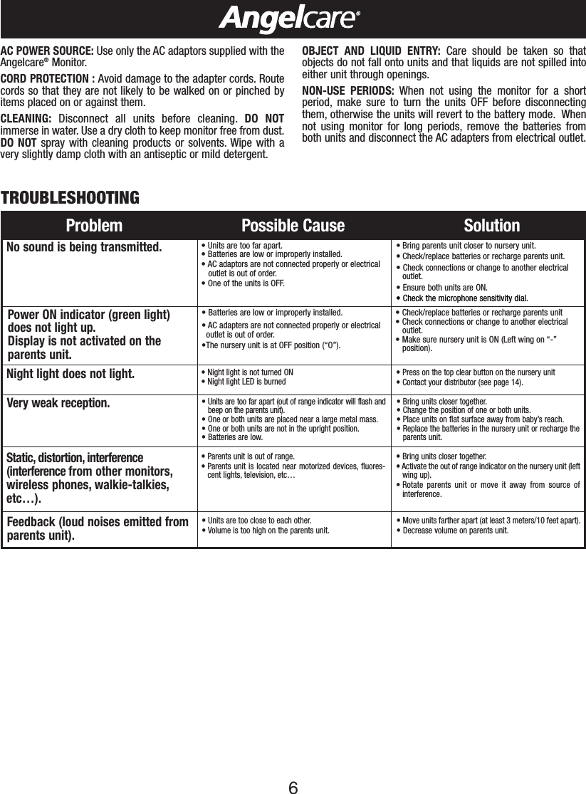 6Problem Possible Cause SolutionNo sound is being transmitted.&bull;Units are too far apart.&bull;Batteries are low or improperly installed.&bull; AC adaptors are not connected properly or electricaloutlet is out of order.&bull;One of the units is OFF.&bull; Bring parents unit closer to nursery unit.&bull; Check/replace batteries or recharge parents unit.&bull;Check connections or change to another electricaloutlet.&bull;Ensure both units are ON.&bull;Check the microphone sensitivity dial.Power ON indicator (green light) does not light up.Display is not activated on theparents unit.&bull;Batteries are low or improperly installed.&bull; AC adapters are not connected properly or electrical outlet is out of order.&bull;The nurseryunit is atOFF position (&ldquo;O&rdquo;).&bull;Check/replace batteries or recharge parents unit&bull;Check connections or change to another electricaloutlet.&bull;Make sure nursery unit is ON (Left wing on &ldquo;-&rdquo;position).Static, distortion, interference(interference from other monitors,wireless phones, walkie-talkies,etc&hellip;).&bull; Parents unit is out of range.&bull; Parents unit is located near motorized devices, fluores-cent lights, television, etc&hellip;&bull;Bring units closer together.&bull;Activate the out of range indicator on the nursery unit (leftwing up).&bull; Rotate parents unit or move it away from source ofinterference.Feedback (loud noises emitted fromparents unit).&bull; Units are too close to each other.&bull; Volume is too high on the parents unit.&bull;Move units farther apart (at least 3 meters/10 feet apart).&bull;Decrease volume on parents unit.Very weak reception. &bull;Units are too far apart (out of range indicator will flash andbeep on the parents unit).&bull; One or both units are placed near a large metal mass.&bull; One or both units are not in the upright position.&bull;Batteries are low.&bull;Bring units closer together.&bull;Change the position of one or both units.&bull; Place units on flatsurface away from baby&rsquo;s reach.&bull;Replace the batteries in the nurseryunit or recharge theparents unit.TROUBLESHOOTINGAC POWER SOURCE: Use only the AC adaptors supplied with theAngelcare&reg;Monitor.CORD PROTECTION : Avoid damage to the adapter cords. Routecords so that they are not likely to be walked on or pinched byitems placed on or against them.CLEANING: Disconnect all units before cleaning. DO NOTimmerse in water. Use a dry cloth to keep monitor free from dust.DO NOT spray with cleaning products or solvents. Wipe with avery slightly damp cloth with an antiseptic or mild detergent.OBJECT AND LIQUID ENTRY: Care should be taken so thatobjects do not fall onto units and that liquids are not spilled intoeither unit through openings.NON-USE PERIODS: When not using the monitor for a shortperiod, make sure to turn the units OFF before disconnectingthem, otherwise the units will revert to the battery mode. Whennot using monitor for long periods, remove the batteries fromboth units and disconnect the AC adapters from electrical outlet.Night light does not light. &bull;Night light is not turned ON                               &bull;Night light LED is burned &bull;Press on the top clear button on the nursery unit&bull;Contact your distributor (see page 14).