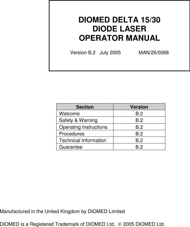                            Section  Version Welcome  B.2 Safety &amp; Warning  B.2 Operating Instructions  B.2 Procedures  B.2 Technical Information  B.2 Guarantee  B.2          Manufactured in the United Kingdom by DIOMED Limited  DIOMED is a Registered Trademark of DIOMED Ltd.   2005 DIOMED Ltd.    DIOMED DELTA 15/30 DIODE LASER OPERATOR MANUAL  Version B.2   July 2005             MAN/26/0068 