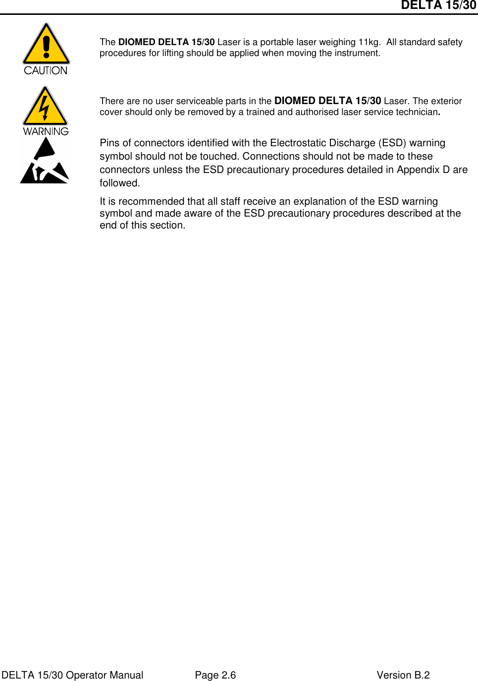 DELTA 15/30 DELTA 15/30 Operator Manual  Page 2.6  Version B.2   The DIOMED DELTA 15/30 Laser is a portable laser weighing 11kg.  All standard safety procedures for lifting should be applied when moving the instrument.  There are no user serviceable parts in the DIOMED DELTA 15/30 Laser. The exterior cover should only be removed by a trained and authorised laser service technician.  Pins of connectors identified with the Electrostatic Discharge (ESD) warning symbol should not be touched. Connections should not be made to these connectors unless the ESD precautionary procedures detailed in Appendix D are followed. It is recommended that all staff receive an explanation of the ESD warning symbol and made aware of the ESD precautionary procedures described at the end of this section.  