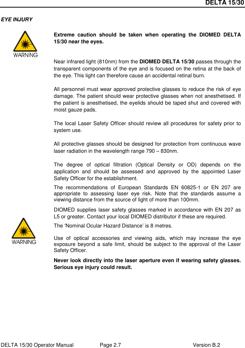 DELTA 15/30 DELTA 15/30 Operator Manual  Page 2.7  Version B.2  EYE INJURY    Extreme  caution  should  be  taken  when  operating  the  DIOMED  DELTA 15/30 near the eyes.  Near infrared light (810nm) from the DIOMED DELTA 15/30 passes through the transparent components of the eye and is focused on the retina at the back of the eye. This light can therefore cause an accidental retinal burn.  All personnel must wear approved protective glasses to reduce the risk of eye damage. The patient should wear protective glasses when not anesthetised. If the patient is anesthetised, the eyelids should be taped shut and covered with moist gauze pads.  The local Laser Safety Officer should review all procedures for safety prior to system use.  All protective glasses should be designed for protection from continuous wave laser radiation in the wavelength range 790 – 830nm.  The  degree  of  optical  filtration  (Optical  Density  or  OD)  depends  on  the application  and  should  be  assessed  and  approved  by  the  appointed  Laser Safety Officer for the establishment. The  recommendations  of  European  Standards  EN  60825-1  or  EN  207  are appropriate  to  assessing  laser  eye  risk.  Note  that  the  standards  assume  a viewing distance from the source of light of more than 100mm. DIOMED supplies laser safety glasses marked in accordance with EN 207 as L5 or greater. Contact your local DIOMED distributor if these are required. The ‘Nominal Ocular Hazard Distance’ is 8 metres. Use  of  optical  accessories  and  viewing  aids,  which  may  increase  the  eye exposure beyond a safe  limit, should be  subject to  the approval  of the  Laser Safety Officer. Never look directly into the laser aperture even if wearing safety glasses. Serious eye injury could result.  