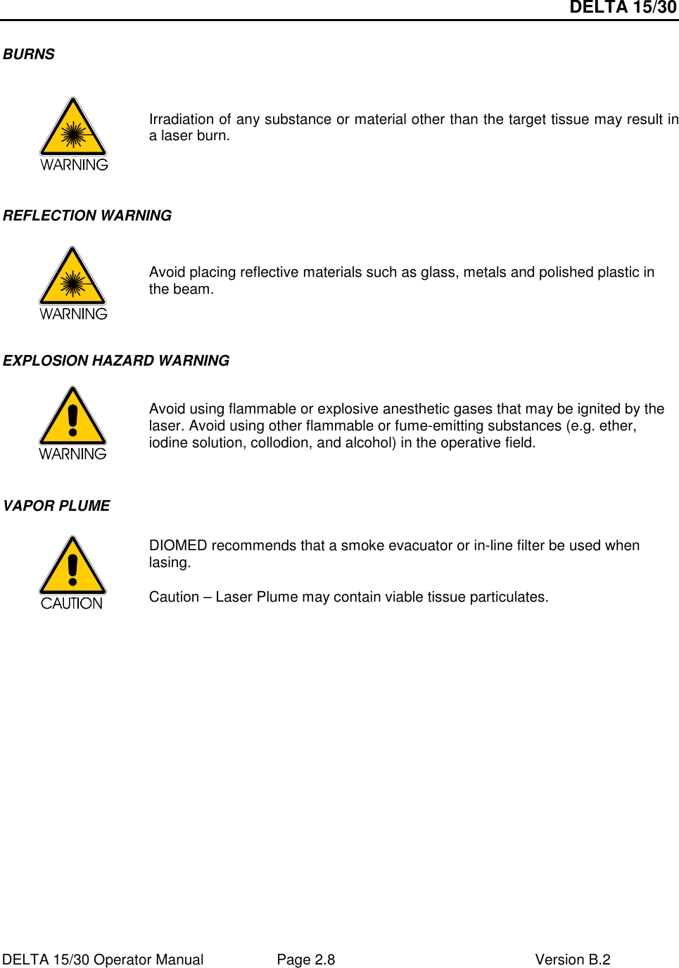 DELTA 15/30 DELTA 15/30 Operator Manual  Page 2.8  Version B.2  BURNS   Irradiation of any substance or material other than the target tissue may result in a laser burn.  REFLECTION WARNING  Avoid placing reflective materials such as glass, metals and polished plastic in the beam. EXPLOSION HAZARD WARNING    Avoid using flammable or explosive anesthetic gases that may be ignited by the laser. Avoid using other flammable or fume-emitting substances (e.g. ether, iodine solution, collodion, and alcohol) in the operative field. VAPOR PLUME  DIOMED recommends that a smoke evacuator or in-line filter be used when lasing. Caution – Laser Plume may contain viable tissue particulates.   