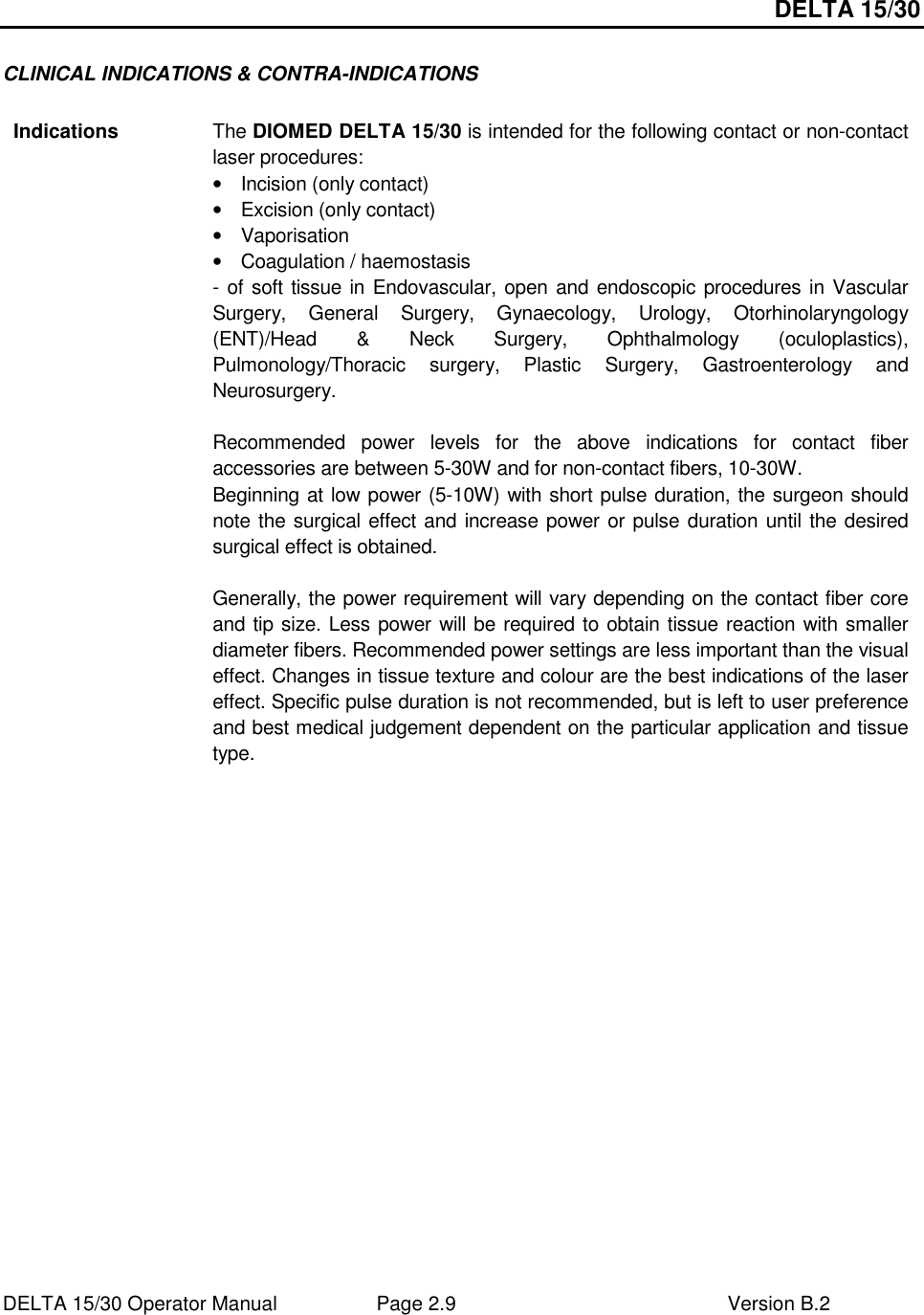 DELTA 15/30 DELTA 15/30 Operator Manual  Page 2.9  Version B.2  CLINICAL INDICATIONS &amp; CONTRA-INDICATIONS  Indications  The DIOMED DELTA 15/30 is intended for the following contact or non-contact laser procedures: •  Incision (only contact) •  Excision (only contact) •  Vaporisation •  Coagulation / haemostasis  - of soft tissue in Endovascular, open and endoscopic procedures in Vascular Surgery,  General  Surgery,  Gynaecology,  Urology,  Otorhinolaryngology (ENT)/Head  &amp;  Neck  Surgery,  Ophthalmology  (oculoplastics), Pulmonology/Thoracic  surgery,  Plastic  Surgery,  Gastroenterology  and Neurosurgery.  Recommended  power  levels  for  the  above  indications  for  contact  fiber accessories are between 5-30W and for non-contact fibers, 10-30W.  Beginning at low power (5-10W) with short pulse duration, the surgeon should note the surgical effect and increase power or pulse duration until the desired surgical effect is obtained.  Generally, the power requirement will vary depending on the contact fiber core and tip size. Less power will be required to obtain tissue reaction with smaller diameter fibers. Recommended power settings are less important than the visual effect. Changes in tissue texture and colour are the best indications of the laser effect. Specific pulse duration is not recommended, but is left to user preference and best medical judgement dependent on the particular application and tissue type.  