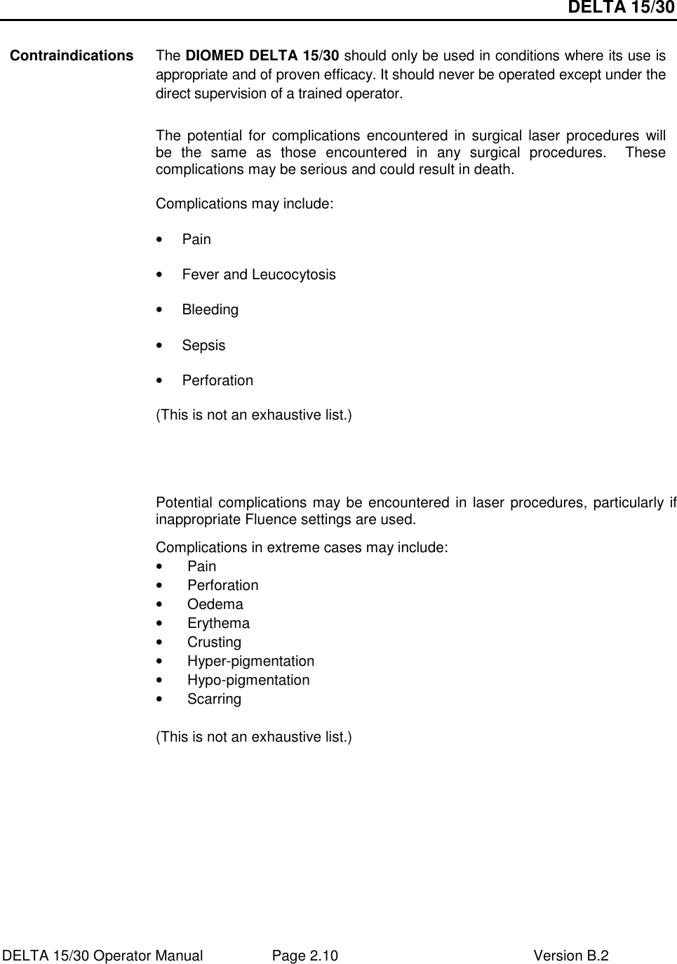 DELTA 15/30 DELTA 15/30 Operator Manual  Page 2.10  Version B.2   Contraindications The DIOMED DELTA 15/30 should only be used in conditions where its use is appropriate and of proven efficacy. It should never be operated except under the direct supervision of a trained operator.  The  potential  for  complications encountered  in surgical  laser procedures  will be  the  same  as  those  encountered  in  any  surgical  procedures.    These complications may be serious and could result in death. Complications may include: •  Pain •  Fever and Leucocytosis •  Bleeding •  Sepsis •  Perforation (This is not an exhaustive list.)    Potential complications may be encountered in laser procedures, particularly if inappropriate Fluence settings are used.  Complications in extreme cases may include: •  Pain •  Perforation •  Oedema •  Erythema •  Crusting •  Hyper-pigmentation •  Hypo-pigmentation •  Scarring  (This is not an exhaustive list.)   