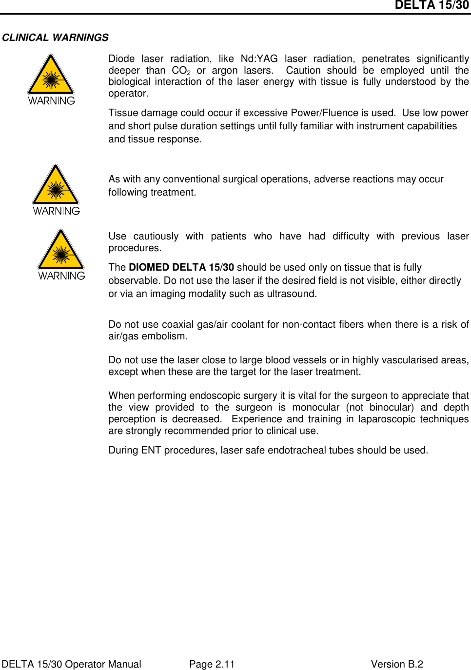 DELTA 15/30 DELTA 15/30 Operator Manual  Page 2.11  Version B.2  CLINICAL WARNINGS  Diode  laser  radiation,  like  Nd:YAG  laser  radiation,  penetrates  significantly deeper  than  CO2  or  argon  lasers.    Caution  should  be  employed  until  the biological interaction of the laser energy with tissue is fully understood by the operator. Tissue damage could occur if excessive Power/Fluence is used.  Use low power and short pulse duration settings until fully familiar with instrument capabilities and tissue response.        As with any conventional surgical operations, adverse reactions may occur following treatment.      Use  cautiously  with  patients  who  have  had  difficulty  with  previous  laser procedures. The DIOMED DELTA 15/30 should be used only on tissue that is fully observable. Do not use the laser if the desired field is not visible, either directly or via an imaging modality such as ultrasound.   Do not use coaxial gas/air coolant for non-contact fibers when there is a risk of air/gas embolism. Do not use the laser close to large blood vessels or in highly vascularised areas, except when these are the target for the laser treatment. When performing endoscopic surgery it is vital for the surgeon to appreciate that the  view  provided  to  the  surgeon  is  monocular  (not  binocular)  and  depth perception  is  decreased.    Experience  and  training  in  laparoscopic  techniques are strongly recommended prior to clinical use. During ENT procedures, laser safe endotracheal tubes should be used.   