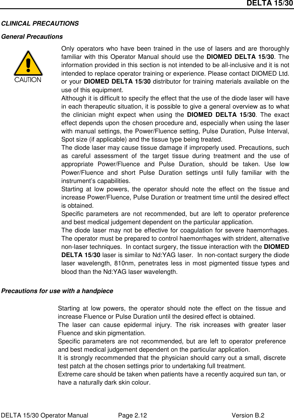 DELTA 15/30 DELTA 15/30 Operator Manual  Page 2.12  Version B.2  CLINICAL PRECAUTIONS General Precautions  Only operators who have  been trained in the use of lasers and are thoroughly familiar with this Operator Manual should use the DIOMED DELTA 15/30. The information provided in this section is not intended to be all-inclusive and it is not intended to replace operator training or experience. Please contact DIOMED Ltd. or your DIOMED DELTA 15/30 distributor for training materials available on the use of this equipment. Although it is difficult to specify the effect that the use of the diode laser will have in each therapeutic situation, it is possible to give a general overview as to what the  clinician  might  expect  when  using  the  DIOMED  DELTA  15/30.  The  exact effect depends upon the chosen procedure and, especially when using the laser with manual settings, the Power/Fluence setting, Pulse Duration, Pulse Interval, Spot size (if applicable) and the tissue type being treated.  The diode laser may cause tissue damage if improperly used. Precautions, such as  careful  assessment  of  the  target  tissue  during  treatment  and  the  use  of appropriate  Power/Fluence  and  Pulse  Duration,  should  be  taken.  Use  low Power/Fluence  and  short  Pulse  Duration  settings  until  fully  familiar  with  the instrument’s capabilities. Starting  at  low  powers,  the  operator  should  note  the  effect  on  the  tissue  and increase Power/Fluence, Pulse Duration or treatment time until the desired effect is obtained.  Specific parameters  are not  recommended, but  are  left  to operator  preference and best medical judgement dependent on the particular application. The diode laser may not be effective for coagulation for severe haemorrhages.  The operator must be prepared to control haemorrhages with strident, alternative non-laser techniques.  In contact surgery, the tissue interaction with the DIOMED DELTA 15/30 laser is similar to Nd:YAG laser.  In non-contact surgery the diode laser  wavelength, 810nm,  penetrates less  in most  pigmented tissue  types and blood than the Nd:YAG laser wavelength.  Precautions for use with a handpiece     Starting  at  low  powers,  the  operator  should  note  the  effect  on  the  tissue  and increase Fluence or Pulse Duration until the desired effect is obtained.  The  laser  can  cause  epidermal  injury.  The  risk  increases  with  greater  laser Fluence and skin pigmentation. Specific parameters  are not  recommended, but  are  left  to operator  preference and best medical judgement dependent on the particular application. It is strongly recommended that the physician should carry out a small, discrete test patch at the chosen settings prior to undertaking full treatment. Extreme care should be taken when patients have a recently acquired sun tan, or have a naturally dark skin colour. 