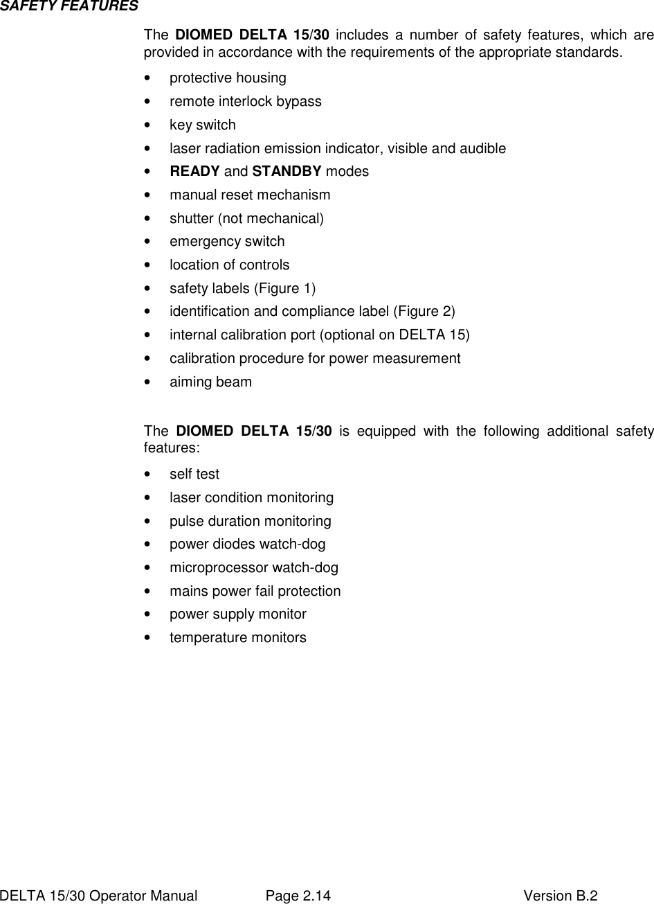  DELTA 15/30 Operator Manual  Page 2.14  Version B.2  SAFETY FEATURES  The  DIOMED  DELTA 15/30  includes  a  number  of  safety features,  which  are provided in accordance with the requirements of the appropriate standards. •  protective housing •  remote interlock bypass •  key switch •  laser radiation emission indicator, visible and audible • READY and STANDBY modes •  manual reset mechanism •  shutter (not mechanical) •  emergency switch •  location of controls •  safety labels (Figure 1) •  identification and compliance label (Figure 2) •  internal calibration port (optional on DELTA 15) •  calibration procedure for power measurement •  aiming beam   The  DIOMED  DELTA  15/30  is  equipped  with  the  following  additional  safety features:  •  self test •  laser condition monitoring •  pulse duration monitoring •  power diodes watch-dog •  microprocessor watch-dog •  mains power fail protection •  power supply monitor •  temperature monitors   