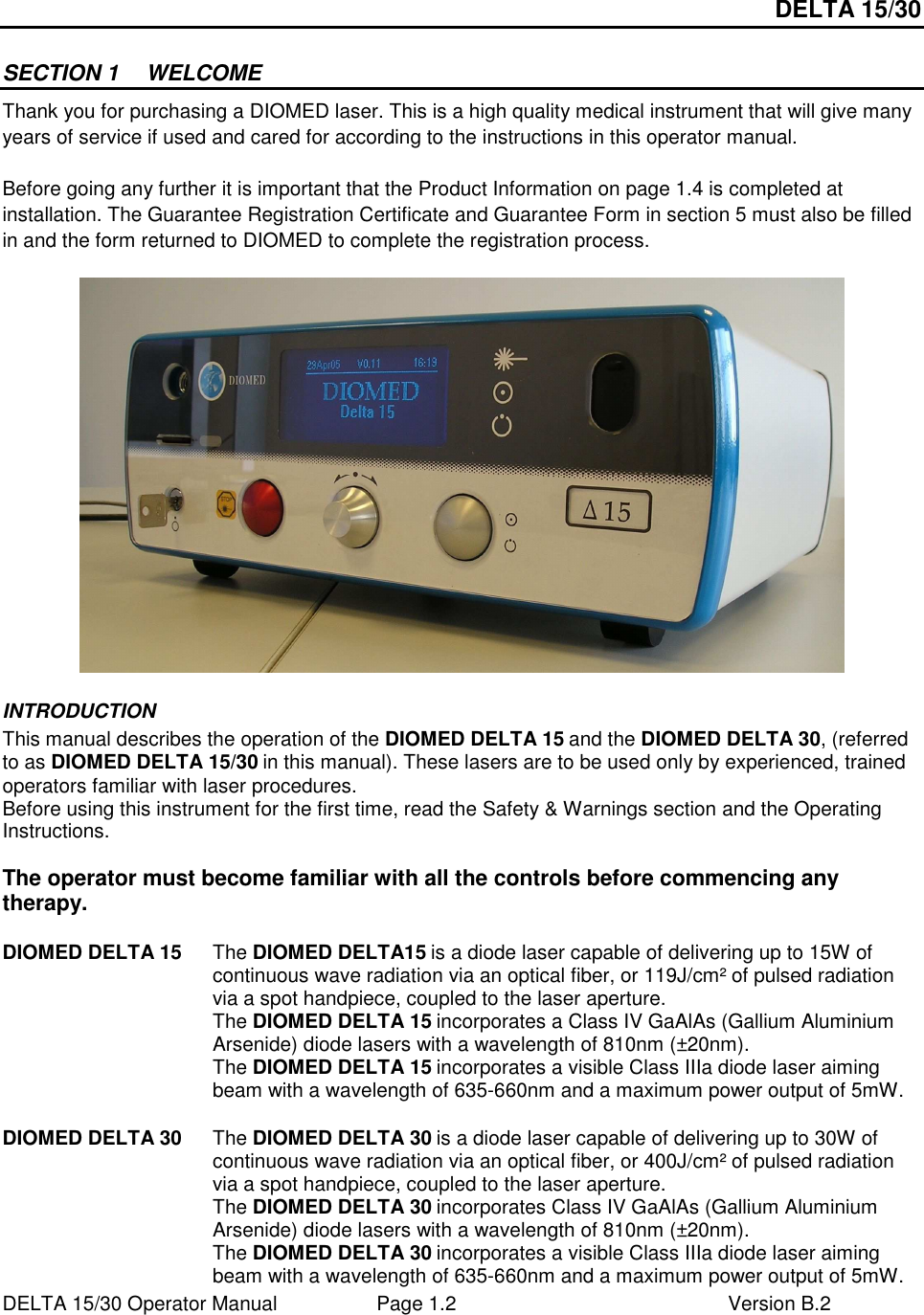 DELTA 15/30 DELTA 15/30 Operator Manual  Page 1.2  Version B.2  SECTION 1  WELCOME Thank you for purchasing a DIOMED laser. This is a high quality medical instrument that will give many years of service if used and cared for according to the instructions in this operator manual.  Before going any further it is important that the Product Information on page 1.4 is completed at installation. The Guarantee Registration Certificate and Guarantee Form in section 5 must also be filled in and the form returned to DIOMED to complete the registration process.   INTRODUCTION This manual describes the operation of the DIOMED DELTA 15 and the DIOMED DELTA 30, (referred to as DIOMED DELTA 15/30 in this manual). These lasers are to be used only by experienced, trained operators familiar with laser procedures. Before using this instrument for the first time, read the Safety &amp; Warnings section and the Operating Instructions.  The operator must become familiar with all the controls before commencing any therapy.  DIOMED DELTA 15  The DIOMED DELTA15 is a diode laser capable of delivering up to 15W of continuous wave radiation via an optical fiber, or 119J/cm² of pulsed radiation via a spot handpiece, coupled to the laser aperture. The DIOMED DELTA 15 incorporates a Class IV GaAlAs (Gallium Aluminium Arsenide) diode lasers with a wavelength of 810nm (±20nm). The DIOMED DELTA 15 incorporates a visible Class IIIa diode laser aiming beam with a wavelength of 635-660nm and a maximum power output of 5mW.    DIOMED DELTA 30  The DIOMED DELTA 30 is a diode laser capable of delivering up to 30W of continuous wave radiation via an optical fiber, or 400J/cm² of pulsed radiation via a spot handpiece, coupled to the laser aperture. The DIOMED DELTA 30 incorporates Class IV GaAlAs (Gallium Aluminium Arsenide) diode lasers with a wavelength of 810nm (±20nm). The DIOMED DELTA 30 incorporates a visible Class IIIa diode laser aiming beam with a wavelength of 635-660nm and a maximum power output of 5mW. 