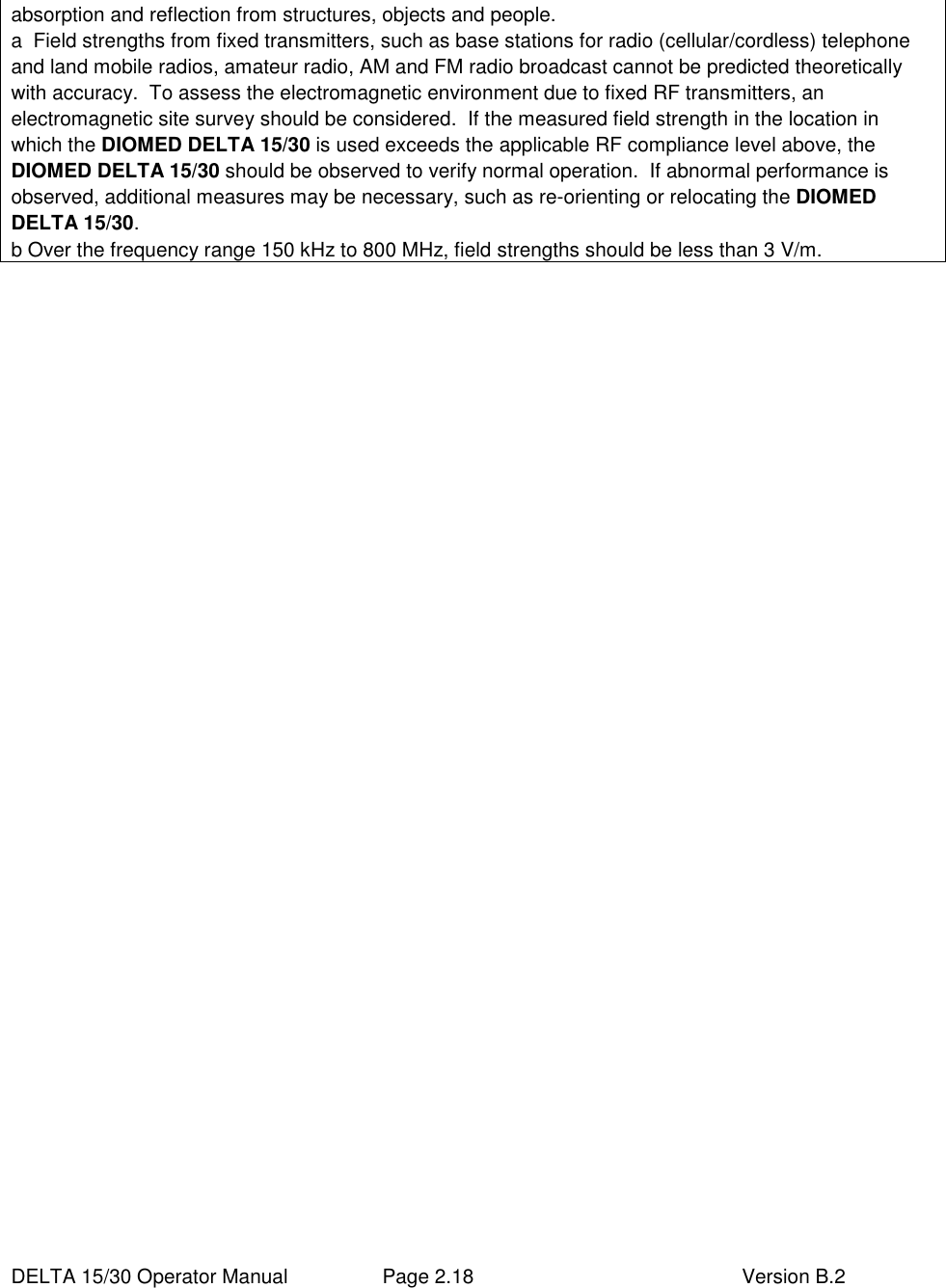  DELTA 15/30 Operator Manual  Page 2.18  Version B.2  absorption and reflection from structures, objects and people.    a  Field strengths from fixed transmitters, such as base stations for radio (cellular/cordless) telephone and land mobile radios, amateur radio, AM and FM radio broadcast cannot be predicted theoretically with accuracy.  To assess the electromagnetic environment due to fixed RF transmitters, an electromagnetic site survey should be considered.  If the measured field strength in the location in which the DIOMED DELTA 15/30 is used exceeds the applicable RF compliance level above, the DIOMED DELTA 15/30 should be observed to verify normal operation.  If abnormal performance is observed, additional measures may be necessary, such as re-orienting or relocating the DIOMED DELTA 15/30. b Over the frequency range 150 kHz to 800 MHz, field strengths should be less than 3 V/m. 