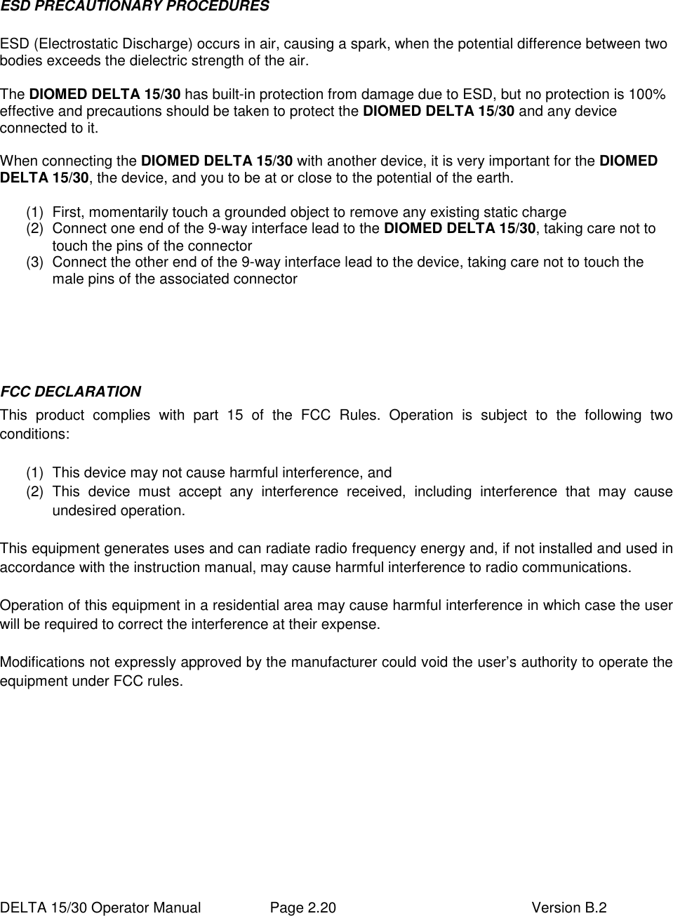  DELTA 15/30 Operator Manual  Page 2.20  Version B.2  ESD PRECAUTIONARY PROCEDURES  ESD (Electrostatic Discharge) occurs in air, causing a spark, when the potential difference between two bodies exceeds the dielectric strength of the air.  The DIOMED DELTA 15/30 has built-in protection from damage due to ESD, but no protection is 100% effective and precautions should be taken to protect the DIOMED DELTA 15/30 and any device connected to it.  When connecting the DIOMED DELTA 15/30 with another device, it is very important for the DIOMED DELTA 15/30, the device, and you to be at or close to the potential of the earth.  (1)  First, momentarily touch a grounded object to remove any existing static charge (2)  Connect one end of the 9-way interface lead to the DIOMED DELTA 15/30, taking care not to touch the pins of the connector (3)  Connect the other end of the 9-way interface lead to the device, taking care not to touch the male pins of the associated connector     FCC DECLARATION This  product  complies  with  part  15  of  the  FCC  Rules.  Operation  is  subject  to  the  following  two conditions:  (1)  This device may not cause harmful interference, and (2)  This  device  must  accept  any  interference  received,  including  interference  that  may  cause undesired operation.  This equipment generates uses and can radiate radio frequency energy and, if not installed and used in accordance with the instruction manual, may cause harmful interference to radio communications.  Operation of this equipment in a residential area may cause harmful interference in which case the user will be required to correct the interference at their expense.  Modifications not expressly approved by the manufacturer could void the user’s authority to operate the equipment under FCC rules.   